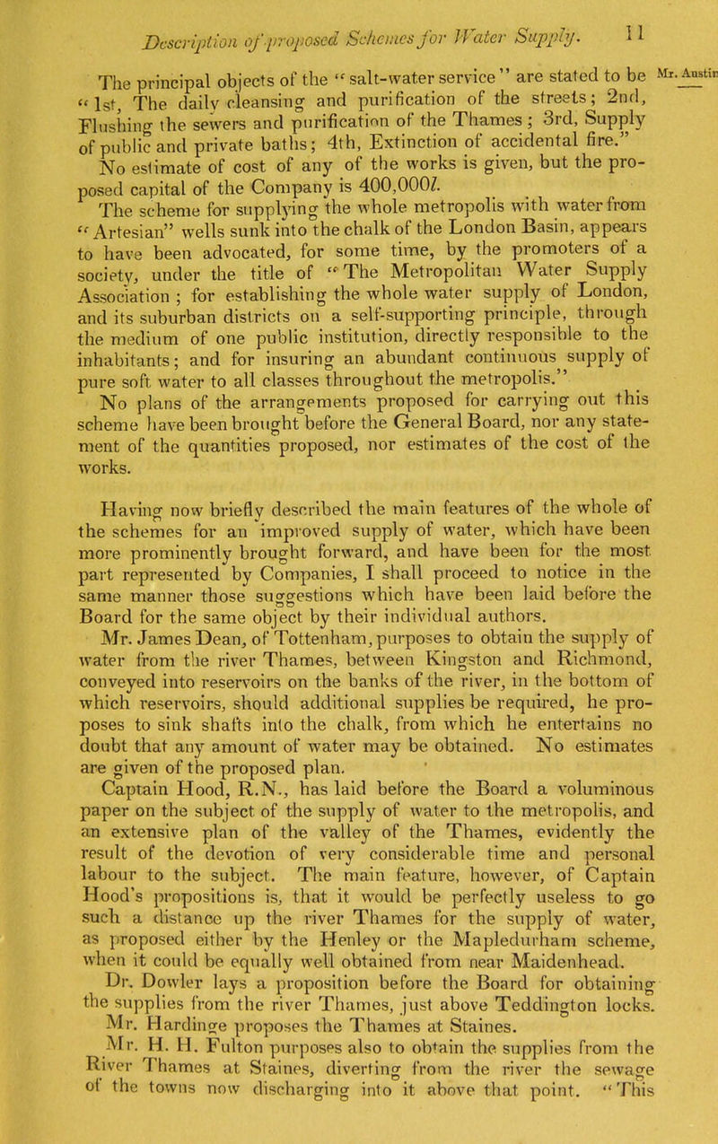 The principal objects of the  salt-water service  are stated to be <'1st, The dailv cleansing and purification of the streets; 2nd, Flushing the sewers and purification of the Thames ; 3rd, Supply of public and private baths; 4th, Extinction of accidental fire. No estimate of cost of any of the works is given, but the pro- posed capital of the Company is 400,000/. The scheme for supplj-ing the whole metropolis with water frotn ''Artesian wells sunk into the chalk of the London Basin, appears to have been advocated, for some time, by the promoters of a society, under the title of The Metropolitan Water Supply Association ; for establishing the whole water supply of London, and its suburban districts on a self-supporting principle, through the medium of one public institution, directly responsible to the inhabitants; and for insuring an abundant continuous supply of pure soft water to all classes throughout the metropolis. No plans of the arrangements proposed for carrying out this scheme liave been brought before the General Board, nor any state- ment of the quantities proposed, nor estimates of the cost of the works. Having now briefly described the main features of the whole of the schemes for an improved supply of water, which have been more prominently brought forward, and have been for the most part represented by Companies, I shall proceed to notice in the same manner those suffgestions which have been laid before the Board for the same object by their individual authors. Mr. James Dean, of Tottenham, purposes to obtain the supply of water from the river Thames, between Kingston and Richmond, conveyed into reservoirs on the banks of the river, in the bottom of which reservoirs, should additional supplies be required, he pro- poses to sink shafts into the chalk, from which he entertains no doubt that any amount of water may be obtained. No estimates are given of the proposed plan. Captain Hood, R.N., has laid before the Board a voluminous paper on the subject of the supply of water to the metropolis, and an extensive plan of the valley of the Thames, evidently the result of the devotion of very considerable time and personal labour to the subject. The main feature, however, of Captain Hood's propositions is, that it would be perfectly useless to go such a distance up the river Thames for the supply of water, as proposed either by the Henley or the Maplediirhani scheme, when it could be equally well obtained from near Maidenhead. Dr, Dowler lays a proposition before the Board for obtaining the supplies from the river Thames, just above Teddington locks. Mr. Hardino^e proposes the Thames at Staines. Mr. H. H. Fulton purposes also to obtain the supplies from the River Thames at Staines, diverting from the river the sewage of the towns now discharging into it above that point. This