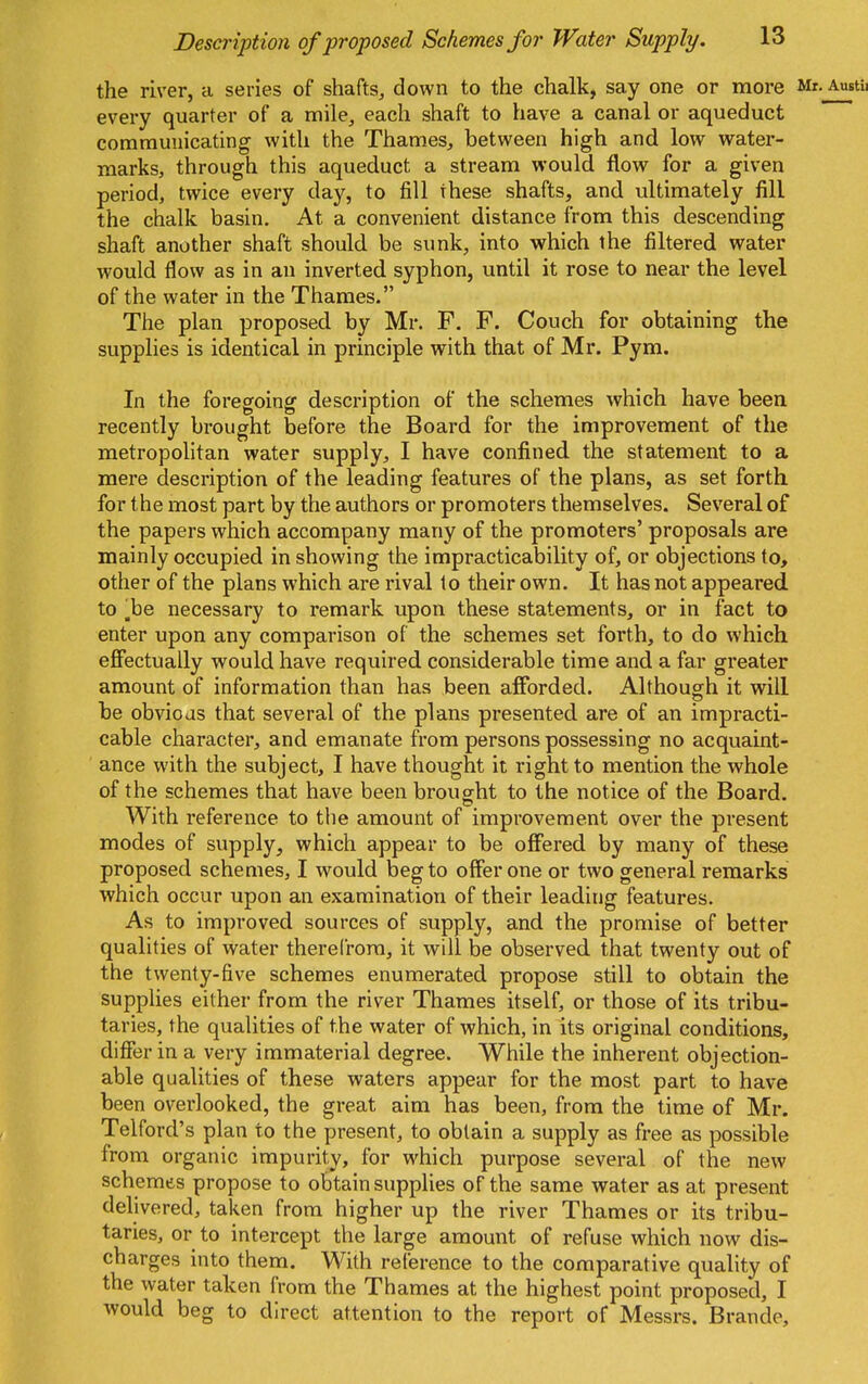 the river, a series of shafts^ down to the chalk, say one or more every quarter of a mile^ each shaft to have a canal or aqueduct communicating with the Thames, between high and low water- marks, through this aqueduct a stream would flow for a given period, twice every day, to fill these shafts, and ultimately fill the chalk basin. At a convenient distance from this descending shaft another shaft should be sunk, into which the filtered water would flow as in an inverted syphon, until it rose to near the level of the water in the Thames. The plan proposed by Mr. F. F. Couch for obtaining the supplies is identical in principle with that of Mr. Pym. In the foregoing description of the schemes which have been recently brought before the Board for the improvement of the metropolitan water supply, I have confined the statement to a mere description of the leading features of the plans, as set forth for the most part by the authors or promoters themselves. Several of the papers which accompany many of the promoters' proposals are mainly occupied in showing the impracticability of, or objections to, other of the plans which are rival to their own. It has not appeared to ,be necessary to remark upon these statements, or in fact to enter upon any comparison of the schemes set forth, to do which ejBfectually would have required considerable time and a far greater amount of information than has been afforded. Although it will be obvioas that several of the plans presented are of an impracti- cable character, and emanate from persons possessing no acquaint- ance with the subject, I have thought it right to mention the whole of the schemes that have been brought to the notice of the Board. With reference to the amount of improvement over the present modes of supply, which appear to be offered by many of these proposed schemes, I would beg to offer one or two general remarks which occur upon an examination of their leading features. As to improved sources of supply, and the promise of better qualities of water therefrom, it will be observed that twenty out of the twenty-five schemes enumerated propose still to obtain the supplies either from the river Thames itself, or those of its tribu- taries, the qualities of the water of which, in its original conditions, differ in a very immaterial degree. While the inherent objection- able qualities of these waters appear for the most part to have been overlooked, the great aim has been, from the time of Mr. Telford's plan to the present, to obtain a supply as free as possible from organic impurity, for which purpose several of the new schemes propose to obtain supplies of the same water as at present delivered, taken from higher up the river Thames or its tribu- taries, or to intercept the large amount of refuse which now dis- charges into them. With reference to the comparative quality of the water taken from the Thames at the highest point proposed, I would beg to direct attention to the report of Messrs. Brande,