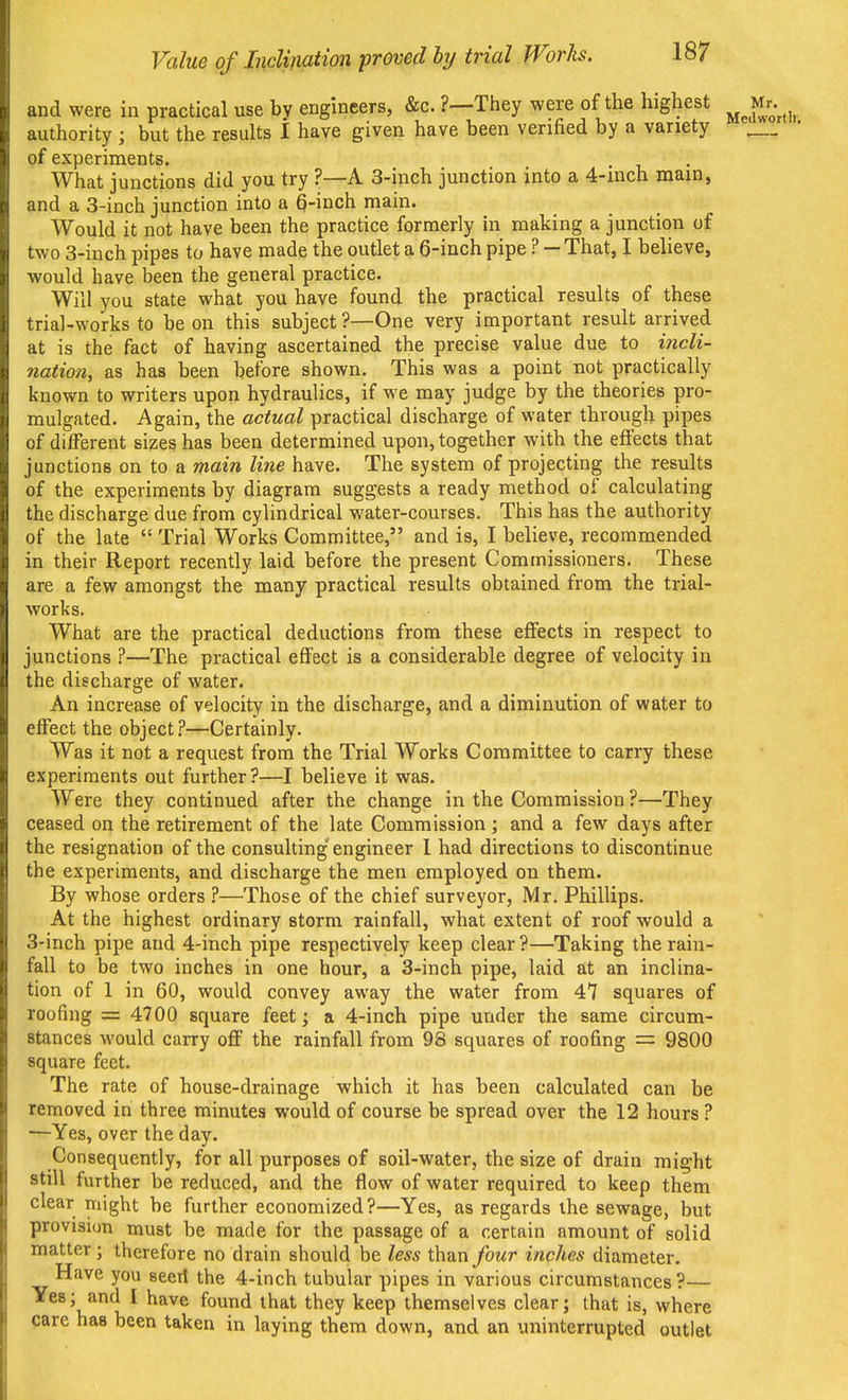 and were in practical use by engineers, &c. ?—They were of the highest ^Jj-^^^^ authority ; but the results I have given have been verified by a variety — of experiments. What junctions did you try ?—A 3-inch junction into a 4-inch main, and a 3-inch junction into a Q-inch main. Would it not have been the practice formerly in making a junction of two 3-iuch pipes to have made the outlet a 6-inch pipe ? — That, I believe, would have been the general practice. Will you state what you have found the practical results of these trial-works to be on this subject?—One very important result arrived at is the fact of having ascertained the precise value due to incli- nation, as has been before shown. This was a point not practically known to writers upon hydraulics, if we may judge by the theories pro- mulgated. Again, the actual practical discharge of water through pipes of different sizes has been determined upon, together with the effects that junctions on to a main line have. The system of projecting the results of the experiments by diagram suggests a ready method of calculating the discharge due from cylindrical water-courses. This has the authority of the late Trial Works Committee, and is, I believe, recommended in their Report recently laid before the present Commissioners. These are a few amongst the many practical results obtained from the trial- works. What are the practical deductions from these effects in respect to junctions ?—The practical effect is a considerable degree of velocity in the discharge of water. An increase of velocity in the discharge, and a diminution of water to effect the object.?—Certainly. Was it not a request from the Trial Works Committee to carry these experiments out further ?—I believe it was. Were they continued after the change in the Commission ?—They ceased on the retirement of the late Commission; and a few days after the resignation of the consulting engineer 1 had directions to discontinue the experiments, and discharge the men employed on them. By whose orders i—Those of the chief surveyor, Mr. Phillips. At the highest ordinary storm rainfall, what extent of roof would a 3-inch pipe and 4-inch pipe respectively keep clear ?—Taking the rain- fall to be two inches in one hour, a 3-inch pipe, laid at an inclina- tion of 1 in 60, would convey away the water from 47 squares of roofing = 4700 square feet; a 4-inch pipe under the same circum- stances would carry off the rainfall from 98 squares of roofing = 9800 square feet. The rate of house-drainage which it has been calculated can be removed in three minutes would of course be spread over the 12 hours ? —Yes, over the day. Consequently, for all purposes of soil-water, the size of drain might still further be reduced, and the flow of water required to keep them clear might be further economized?—Yes, as regards ihe sewage, but provision must be made for the passage of a certain amount of solid matter; therefore no drain should be less thun four inches diameter. Have you seeil the 4-inch tubular pipes in various circumstances?— Yes; and I have found that they keep themselves clear; that is, where care has been taken in laying them down, and an uninterrupted outlet