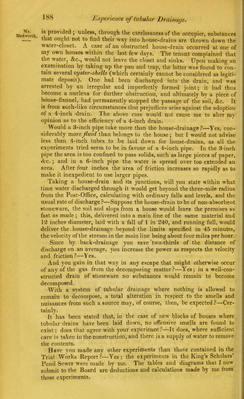 Kfperience of tubular Drainage. IS provided; unless, through the carelessness of the occupier, substances that ought not to find their way into house-drains are thrown down the water-closet. A case of au obstructed house-drain occurred at one of my own houses within the last few days. The tenant complained that the water, &c., would not leave the closet and sinks. Upon making an examination by taking up the pan and trap, the latter was found to con- tain several oyster-shells (which certainly cannot be considered as legiti- mate deposit). One had been discharged into the drain, and was arrested by an irregular and imperfectly formed joint; it had thus become a nucleus for further obstruction, and ultimately by a piece of house-flannel, had permanently stopped the passage of the soil, &c. It is from such-like circumstances that prejudices arise against the adoption of a 4-inch drain. The above case would not cause me to alter ray opinion as to the efficiency of a 4-inch drain. Would a 3-inch pipe take more than the house-drainage ?—Yes, con- siderably more fluid than belongs to the house; but I would not advise less than 4-inch tubes to be laid down for house-drains, as all the experiments tried seem to be in favour of a 4-inch pipe. In the 3-inch pipe the area is too confined to pass solids, such as large pieces of paper, &c.; and in a 6-inch pipe the water is spread over too extended an area. After four inches the area of friction increases so rapidly as to make it inexpedient to use larger pipes. Taking a house-drain and its junctions, will you state within what time water discharged through it would get beyond the three-mile radius from the Post-Office, calculating with ordinary falls and levels, and the usual rate of discharge?—Suppose the house-drain to be of non-absorbent stoneware, the soil and slops from a house would leave the premises as fast as made; this, delivered into a main line of the same material and 12 inches diameter, laid Avith a fall of I in 240, and running full, would deliver the house-drainage beyond the limits specified in 45 minutes, the velocity of the stream in the main line being about four miles per hour. Since by back-drainage you save'two-thirds of the distance of discharge on an average, you increase the power as respects the velocity and friction?—Yes. And you gain in that way in any escape that might otherwise occur of any of the gas from the decomposing matter ?—Yes; in a well-con- structed drain of stoneware no substances would remain to become decomposed. With a system of tubular drainage where nothing is allowed to remain to decompose, a total alteration in respect to the smells and nuisances from such a source may, of course, then, be expected ?—Cer- tainly. It has been stated that, in the case of new blocks of houses where tubular drains have been laid down, no offensive smells are found to exist; does that agree with your experience i*—It does, where sufficient care is taken in the construction, and there is a supply of water to remove the contents. Have you made any other experiments than those contained in the Trial Works Report?—Yes; the experiments in the King's Scholars' Pond Sewer were made by me. The tables and diagrams thai I now submit to the Board are deductions and calculations made by me from those experiments.