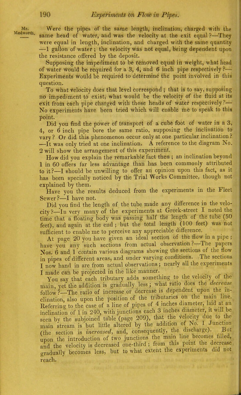 Mr. Were the pipes of the same length, inclination, charged with the Modworth. g^jYjg head of water, and was the velocity at the exit equal ?—They were equal in length, inclination, and charged with the same quantity —1 gallon of water ; the velocity was not equal, being dependent upon the resistance oflPered by the deposit. Supposing the impediment to be removed equal in weight, what head of water would be required for a 3, 4, and 6 inch pipe resf)ectively ?— Experiments would be required to determine the point involved in this question. To v<'hat velocity does that level correspiond ; that is to say, supposing lie impediment to exist, what would be the velocity of the fluid at its exit froin each pipe charged with those heads of water respectively?— No experiments have been tried which will enable me to speak to this point. Did you find the power of transport of a Cub6 foot of water in a 3, 4, or 6 inch pipe bore the same ratio, supposing the inclination to vary ? Or did this phenomenon occur only at one particular inclination ? —It was only tried at one inclination. A reference to the diagram No. 2 will show the arrangement of this experiment. How did you explain the remarkable fact then ; an inclination beyond 1 in 60 offers far less advantage than has been commonly attributed to it?—I should be unwilling to oflPer an opinion upon this fact, as it has been specially noticed by the Trial Works Committee, though not explained by them. Have you the results deduced from the experiments in the Fleet Sewer ?—I have not. Did you find the length of the tube made any diflference in the velo- city?—In very many of the experiments at Greek-street I noted the time that a floating body was passing half the length of the tube (50 feet), and again at the end ; but the total length (100 feet) was not sufficient to enable me to perceive any appreciable difference. At page 20 you have given an ideal section of the flow in a pipe ; have you any such sections from actual observation ?—The papers Nos. 6 and 1 contain various diagrams showing the sections of the flow in pipes of diff'erent areas, and under varying conditions. The sections I now hand in are from actual observations; nearly all the experiments I made can be projected in the like manner. You say that each tributary adds something to the velocity of the main, yet the addition is gradually less; what ratio does the decrease follow ^—The ratio of increase or decrease is dependent upon the in- clination, also upon the position of the tributaries on the main line. Referrino; to the case of a line of pipes of 4 inches diameter, laid a an inclination of 1 in 240, with junctions each 3 inches diameter it will be seen by the subjoined table (page 209), that the velocity due to the main stream is but little altered by the addition of No. 1 Junction (the section is increased, and, consequently, the discharge). But upon the introduction of two junctions the mam Ime becomes filled, and the velocity is decreased one-third ; from this point the decrease gradually becomes less, but to what extent the experiments did not reach.