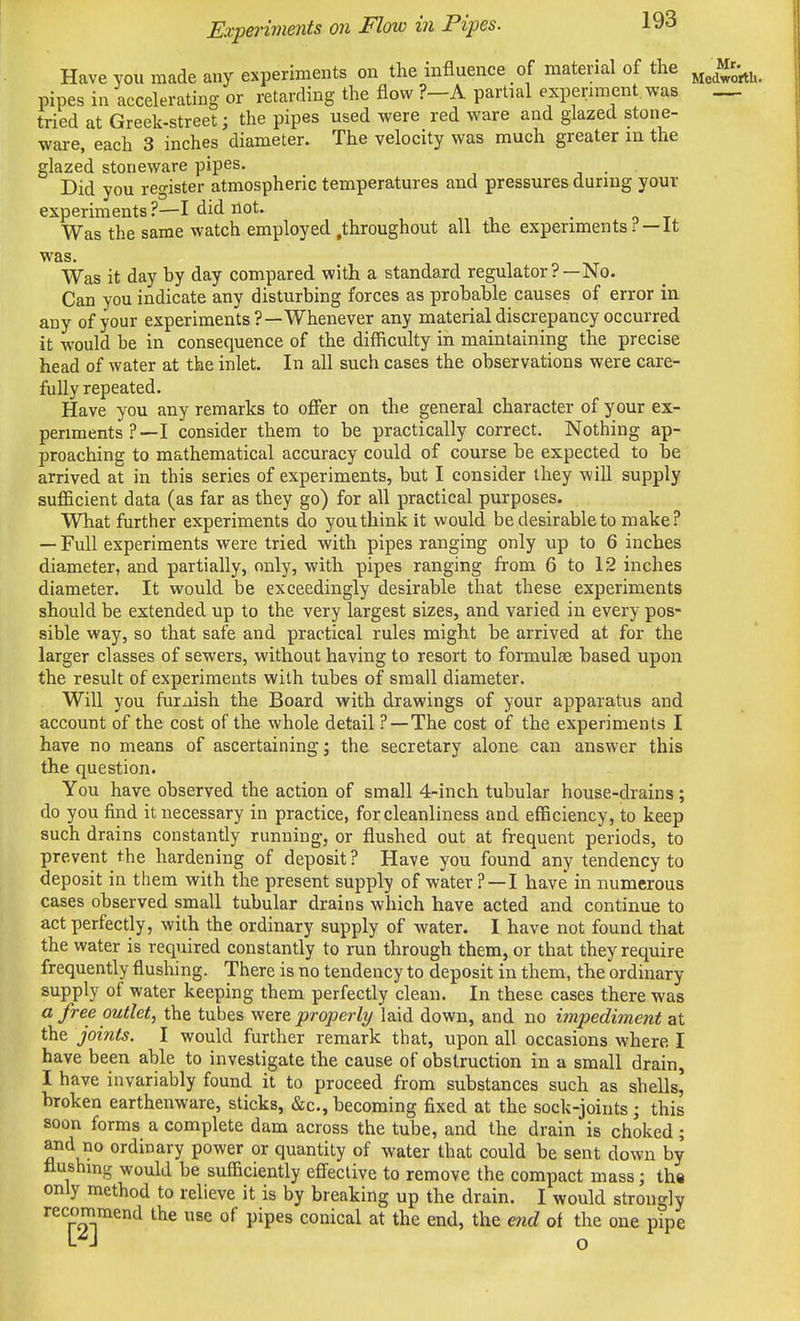 Have you made any experiments on the influence of material of the j^^^ Mr-^j^ pipes in accelerating or retarding the flow ?—A partial experiment was tried at Greek-street; the pipes used were red ware and glazed stone- ware, each 3 inches diameter. The velocity was much greater in the glazed stoneware pipes. _ Did you register atmospheric temperatures and pressures during your experiments ?—I did not. -or Was the same watch employed .throughout all the experiments r —It was. Was it day by day compared with a standard regulator?—No. Can you indicate any disturbing forces as probable causes of error in any of your experiments?—Whenever any material discrepancy occurred it would be in consequence of the difficulty in maintaining the precise head of water at the inlet. In all such cases the observations were care- fully repeated. Have you any remarks to offer on the general character of your ex- periments?—I consider them to be practically correct. Nothing ap- proaching to mathematical accuracy could of course be expected to be arrived at in this series of experiments, but I consider they will supply sufficient data (as far as they go) for all practical purposes. What further experiments do you think it would be desirable to make? — Full experiments were tried with pipes ranging only up to 6 inches diameter, and partially, only, with pipes ranging from 6 to 12 inches diameter. It would be exceedingly desirable that these experiments should be extended up to the very largest sizes, and varied in every pos- sible way, so that safe and practical rules might be arrived at for the larger classes of sewers, without having to resort to formulae based upon the result of experiments with tubes of small diameter. Will you furxiish the Board with drawings of your apparatus and account of the cost of the whole detail ?—The cost of the experiments I have no means of ascertaining; the secretary alone can answer this the question. You have observed the action of small 4-inch tubular house-drains ; do you find it necessary in practice, for cleanliness and efficiency, to keep such drains constantly running, or flushed out at frequent periods, to prevent the hardening of deposit? Have you found any tendency to deposit in them with the present supply of water ? —I have' in numerous cases observed small tubular drains which have acted and continue to act perfectly, with the ordinary supply of water. I have not found that the water is required constantly to run through them, or that they require frequently flushing. There is no tendency to deposit in them, the ordinary supply of water keeping them perfectly clean. In these cases there was a free outlet, the tubes were properly laid down, and no impediment at the joints. I would further remark that, upon all occasions where I have been able to investigate the cause of obstruction in a small drain, I have invariably found it to proceed from substances such as shells, broken earthenware, sticks, «&c., becoming fixed at the sock-joints; this soon forms a complete dam across the tube, and the drain is choked; and no ordinary power or quantity of water that could be sent down by flushing would be sufficiently effective to remove the compact mass; tha only method to relieve it is by breaking up the drain. I would strongly recommend the use of pipes conical at the end, the end of the one pipe L'^J o