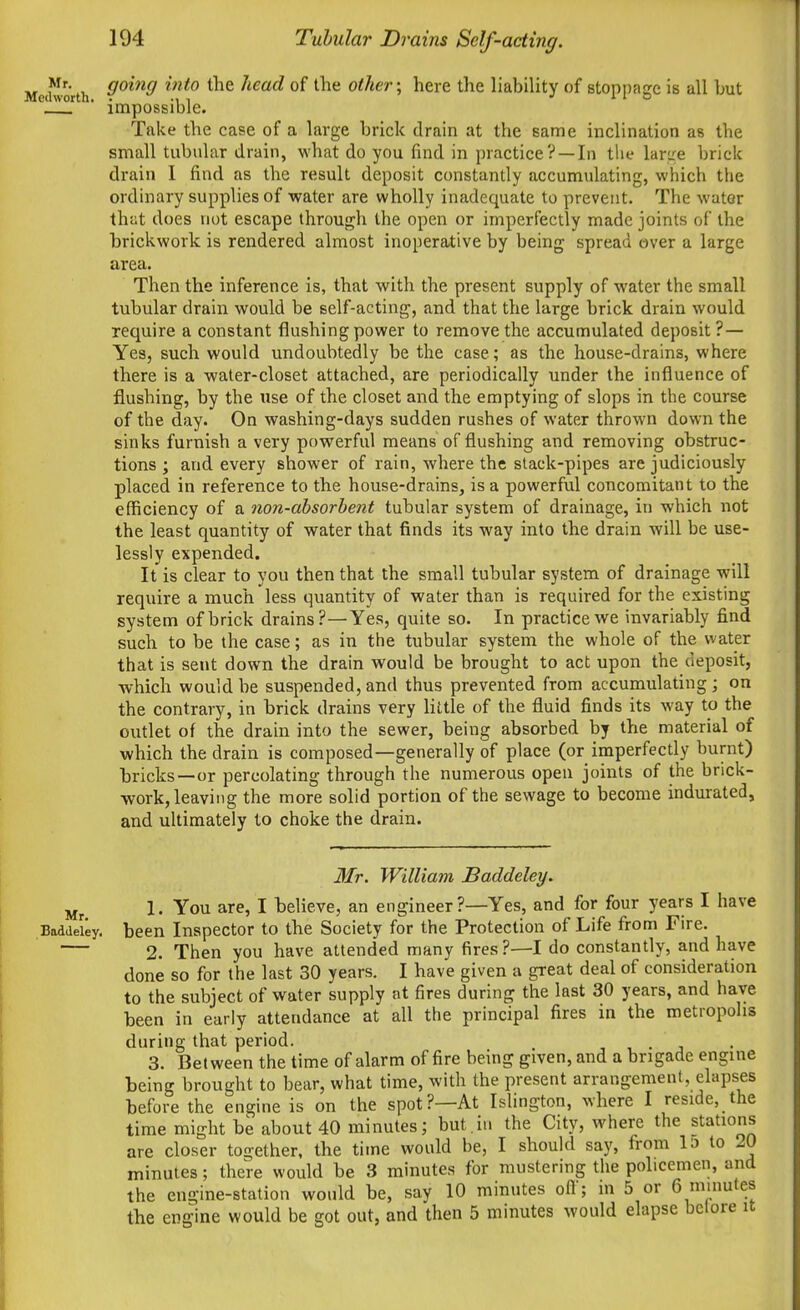 Mr, going into the head of the other-, here the liability of stopnaffc is all but impossible. Take the case of a large brick drain at the same inclination as the small tubular drain, what do you find in practice? —In the lartre brick drain 1 find as the result deposit constantly accumulating, which the ordinary supplies of water are wholly inadequate to prevent. The water tlrat does not escape through the open or imperfectly made joints of the brickwork is rendered almost inoperative by being spread over a large area. Then the inference is, that with the present supply of water the small tubular drain would be self-acting, and that the large brick drain would require a constant flushing power to remove the accumulated deposit ?— Yes, such would undoubtedly be the case; as the house-drains, where there is a water-closet attached, are periodically under the influence of flushing, by the use of the closet and the emptying of slops in the course of the day. On washing-days sudden rushes of water thrown down the sinks furnish a very powerful means of flushing and removing obstruc- tions ; and every shower of rain, where the stack-pipes are judiciously placed in reference to the house-drains, is a powerful concomitant to the efficiency of a non-ahsorhent tubular system of drainage, in which not the least quantity of water that finds its way into the drain will be use- lessly expended. It is clear to you then that the small tubular system of drainage will require a much less quantity of water than is required for the existing system of brick drains?—Yes, quite so. In practice we invariably find such to be the case; as in the tubular system the whole of the water that is sent down the drain would be brought to act upon the deposit, which would be suspended, and thus prevented from accumulating ; on the contrary, in brick drains very little of the fluid finds its way to the outlet of the drain into the sewer, being absorbed by the material of which the drain is composed—generally of place (or imperfectly burnt) bricks—or percolating through the numerous open joints of the brick- work, leaving the more solid portion of the sewage to become indurated, and ultimately to choke the drain. Mr. William Baddeley. Mr 1. You are, I believe, an engineer?—Yes, and for four years I have Baddeley. been Inspector to the Society for the Protection of Life from Fire. 2. Then you have attended many fires?—I do constantly, and have done so for the last 30 years. I have given a great deal of consideration to the subject of water supply at fires during the last 30 years, and have been in early attendance at all the principal fires in the metropolis during that period. , , • j 3. Between the time of alarm of fire being given, and a brigade engine being brought to bear, what time, with the present arrangement, elapses before the engine is on the spot?—At Islington, where I reside, the time might be about 40 minutes; but.in the City, where the stations are closer together, the time would be, I should say, from la to 20 minutes; there would be 3 minutes for mustering the policemen, and the engine-station would be, say 10 minutes ofl'; in 5 or 6 minutes the engine would be got out, and then 5 minutes would elapse belore it
