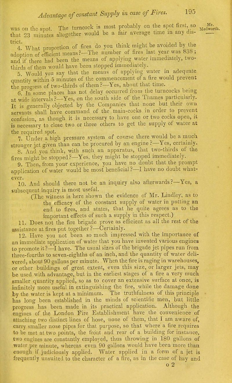 was on the spot. The turncock is most probably on the spot first so Mr.^^^^ that 23 minutes altogether would be a fair average time in any dis- „_ 4 What proportion of fires do you think might he avoided by the adoptionof efficient means?—The number of fires last year was 838; and if there had been the means of applying water immediately, two- thirds of them would have been stopped immediately, 5 Would you say that the means of applying water in adequate quantity within 5 minutes of the commencement of a fire would prevent the proo-iess of two-thirds of them?—Yes, about that time. 6 In some places has not delay occurred from the turncocks being at wide intervals ?—Yes, on the south side of the Tiiames particularly. It is n-enerally objected by the Companies that none but their own servants shall have command of the main-cocks in order to prevent confusion, as though it is necessary to have one or two cocks open, it is necessary to close two or three others to get the supply of water at the required spot. 7. Under a high pressure system of course there would be a much stronger jet given than can be procured by an engine ?—Yes, certainly. 8. °And you think, with such an apparatus, that two-thirds of the fires might be stopped?—Yes, they might be stopped immediately. 9. Then, from your experience, you have no doubt that the prompt application of water would be most beneficial?—I have no doubt what- ever. 10. And should there not be an inquiry also afterwards?—Yes, a subsequent inquiry is most useful. (The Avitness is here shown the evidence of Mr. Lindley, as to the efficacy of the constant supply of water in putting an end to fires, and states, that he quite agrees as to the important effects of such a supply in this respect.) 11. Does not the fire brigade prove as efficient as all the rest of the assistance at fires put together ?—Cerlainly. 12. Have you not been so much impressed with the importance of an immediate application of water that you have invented various engines to promote it?—I have. The usual sizes of the brigade jet pipes run from three-fourths to seven-eighths of an inch, and the quantity of water deli- vered, about 90 gallons per minute. When the fire is raging in warehouses, or other buildings of great extent, even this size, or larger jets, may be used with advantage, but in the earliest stages of a fire a very much smaller quantity applied, so as to cover an extensive surface at once, is infinitely more useful in extinguishing the fire, while the damage done by the water is kept at a minimum. The truthfulness of this principle • has long been established in the minds of scientific men, but little progress has been made in its practical application. Although the engines of the London Fire Establishment have the convenience of attaching two distinct lines of hose, none of them, that I am aware of, carry smaller nose pipes for that purpose, so that where a fire requires to be met at two points, the front and rear of a building for instance, two engines are constantly employed, thus throwing in 180 gallons of water per minute, whereas even 90 gallons would have been more than enough if judiciously applied. Water applied in a form of a jet is frequently uusuited to the character of a fire, as in the case of hay and o 2