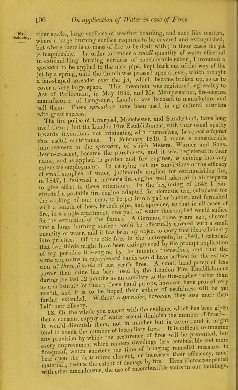 Mr.' other stacks, large surfaces of weather boarding, and such like matters, Buddeley. ^^.j^^^.^ .^^ |j^j.gg burning surface requires to be covered and extinguished, but where there is no mass of fire to be dealt with; in these cases the jet is inapplicable. In order to render a small quantity of water effectual in extinguishing burning surfaces of considerable extent, I invented a spreader to be applied to the nose-pipe, kept back out of the way of the jet by a spring, until the thumb was pressed upon a lever, which brought a fan-shaped spreader over the jet, which became broken up, so as to cover a very large space. This invention was registered, agreeably to Act of Parliament, in May 1842, and Mr. Merryweather, fire-engine manufacturer of Long-acre, London, was licensed to manufacture and sell them. These spreaders have been used in agricultural districts with great success. , , , . i The fire police of Liverpool, Manchester, and Sunderland, have long used them ; but the London Fire Establishment, with their usual apathy towards inventions not originating with themselves, have not adopted this useful contrivance. In February 1849, I made a considerable improvement in the spreader, of which Messrs. Warner aiid Sons, Jewin-crescent, became the purchasers, and it was registered in their name, and as applied to garden and fire engines, is coming into very extensive employment. In carrying out my convictions of the efficacy of small supplies of water, judiciously applied for extinguishing fire, in 1847, I designed a farmer's fire-engine, well adapted in a 1 respects to o-ive effect to these intentions. In the beginning of 1848 I con- structed a portable fire-engine adapted for domestic use, calculated for the working of one man, to be put into a pail or bucket, and furnished with a len|th of hose, branch pipe, and spreader, so that m all cases of fire, in a single apartment, one pail of water thus applied would suffice for the extinction of the flames. A German, some years ago showed that a large burning surface could be effectually covered with a small quantity ol water, and it has been my object to <^^r-y ?nto prictice. Of the 838 fires in the metropolis in 1849 I calculate hat fwo-thirds might have been extinguished by prompt appl^i^^^^^^^^^ of my portable fire-engine by the i>«tes themselves and that the samTapparatus in experienced hands would have sufficed for the ext nc- loTof W^^^^^^^ last year's fires. A small hand-pump of less lower than mine has been used by the London Fire Establishment Hng he last 12 months as an auxiliary to the fire-engmes rather than as a substitute for them ; these hand-pumps, however have proved ^ery as a suubuii usefulness will be yet r.he; Sfended. ^UhouT^V-^^how-r, they lose „,ore than 'ntrwhole you concur with the evidence which h»s been given Id. ;V .,,„l,,nr »->ter would dim nish the number of fires ?— rw^rlillTllrn' number but in -t'L-jg;:: tend to check the number of iu^^^^^^^^^^^^^^^ It ,s ^^^^^^^^^l^^ any provision by dwcllin.rs less combustible and more every improvement which 7^^^^^ remedial measures to Sa-rs in our builW,