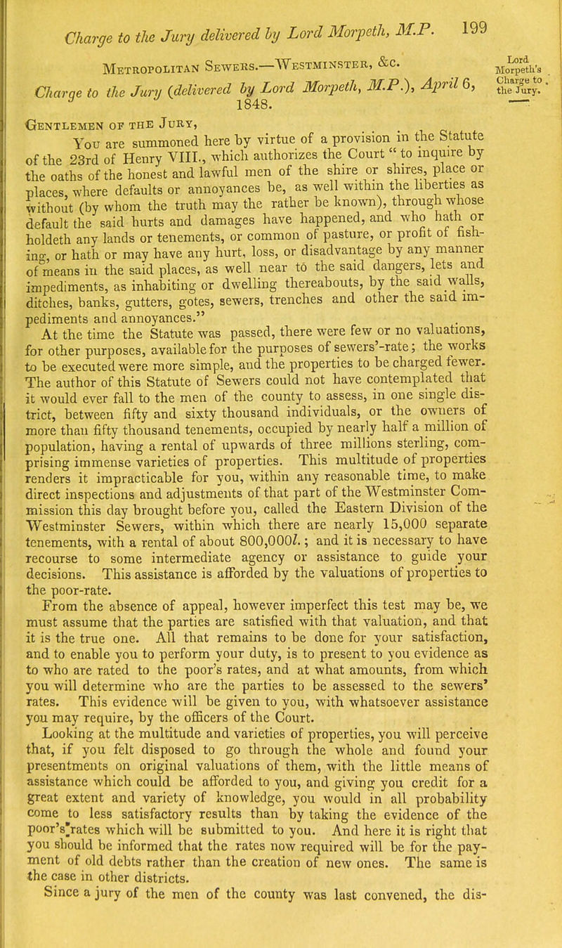 Metropolitan Sewers.—Westminster, «&c. Mo^pedx's Charae to the Jury {delivered by Lord Morpeth, M.P.), April 6, ^^f^^^^^ ^ 1848. — Gentlemen of the Jury, You are summoned here by virtue of a provision in the Statute of the 23rd of Henry VIIL, which authorizes the Court « to inquire by the oaths of the honest and lawful men of the shire or shires, place or places, where defaults or annoyances be, as well withm the liberties as without (by whom the truth may the rather be known), through whose default the said hurts and damages have happened, and who hath or holdeth any lands or tenements, or common of pasture, or profit ot hsh- ino- or hath or may have any hurt, loss, or disadvantage by any manner of means in the said places, as well near to the said dangers, lets and impediments, as inhabiting or dwelling thereabouts, by the said walls, ditches, banks, gutters, gotes, sewers, trenches and other the said im- pediments and annoyances. At the time the Statute was passed, there were few or no valuations, for other purposes, available for the purposes of sewers'-rate; the works to be executed were more simple, and the properties to be charged fewer. The author of this Statute of Sewers could not have contemplated that it would ever fall to the men of the county to assess, in one single dis- trict, between fifty and sixty thousand individuals, or the owners of more than fifty thousand tenements, occupied by nearly half a million of population, having a rental of upwards of three millions sterling, com- prising immense varieties of properties. This multitude of properties renders it impracticable for you, within any reasonable time, to make direct inspections and adjustments of that part of the Westminster Com- mission this day brought before you, called the Eastern Division of the Westminster Sewers, within which there are nearly 15,000 separate tenements, with a rental of about 800,000?.; and it is necessary to have recourse to some intermediate agency or assistance to guide your decisions. This assistance is aflfbrded by the valuations of properties to the poor-rate. From the absence of appeal, however imperfect this test may be, we must assume that the parties are satisfied with that valuation, and that it is the true one. All that remains to be done for your satisfaction, and to enable you to perform your duty, is to present to you evidence as to who are rated to the poor's rates, and at what amounts, from which you will determine who are the parties to be assessed to the sewers' rates. This evidence will be given to you, with whatsoever assistance you may require, by the officers of the Court. Looking at the multitude and varieties of properties, you will perceive that, if you felt disposed to go through the whole and found your presentments on original valuations of them, with the little means of assistance which could be afforded to you, and giving you credit for a great extent and variety of knowledge, you would in all probability come to less satisfactory results than by taking the evidence of the poor's'rates which will be submitted to you. And here it is right that you should be informed that the rates now required will be for the pay- ment of old debts rather than the creation of new ones. The same is the case in other districts. Since a jury of the men of the county was last convened, the dis-