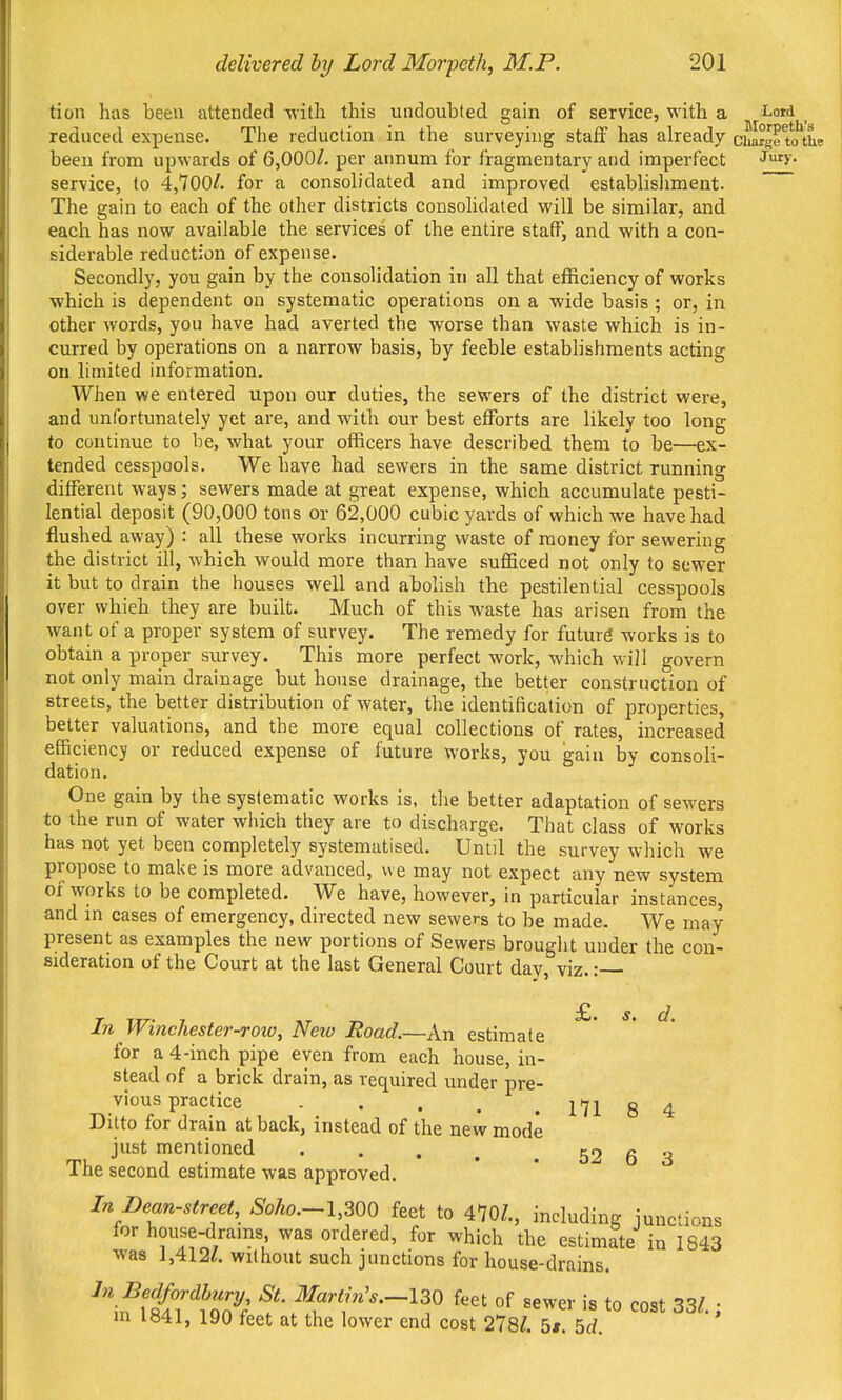 tion has been attended witli this undoubted gain of service, with a i-ord ^ reduced expense. The reduction in the surveying staff has already chargrtotL been from upwards of 6,000/. per annum for fragmentary and imperfect Jf>' service, to 4,700/. for a consob'dated and improved establisliment. The gain to each of the other districts consohdated will be similar, and each has now available the services of the entire staff, and with a con- siderable reduction of expense. Secondly, you gain by the consolidation in all that efficiency of works which is dependent on systematic operations on a wide basis ; or, in other words, you have had averted the worse than waste which is in- curred by operations on a narrow basis, by feeble establishments acting on limited information. When we entered upon our duties, the sewers of the district were, and unfortunately yet are, and with our best efforts are likely too long to continue to be, what your officers have described them to be—ex- tended cesspools. We have had sewers in the same district running different ways; sewers made at great expense, which accumulate pesti- lential deposit (90,000 tons or 62,000 cubic yards of which we have had flushed away) : all these works incurring waste of money for sewering the district ill, which would more than have sufficed not only to sewer it but to drain the houses well and abolish the pestilential cesspools over which they are built. Much of this waste has arisen from the want of a proper system of survey. The remedy for future works is to obtain a proper survey. This more perfect work, which will govern not only main drainage but house drainage, the better construction of streets, the better distribution of water, the identification of properties, better valuations, and the more equal collections of rates, increased efficiency or reduced expense of future works, you gain by consoli- dation. One gain by the systematic works is, the better adaptation of sewers to the run of water which they are to discharge. That class of works has not yet been completely systematised. Until the survey which we propose to make is more advanced, we may not expect any new system of works to be completed. We have, however, in particular instances, and in cases of emergency, directed new sewers to be made. We may present as examples the new portions of Sewers brought under the con- sideration of the Court at the last General Court day, viz.: £. s. d. In Winchester-roiu, Neio Road.—An estimate for a 4-inch pipe even from each house, in- stead of a brick drain, as required under pre- vious practice 171 8 4 Ditto for drain at back, instead of the new mode just mentioned . . . ^ . 52 6 3 The second estimate was approved. In Dean-strcet, Soho.-l,^QO i,^t to 470/., including junctions for house-drams was ordered, for which the estimate in 1843 was 1,412/. without such junctions for house-drains. \nfi^'^^Tc?^ f '^'^--130 feet of sewer is to cost 33/.; m i«41, 190 feet at the lower end cost 278/. 5i. 5rf.