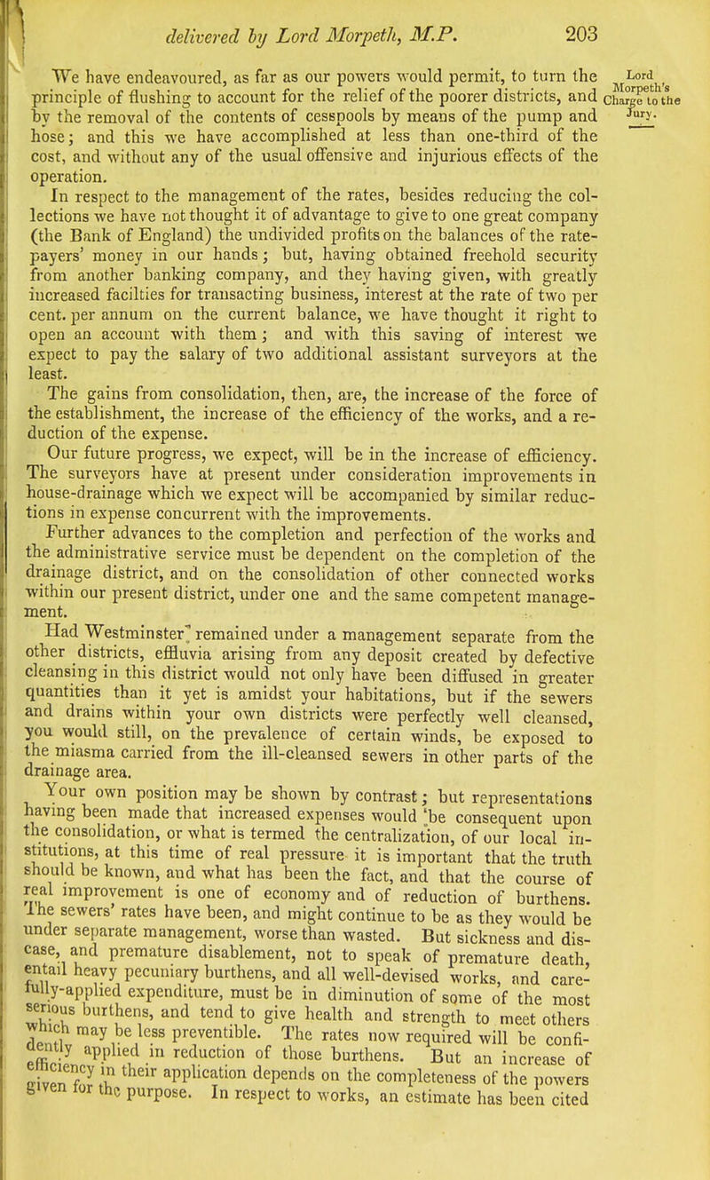 We have endeavoured, as far as our powers would permit, to turn the , principle of flushing to account for the relief of the poorer districts, and charge U) the by the removal of the contents of cesspools by means of the pump and ^y- hose; and this we have accomplished at less than one-third of the cost, and without any of the usual ofiensive and injurious effects of the operation. In respect to the management of the rates, besides reducing the col- lections we have not thought it of advantage to give to one great company (the Bank of England) the undivided profits on the balances of the rate- payers' money in our hands; but, having obtained freehold security from another banking company, and they having given, with greatly increased facilties for transacting business, interest at the rate of two per cent, per annum on the current balance, we have thought it right to open an account with them; and with this saving of interest we expect to pay the salary of two additional assistant surveyors at the least. The gains from consolidation, then, are, the increase of the force of the establishment, the increase of the efficiency of the works, and a re- duction of the expense. Our future progress, we expect, will be in the increase of efficiency. The surveyors have at present under consideration improvements in house-drainage which we expect will be accompanied by similar reduc- tions in expense concurrent with the improvements. Further advances to the completion and perfection of the works and the administrative service must be dependent on the completion of the drainage district, and on the consolidation of other connected works within our present district, under one and the same competent manage- ment. Had Westminster remained under a management separate from the other districts, effluvia arising from any deposit created by defective cleansing in this district would not only have been diffused in o-reater quantities than it yet is amidst your habitations, but if the sewers and drains within your own districts were perfectly well cleansed, you would still, on the prevalence of certain winds, be exposed to the miasma carried from the ill-cleansed sewers in other parts of the drainage area. Your own position may be shown by contrast; but representations having been made that increased expenses would 'be consequent upon the consolidation, or what is termed the centrahzal;ion, of our local in- stitutions, at this time of real pressure it is important that the truth should be known, and what has been the fact, and that the course of real improvement is one of economy and of reduction of burthens. Ihe sewers rates have been, and might continue to be as they would be under separate management, worse than wasted. But sickness and dis- ease and premature disablement, not to speak of premature death, entail heavy pecuniary burthens, and all well-devised works, and care- lully-applied expenditure, must be in diminution of some of the most serious burthens, and tend to give health and strength to meet others wn ch may be less preventible. The rates now required will be confi- X J '^P^'l^ 'ed^c^^o of tl^ose burthens. But an increase of ^ vpn f?i application depends on the completeness of the powers biven lor the purpose. In respect to works, an estimate has been cited