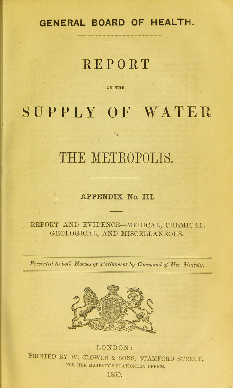 GENERAL BOARD OF HEALTH. EEPORT ON THE SUPPLY OF WATER TO THE METROPOLIS. APPENDIX No. III. REPORT AND EVIDENCE—MEDICAL, CHEMICAL, GEOLOGICAL, AND MISCELLANEOUS. Presented to both Houses of Parliament by Command of Her 31ajesty. LONDON: PRINTED BY W. CLOWES & SONS, STAMFORD STREET. FOR HER majesty's STATIONERY OFFICE. 1850.