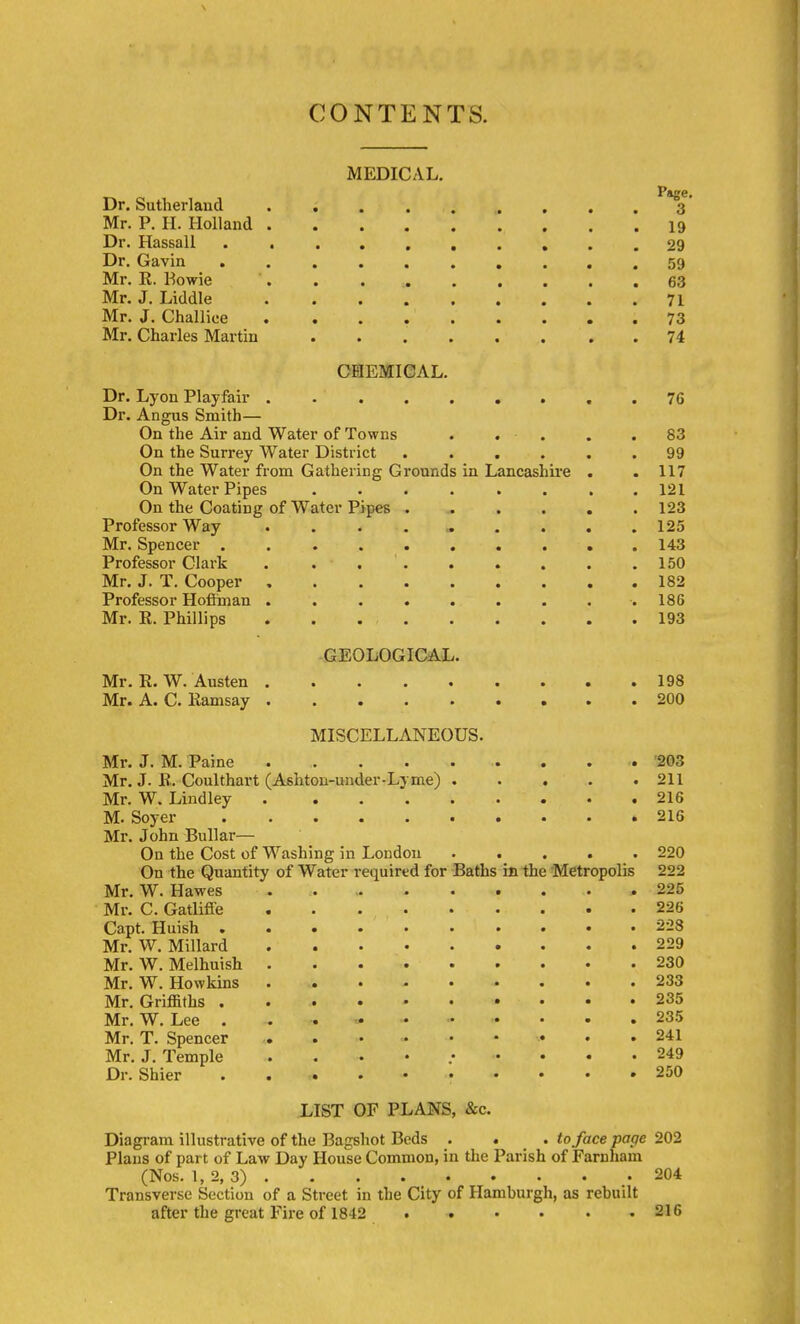 CONTENTS. MEDICAL. Page. Dr. Sutherland 3 Mr. P. H. Holland 19 Dr. Hassall .......... 29 Dr. Gavin .......... 59 Mr. R. Kowie '. 63 Mr. J. Liddle 71 Mr, J. Challice 73 Mr. Charles Martin 74 CBIEMICAL. Dr. Lyon Playfair . Dr. Angus Smith— On the Air and Water of Towns . . . On the Surrey Water District ..... On the Water from Gathering Grounds in Lancashire . On Water Pipes ....... On the Coating of Water Pipes ..... Professor Way ......... Mr. Spencer . Professor Clark . ... Mr. J. T. Cooper Professor Hoffinan ........ Mr. R. Phillips . . GEOLOGICAL. Mr. R. W. Austen 198 Mr. A. C. Ramsay 200 MISCELLANEOUS. Mr. J. M. Paine '203 Mr. J. R. Coulthart (Ashton-under-Lyme) 211 Mr. W. Lindley 216 M. Soyer 216 Mr. John Bullar— On the Cost of Washing in London ..... 220 On the Quantity of Water required for Baths in the 'Metropolis 222 Mr. W. Hawes 225 Mr. C. Gatliffe 226 Capt. Huish 228 Mr. W. Millard 229 Mr. W. Melhuish 230 Mr. W. Howkins ......... 233 Mr. Griffiths 235 Mr. W. Lee 235 Mr. T. Spencer 241 Mr. J. Temple .......... 249 Dr. Shier . 250 LIST OF PLANS, &c. Diagram illustrative of the Bagshot Beds . . . to face page 202 Plans of part of Law Day House Common, in the Parish of Farnham (Nos. 1, 2, 3) 204 Transverse Section of a Street in the City of Hamburgh, as rebuilt after the great Fire of 1842 . . • • • .216 . 76 83 99 . 117 . 121 . 123 . 125 . 143 . 150 . 182 . 186 . 193