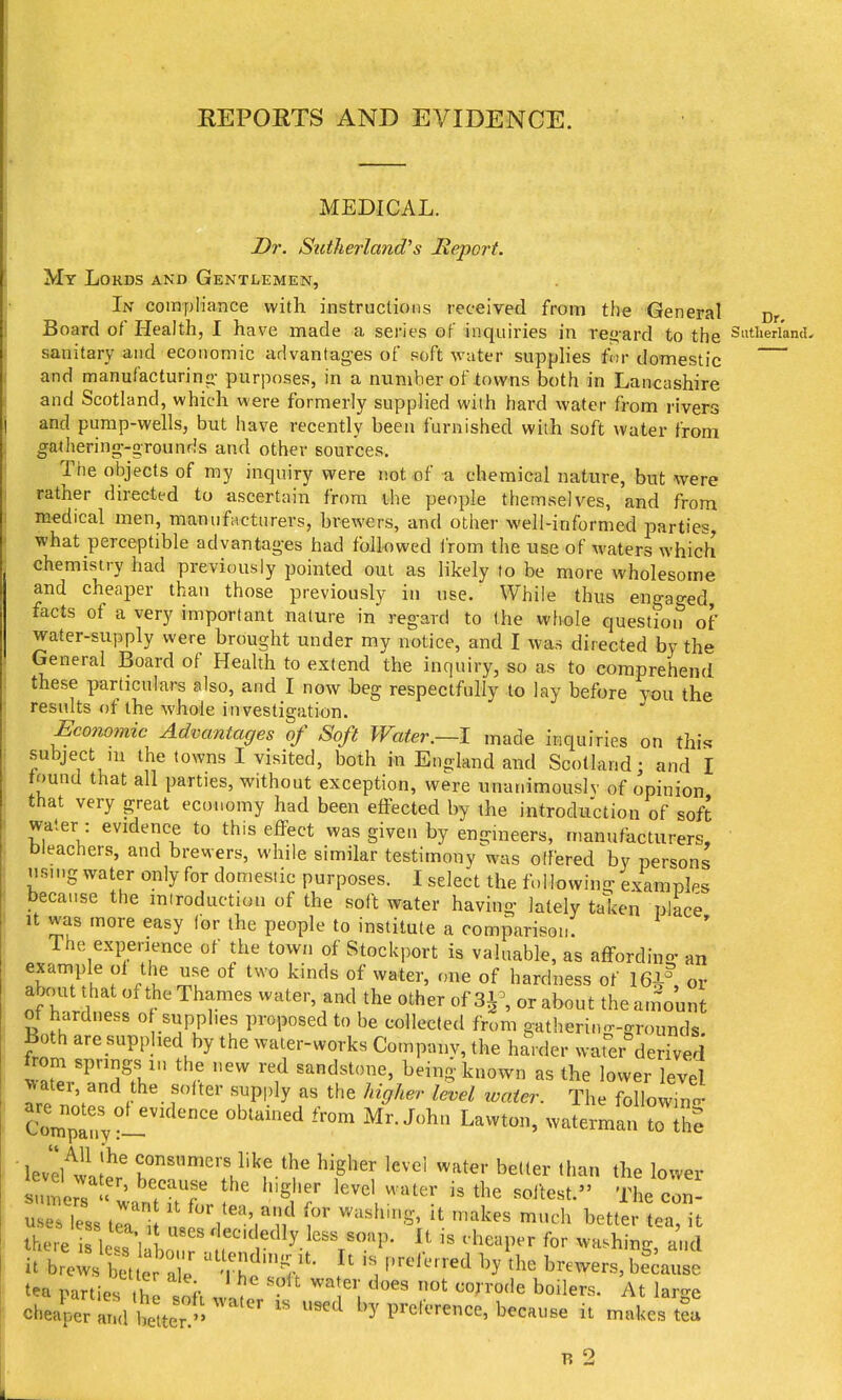 REPOETS AND EVIDENCE. MEDICAL. Dr. Sutherland's Report. My Lords and Gentlemen, In compliance with instructions received from the General cr Board of Health, I have made a series of inquiries in rej^ard to the Sutherland- sanitary and economic advantages of soft water supplies fiir domestic and manufacturinii purposes, in a number of towns both in Lancashire and Scotland, which were formerly supplied with hard water from rivers and pump-wells, but have recently been furnished with soft water from gathering-grounris and other sources. The objects of my inquiry were not of a chemical nature, but were rather directed to ascertain from the people themselves, and from medical men, manufacturers, brewers, and other well-informed parties, what perceptible advantages had followed from the use of waters which chemistry had previously pointed out as likely to be more wholesome and cheaper than those previously in use. While thus engaged facts of a very important nature in regard to the whole question of water-supply were brought under my notice, and I was directed by the General Board of Health to extend the inquiry, so as to comprehend these particulars also, and I now beg respectfully to lay before you the results of the whole investigation. Economic Advantages of Soft Water.—1 made inquiries on ih[<^ subject ni the towns I visited, both in England and Scotland; and I tound that all parties, without exception, were unanimously of opinion that very great economy had been etiected by the introduction of soft water : evidence to this effect was given by engineers, manufacturers, Dieachers, and brewers, while similar testimony was olfered by persons nsn.g water only for domestic purposes. I select the following examples because the miroduction of the soft water having lately taken place It was more easy for the people to institute a comparison. The experience of the town of Stockport is valuable, as affording an example ol tlje use of two kinds of water, one of hardness of 161% or abrmt diat of the Thames water, and the other of 31^ or about the amount ot hardness o supplies proposed to be collected from gatherino-grounds Both are supplied by the water-works Company, the harder water^derived ^2^'^^^^ '^ sandstone, being known as the lower level ^ater, and the softer supply as the higher level loater. The followin- ComTrvl'' Lawton, waterman to U^e lev'el^wl;^^ consumers like the higher level water better than the lower sumers « ' '''^t'er level water is the softest. The con- u 3, I'rl'^^'lf ^^'^^^ --^^ better tea't there le's 1 Ln ' ^ It is cheaper for washing, and it brews btuer a ; tL because tea parties he loil 1^ T. toilers. At large ch4er and better.'' by preference, because it makes tea