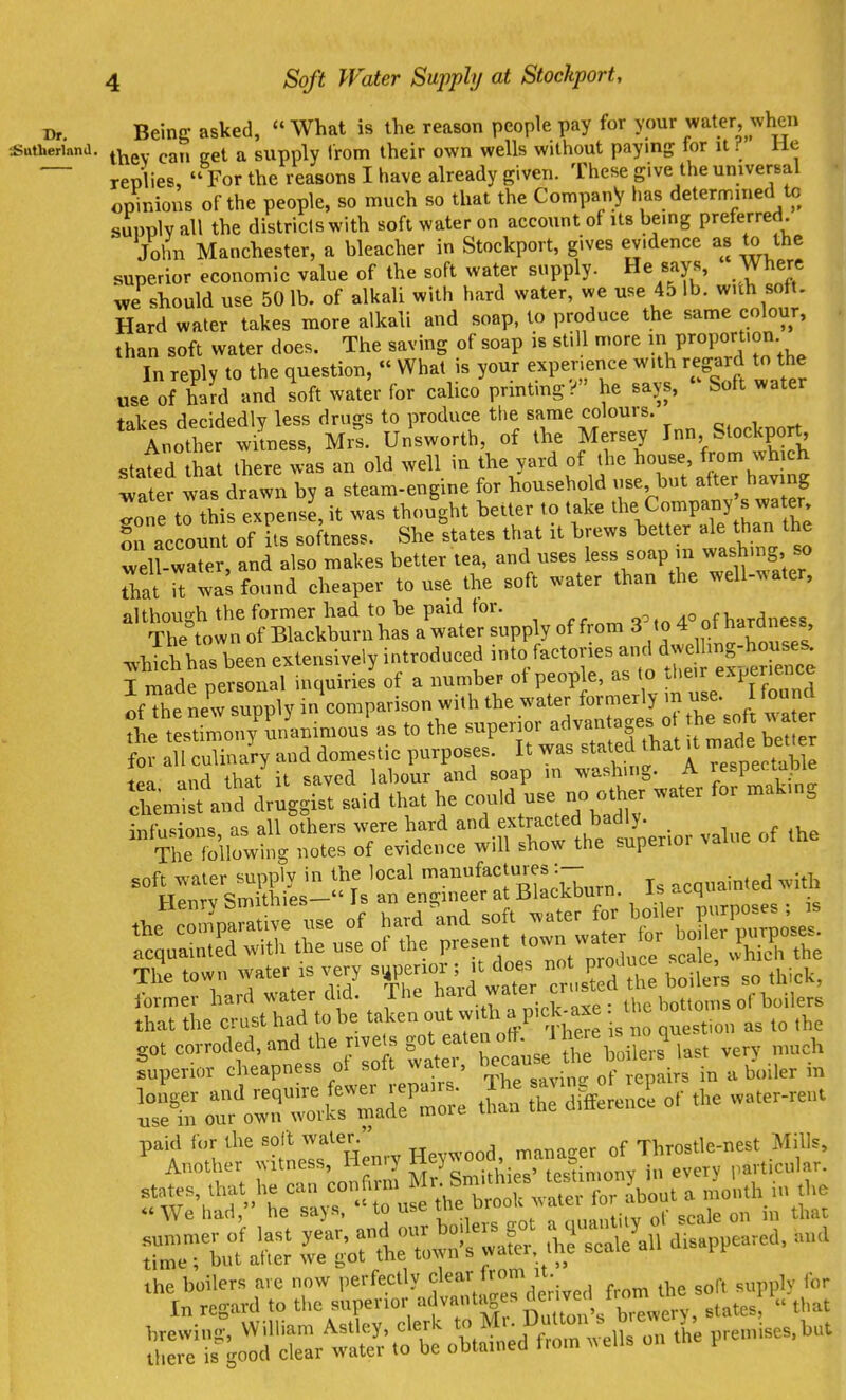 Being asked, What is the reason people pay for your water, when thev cati get a supply Irom their own wells without paying for it ? He replies, For the reasons I have already given. These give the univerBal opinions of the people, so much so that the Company has determined to supply all the districlswith soft water on account of its being preferred. John Manchester, a bleacher in Stockport, gives evidence as to the superior economic value of the soft water supply. He says, Where we should use 50 lb. of alkali with hard water, we use 45 lb. with sott. Hard water takes more alkali and soap, to produce the same colour, than soft water does. The saving of soap is still more P^^P^-; , In reply to the question, What is your experience with regard to the use of hard and soft water for calico printing? he says, Soft water takes decidedly less drugs to produce tlie same colours. , . Another witness. Mrs. Unsworth, of the Mersey 1'^^°^^?^^^ stated that there was an old well in the yard of the house, from which fa^er was d awn by a steam-engine for household use, but after having Tone to this expense, it was thought better to take the Company s water, !u account of its softness. She states that it brews better ale than the well-wa^r, and also makes better tea, and uses less soap m washmg so iTat found cheaper to use the soft water than the well-water, although the former had to be paid tor. qo,„ AOnf haTdne<=s The town of Blackburn has a water supply of from 3 to 4 ot hard e s .-hTch has been extensively introduced into/actories and dwel ing-^^^^^^^^^^^^ I made personal inquiries of a number ot people, as to ^l^e r experience ofThe new supply in comparison with the water formerly m use. found tes^S'o^^^^^^^^ - to the superior advantages o the soft wa er fo iTculina'ry and domestic purposes. It was ^tatec^ Oiat a made b^t^ .,nd that it saved labour and soap in washing. A respeciapie S;:;,„t'a>;d1™ggi:t ..id that he use no oth water for mak.ng inf.minns as all others were hard and extracted badly. ,r TSlowtng notes of evidence will show the superior value of the ^s'rli:;^^^ , acuainte^wl^ Jt^pa^ative use of hard ^.nd ^^J^^tlS^^oZ acquainted with the use ot the present ^J^J^;; 4ich the The town water is very superior; it does - P - ,,5,^, former hard water did. The ^.^7^*^;. bottoms of boilers that the crust had to be taken out vvith a P'ck-axe the .0 0 got corroded, and the rivets g,t eaten^^^^^^^ ^^^^^ superior cheapness ot sott watei, ^^^^ ^ . -^^ boiler in