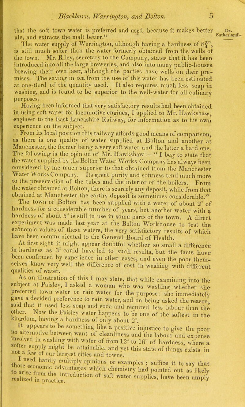 that the soft town water is preferred and used, because it makes better Dr. ale, and extracts the malt better. * Sutherland, The water supply of Warring-ton, although having a hardness of , is still much softer than the water ibrmerly obtained from the wells of ihe town. Mr. Riley, secretary to the Company, states that it has been introduced into all the larg-e breweries, and also into many public-houses brewing- (heir own beer, although the parties have wells on their pre- mises. The saving in tea from the use of this water has been estimated at one-third of the quantity used. It also requires much less soap in washing, and is found to be superior to the well-water for all culinary- purposes. Having been informed that very satisfactory results had been obtained in using soft water for locomotive engines, 1 applied to Mr. Hawkshaw, engineer to the East Lancashire Railway, for information as to his own experience on the subject. From its local position this railway affords good means of comparison, as there is one quality of water supplied at Bolton and another at Manchester, the former being a very soft water and the latter a hard one. The following is the opinion of Mr. Hawkshaw:— I beg to state that the water supplied by the Bolton Water Works Company has always been considered by me much superior to that obtained from the Manchester Water Works Company. Its great purity and softness tend much more to the preservation of the tubes and the interior of the boilers. From the water obtained ai Bolton, there is scarcely any deposit, while from that obtained at Manchester the earthy deposit is sometimes considerable, The town of Bolton has been supplied with a water of about 2^ of hardness for a considerable number of years, but another water with ^, hardness of about 5^ is still in use in some parts of the town. A direct experiment was made last year at the Bolton Workhouse to test the economic values of these waters, the very satisfactory results of which have been communicated to the General Board of Health. At first sight it might appear doubtful whether so small a difference in hardness as 3' could have led to such results, but the facts have been confirmed by experience in other cases, and even the poor them- selves know very well the difference of cost in washing with different qualities of water. As an illustration of this I may state, that while examining into the subject at Paisley, I asked a woman who was washing whether she preferred town water or rain water for the purpose: she immediatelv gave a decided preference to rain water, and on being asked the reason said that It used less soap and soda and required less labour than the other Now the Paisley water happens to be one of the softest in the kingdom, having a hardness of only about 2. It appears to be something like a positive injustice to give the poor no a ternative between want of cleanliness and the labour and expense involved ni washing with water of from 12^ to 16^ of hardness, where a softer supply might be attainable, and yet this state of things exists in not a few of our largest cities and towns. thoseernn^^''^^^ ''P''' examples ; suffice it to say that to ariseTnT'.';, advantages which chemistry had pointed out as likely