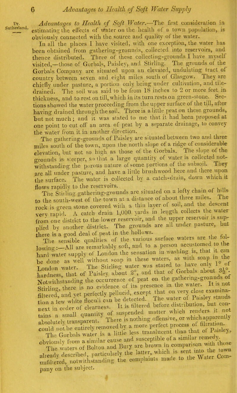 Sutherland Ur. Adva?ttages to Ilcalih of Soft Water.—The first cousidcialion in estimatintr the eflTects of water on tlie health of a town population, is obviously connected with the source and quality of the water. In all the places I have visited, with one exception, the water has been obtained iroui patheriiig-grounds, collected into reservoirs, and thence distributed. Three of these collecting-grounds I have myself visited,—tliose of Gurbals, Paisley, and Stirling. The grounds of the Gorbals Company are situated upon au elevated, undulating- tract of country between seven and eight miles south of Glasgow. They are chiefly under pasture, a portion only being under cultivation, and tile- drained. The soil was said to be from 18 inches to 2 or more feet in thickness, and to rest on till, which in its turn rests on green-stone. Sec- tions showed the water proceeding from the u|)|)er surface of the till, after having drained through the soil. There is a little peat on these grounds, but not much; and ii was stated to me that it had been proposed at one point to cut off an area of peat by a separate drainage, to convey the water from it in another direction. The gathering-grounds of Paisley are situated between two and three miles south of the town, upon the north slope of a ridge of considerable elevation, but not so high as those of the Gorbals. The slope of the grounds is steeper, so that a large quantity of water is collected not- withstanding the porous nature of some portions of the snbsod. They are all under pasture, and have a little brushwood here and there upon the surface. The water is collected by a catch-drain, down which it flows rapidlv to the reservoirs. , u • r u n The S^iilin- oathering-g-rounds are situated on a loity chain ot hills to the south-welt of the^town ai a distance of about three miles. The rock is green stone covered with a thin layer of soil, and the de.scent very rapid. A catch drain 1,000 yards in length collects the water iroti. one district to the lower reservoir, and the upper reservoir is sup- plied by another district. The grounds are all under pasture, but there is a good deal of peat in the hollows. f i The sensible qualities of the various surface waters are the fol- lowing :-All are remarkably soft, and to a person accustomed to the hard water supply of London the sensation in washing is, that it can be done as will without soap in these waters as with soap iti the Londcm water. The Stirling water was stated to have only 1° .vf S ess. that of Paisley about 2°, and that of Gorbals about 3^^. NoSstanding the occurrence of peat on the gathenng-grouuds of Stii n' there is no evidence of its presence m the water. It is not fi S and vet perfectly pellucid, except that on very close exam.na.- ti n a tew white floculi can be detected. The water ot Paisley stands next in ordi of clearness. It is filtered before d stnbution, bu con- • 11 niiantitv of suspended matter which renders it not T\ ?.wTrtsiren I'he e is nothing offensive, or which apparently S^^SrK..noved by a more=pert.ct The Gorbals water is a little less translucen than that ol l.usley, obviouslv lom a similar cause and susceptible ot a ^^^^^^^^^^ The waters of Boltou and Bury are brown in ^^^V^^ '^^J'^ '^^^ already described, particularly the latter, which is sen Hj ^^^f '^^^'l iinfihered, notwithstanding the complaints made to the Water Com pany on the subject.