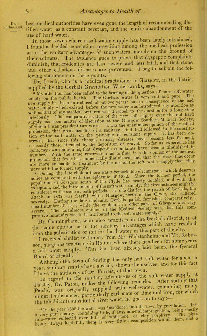 Advantages to Health of i)-- best medical authorities have even gone the length of recommending dis- si.ihc.iand. ^m^j ^^^^^^g^ ^ constant beverage, and the entire abandonment of the use of hard water. In those towns where a soft water supply has been lately introduced. I found a decided conviction prevailing among the medical profession ds to the sanitary advantages of such waters, merely on the ground of their softness, the evidence goes to prove that dyspeptic complaints diminish, that epidemics are less severe and less fatal, and that stone and other calculous diseases are prevented. I beg to subjoin the fol- lowing statements on these points. _ . . Dr. Leech, who is a medical practitioner in Glasgow, in the district supplied by the Gorbals Gravitation Water-works, says— » Bly attention has been called to the bearing of the question of pure soft veater supply on the public health. The Gorbals water is very soft and pure. Itie ueV supply has been introduced about two years; but in consequence ot the baa water supply which existed before the new water was introduced, my attention as well as that of mv medical brethren was directed to the question for a long time previously. The comparative value of the new soft supply over the old hartt supply has been matter of discussion at the Glasgow Southern Medical Society, of which I was president two years. It was the unanimous opinion of the medical profession, that^reat benefits of a sanitary kind had followed m the substitu- Cn of the soft^ater on the principle of constant supply. It has been ob served, that since this change, urinary diseases have become less frequent especially those attended by the deposition of gravel. So far as expenence has eone my own opinion is, that dyspeptic complaints have become diminished m lumb™ With the same reservation as to time, it is the opmion of the medical S?ofe^.si;n That ffever has numerically diminished, and Aat the cases that occur Se mo?e amenable to treatment by the use of the soft water supply than they   D^Sf ?h?\r3!jthere was a remarkable circumstance -^^-h deserves notice a Compared with the epidemic of 1832. Since the former period, the population of Glasgow south of the Clyde has eal•ly/«?^l^^^°i7^^M^^^ SepS. and the introduction of the soft water supply, the ^^^^-^^^^^f cSered as the same at both periods. In one district the P?i.7,«J ^^fl^^^^Jj^J^J offn^!ir%n is-^o was fearful while Glasgow, north ot the Clyde, also sutterea severely Dm-ing hflS 'epidemic, Go'rbais parish ed comparatively a sSl numberof ?ases, while the epidemic in other parts of Glasgow was very sere The unanimous opinion of the Medical Society was, that this com- parative immunity was to be attributed to the soft water supply. Dr. Cunninohame, who also practises in the Gorbals district, is of the same opinion as to the sanitary advantages which have resulted from the substitution of soft for hard water in this part of the city. i r .ei -ed similar testimony from Mr. Wolstenholme and Mr. Robin- son surgeons practisincr in Bolton, where there has been for some jears a soft w^ater supply. This has been already laid before the Qeneral luhfu^Jitftown of Stirling has only had soft water /or about a year saniUuy results have already shown themselves, and for this fact \ ^ve the f^:'^:^^^!;^ soa water supply at In '•egard to the^an ta y a^^^^ ^^^^ ^^at mineral substances, particularly carbonate of l.me and i on, for whicli the inhabitants substituted river water, be goes on to say .-