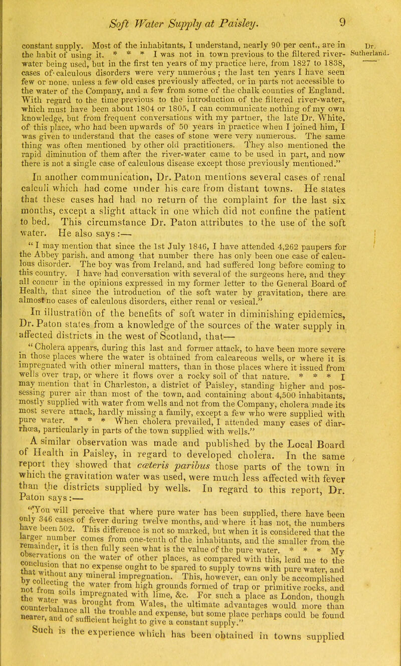 Soft Water Supply/ at Paisley. constant supply. Most of the iuhabitants, I understand, nearly 90 per cent., are in ur. the habit of using it. * * * I was not in town previous to the filtei-ed river- Sutherland. water being used, but in the first ten years of my practice here, from 1827 to 1838, cases of- calculous disorders were very numerous; the last ten years I have seen few or none, unless a few old cases previously affected, or in parts not accessible to the water of the Company, and a few from some of the chalk counties of England. With regard to the time previous to the introduction of the filtered river-water, which must have been about 1804 or 1805, I can communicate nothing of my own knowledge, but from frequent conversations with my partner, the late Dr. White, of this place, who had been upwards of 50 years in practice when I joined him, I was given to understand that the cases of stone were very numerous. The same thing was often mentioned by other old practitioners. They also mentioned the rapid diminution of them after the river-water came to be used in part, and now there is not a single case of calculous disease except those previously mentioned. In another communication, Dr. Paton mentions several cases of renal calculi which had come under his care from distant towns. He states that these cases had had no return of the complaint for the last six months, except a slight attack in one which did not confine the patient to bed. This circumstance Dr. Paton attributes to the use of the soft water. He also says :— I  I may mention that since the 1st July 1846, I have attended 4,262 paupers for the Abbey parish, and among that number there has only been one case of calcu- lous disorder. The boy was from Ireland, and had suffered long before coming to this country. I have had conversation with several of the surgeons here, and they all concur in the opinions expressed in my former letter to the General Board of Health, that since the introduction of the soft water by gi-avitation, there are almost no cases of calculous disorders, either renal or vesical. In illustration of the benefits of soft water in diminishing epidemics. Dr. Paton states from a knowledge of the sources of the water supply in affected districts in the west of Scotland, that— _  Cholera appears, during this last and former attack, to have been more severe in those places where the water is obtained from calcareous wells, or where it is impregnated with other mineral matters, than in those places where it issued from wells over trap, or where it flows over a rocky soil of that nature. * * * i may mention that in Charleston, a district of Paisley, standing higher and pos- sessmg purer air than most of the town, and containing about 4,500 inhabitants, mostly supplied with water from wells and not from the Company, cholera made its most severe attack, hardly missing a family, except a few who were supplied with pure water. * * * When cholera prevailed, I attended many cases of diar- rhoea, particularly in parts of the town supplied with wells. A similar observation was made and published by the Local Board of Health in Paisley, in regard to developed cholera. In the same report they showed that cceteris paribus those parts of the town in which the gravitation water was used, were much less affected with fever than the districts supplied by wells. In regard to this report, Dr. Paton says:— lYou will perceive that where pure water has been supplied, there have been only 346 cases of fever during twelve months, and where it has not, the numbers nave been 502. This difference is not so marked, but when it is considered that the larger number comes from one-tenth of the inhabitants, and the smaller from the remamuer, it is then fully seen what is the value of the pure water. * * » j^j„ Sn!;^*!, T P'^^'^^' compared with this, lead me to the tha^ x^; r . °° expense ought to be spared to supply towns with pure water, and bv coTlpnr 17 mineral impregnation. This, however, can only be accomplished St from =^1 ^'^^ S''^^ of t'-aP primitive rocks, and the S^r ^' ^Pi-egnated with lime, &c. For such a place as London, though iDL water -was bronaht frr.rY, Wr,i„c ,.u; _,i A , ■■ ' i than found - ^ supply. auch IS the experience which has been obtained in towns supplied the -wZor. ' ^Pregnated with lime, &c. For such a place as London, th counrerbaHno^ ^wl^^' 1*™^*^ advantages would more iwrer, ana of sufficient height to give a constant supply.