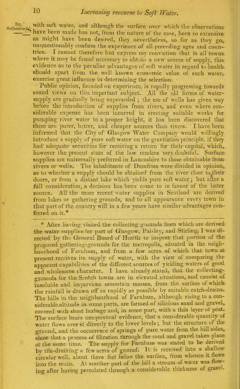 Increasing recourse to Soft Water. with soft water, and although the surface over which Ihe observations have heen made has not, from the nature of tlie case, been so exiensive as might have been desired, they nevertheless, so far as lliey go, unquestionably confirm the experience of all preci'din{r ages and co\in- tries. I cannot therefore hut express my conviction that in all towns where it m-<iy be found necessary to obtiiin a new source of supply, this evidence as to the peculiar advantages of soft water in regard to health should apart iVom the well known economic value of such water, exercise great influence in determining- the selection. Public opinion, founded on experience, is rapidly progressing towards sound views on this important subject. All the old forms of water- supply are gradually being superseded ; the use of wells has given way before the introduction of supplies from rivers, and eveti where con- siderable expense has been incurred in erecting suitable works for pumping river water to a proper height, it has been discovered that there are purer, better, and cheaper sources than rivers. I have been informed that the City of Glasgow Water Company would willingly introduce a supply of pure soft water on the gravitation principle, if they had adequate securities for receiving a return for their capital, which, however the present state of the law renders very doubtful. Surface supplies are universally preferred in Lancashire to those obtainable-from rivers or wells. The inhabitants of Dumfries were divided in opinion, as to whether a supply should be obtained from the river close to .their doors, or from a distant lake which yields pure soft water; but after a full consideration, a decision has been come to in favour of the latter source. All the more recent water supplies in Scotland are derived from lakes or gathering grounds, and to all appearance every town in that part of the country will in a few years have similar advantages con- ferred on it.* * After having visited the collecting grounds from which are derived the water supplies for part of Glasgow, Paisley, and Stirling, I was di- rected by thj General Board of Health to inspect; that portion of the proposed gathering-grounds for the metropolis, situated in the neigh- bourhood of Faruham, and from a few acres of which that town at present receives its supply ()f water, with the view of comparing the apparent capabiliiies of the different sources of yielding waters of good and wholesome character. I have already stated, that the coUecting- frrounds for the Scotch towns are in elevated situations, and consist of insoluble and impervious uionntain masses, from the surface of which the rainfall is drawn off as rapidly as possible by suitable catch-drains. The hills in the neiglibourhood of Farnham, althongh rising to a con- siderable altitude in some parts, are formed of silicious sand and gravel, covered with short herbage and, in some part, with a thin layer of peat> The surface bears unequivocal evidence, that a considerable quantity of ■water flows overit directly to the lower levels; but the structure uf the ground, and the occurrence of springs of pure water from the hill sides, show that a process of filtration through the sand and gravel takes place at the same time. The supply for Farnham was stated to be derived bv tile-drairting-a few acres of ground. It is received into a shallow circular well, about three feet below the surface, from whence it flows into the main. At anoll^'r part of the hill a stream of water was flow- ino- after having percolated through a considerable thickness of gravel.