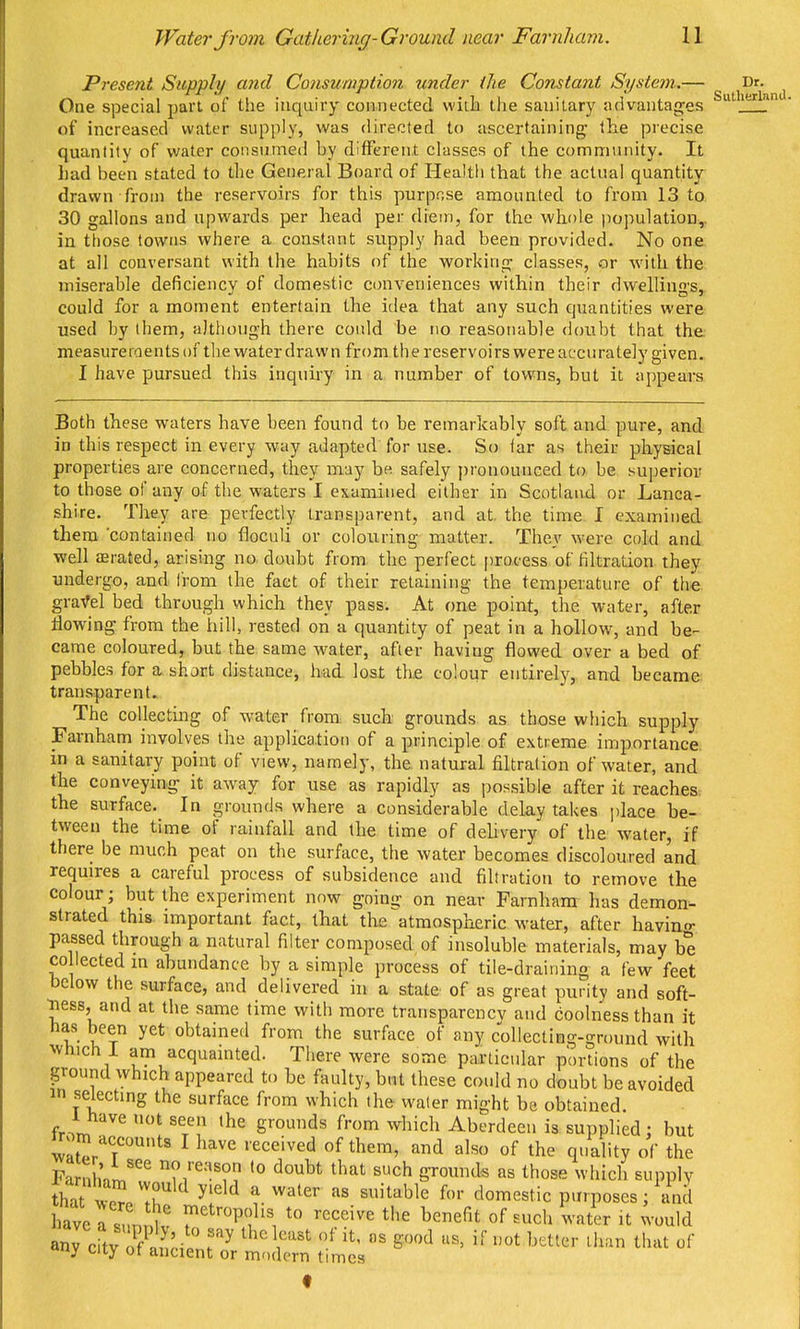 Present Supply and Consumption under the Constant System.— One special part of the inquiry connected witb the sanitary advantages of increased water supply, was directed to ascertaining the precise quantity of water consumed by different classes of the community. It had been stated to the General Board of Health that the actual quantity drawn from the reservoirs for this purpose amounted to from 13 to 30 gallons and upwards per head per diem, for the whole population,, in tfiose towns where a constant supply had been provided. No one at all conversant with the habits of the working classes, or with the miserable deficiency of domestic conveniences within their dwellings, could for a moment entertain the idea that any such quantities were used by them, although there could be no reasonable doubt that the. measureroentsof the water drawn fr{)m thereservoirs were accurately given. I have pursued this inquiry in a number of towns, but it appears Both these waters have been found to be remarkably soft and. pure, and in this respect in every way adapted for use. So far as their physical properties are concerned, they may be safely pronounced to be superior to those of any of the waters I examined either in Scotland or Lanca- shire. They are perfectly transparent, and at. the time I examined them 'contained no floculi or colouring matter. They were cold and well aerated, arising no doubt from the perfect process of filtration they undergo, and from the fact of their retaining the temperature of the graVel bed through which they pass. At one point, the water, after tlowing from the hill, rested on a quantity of peat in a hollow, and be- came coloured, but the same water, after having flowed over a bed of pebble.-? for a short distance, had lost the colour entirely, and became; transparent. The collecting of water from such grounds as those which supply Farnham involves the application of a principle of extreme importance, in a sanitary point of view, namely, the natural filtration of water, and the conveying it away for use as rapidly as possible after it reaches, the surface. In grounds where a considerable delay takes jjlace be- tween the time of rainfall and the time of delivery of the water, if there be much peat on the surface, the water becomes discoloured and requires a careful process of subsidence and filtration to remove the colour; but the experiment now going on near Farnham has demon- strated this, important fact, that the atmospheric water, after havino- passed through a natural filter composed of insoluble materials, may be CO lected m abundance by a simple process of tile-draining a few feet below the surface, and delivered in a state of as great purity and soft- •ness, and at the same time with more transparencv and coolness than it has been yet obtained from the surface of any collecting-ground with which I am acquainted. There were some particular portions of the ground which appeared to be faulty, but these could no doubt be avoided in selecting the surface from which the water might be obtained. ihave not seen the grounds from which Aberdeen is supplied : but n-om accounts I have received of them, and also of the quality of the Farnhnn. '■^•l^o doubt that such grounds as those which supply that wo^/Ik ^f^^ l^'^' ^'^'^^'^ domestic purposes; and W a sink' ^^^'■Pfto receive the benefit of such water it would anrcitv o Y''' eod as, if not better ilun that of y uiy or ancient or modern times