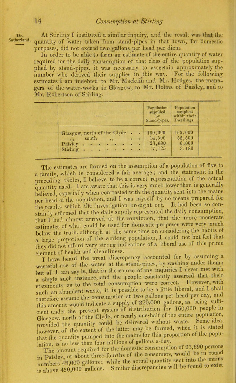 Dr. Sutlierland. At Stirling I instituted a similar inquiry, and the result was that the quantity of water taken from stand-pipes in that town, for domestic purposes, did not exceed two gallons per head per diem. Jn order to be able tu form: an estimate of the entire quantity of water required tor the daily consumption of that class of the population sup- plied by stand-pipes, it was necessary to aKcertain approximately the number who derived their supplies in ^this way. For the following estimates I am indebted to Mr. Mackain and Mr. Hodges, the mana- gers of the water-works in Glasgow, to Mr. Holms of Paisley, and to Mr. Robertson of Stirling. Population supplied by Stand-pipes. Population supplied within tlieir Dwellings. Glasgow, north of 1he Clyde . ,, south ,, . . PaisU'y • 100,000 14,500 23,690 7,125 165,000 55,500 6.000 3,180 The estimates are formed on the assumption of a population of five to a familv, which is considered a fair average; and the statement in the preceding tables, I believe to be a correct representation of the actual quantity used. I am aware that this is very much lower than is generally believed, especially when contrasted with the quantity sent into the mains per head of the population, and I was myself by no means prepared for the results which tile investigation brought out. It had been so con- stantly affirmed that the daily supply represented the daily consumption, that I had almost arrived at the conviction, that the more moderate estimates of what could be used for domestic purposes were very much below the truth, although at the same time on considering the habits of a large proportion of the working population, I could not but feel that they did not afford Tery strong indications of a liberal use of this prime element of health and cleai.liness. , ^ , I have heard the great discrepancy accounted for by assuming a wasteful use of the water at the stand-pipes, by washing under them; but all I can say is, that in the course of my inquiries I never met with a single such instance, and the people constantly asserted that then- statements as to the total consumption were correct However, with such an abundant waste, it is possible to be a httle liberal, and I shall therefore assume the consumption at two gallons per head per day, and this amount would indicate a supply of 320,000 gallons, as being suffi- c^mTnckr the present system of distribution tor 160,000 people in Gklow north of the Clyde, or nearly one-half of the entire populaUon, pro;rded the quantity could be delivered without waste, ^^^nie idea however, of the extent of the latter may be formed, when it is stated that the quantity pumped into the mains for this proportion of the popu- lation is no less than four millions ot gallons a-day. Th^ amount required for the domestic consumption of 23,690 persons \n Paislev or about three-fourths of the consumers, would be in round ,mbers48,000 gallons; while the actual quantity sent into the mains is a^ove 450,000V^^^ Similar discrepancies will be found to exist