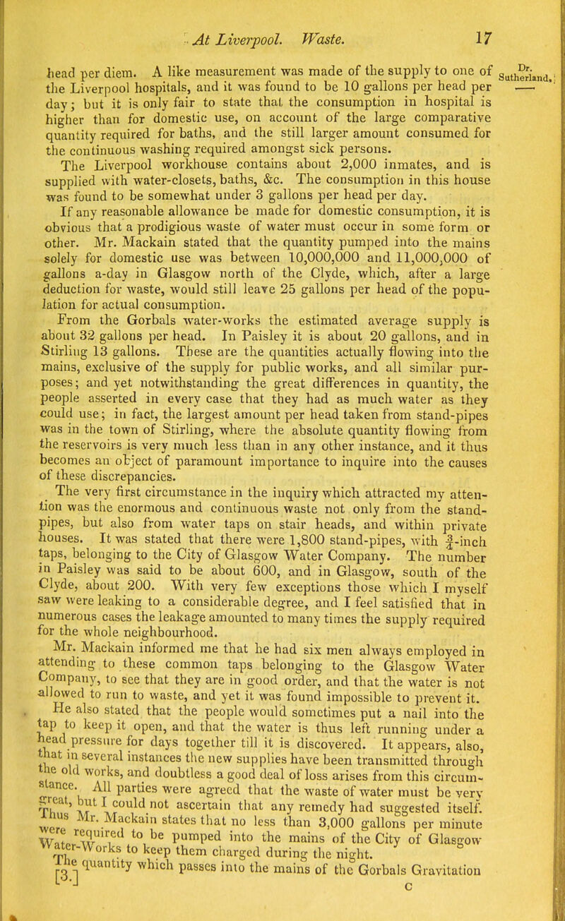 head per diem. A like measurement was made of the supply to one of gutheriand. the Liverpool hospitals, and it was found to be 10 gallons per head per — day; but it is only fair to state that the consumption in hospital is higher than for domestic use, on account of the large comparative quantity required for baths, and the still larger amount consumed for the continuous washing required amongst sick persons. The Liverpool workhouse contains about 2,000 inmates, and is supplied with water-closets, baths, &c. The consumption in this house was found to be somewhat under 3 gallons per head per day. If any reasonable allowance be made for domestic consumption, it is obvious that a prodigious waste of water must occur in some form or other. Mr. Mackain stated that the quantity pumped into the mains solely for domestic use was between 10,000,000 and 11,000,000 of gallons a-day in Glasgow north of the Clyde, which, after a large deduction for waste, would still leave 25 gallons per head of the popu- lation for actual consumption. From the Gorbals Avater-works the estimated average supply is about 32 gallons per head. In Paisley it is about 20 gallons, and in iStirliug 13 gallons. These are the quantities actually flowing into the mains, exclusive of the supply for public works, and all similar pur- poses; and yet notwithstanding the great differences in quantity, the people asserted in every case that they had as much water as they could use; in fact, the largest amount per head taken from stand-pipes was in the town of Stirling, where the absolute quantity flowing from the reservoirs is very much less than in any other instance, and it thus becomes an object of paramount importance to inquire into the causes of these discrepancies. The very first circumstance in the inquiry which attracted my atten- tion was the enormous and continuous waste not only from the stand- pipes, but also from water taps on stair beads, and within private houses. It was stated that there were 1,800 stand-pipes, with |-inch taps, belonging to the City of Glasgow Water Company. The number in Paisley was said to be about 600, and in Glasgow, south of the Clyde, about 200. With very few exceptions those which I myself saw were leaking to a considerable degree, and I feel satisfied that in numerous cases the leakage amounted to many times the supply required for the whole neighbourhood. Mr. Mackain informed me that he had six men always employed in attending to these common taps belonging to the Glasgow Water Company, to see that they are in good order, and that the water is not allowed to run to waste, and yet it was found impossible to prevent it. He also stated that the people would sometimes put a nail into the tap to keep it open, and that the water is thus left running under a head pressure for days together till it is discovered. It appears, also, that in several instances the new supplies have been transmitted through the old works, and doubtless a good deal of loss arises from this circum- stance. All parties were agreed that the waste of water must be very Th Jrl'^^^' ascertain that any remedy had suggested itself, inus Mr. Mackain states that no less than 3,000 gallons per minute Wnto^A?'? pumped into the mains of the City of Glasgow w ater-W orks to keep them charged during the night. ine quantity which passes into the mains of the Gorbals Gravitation c