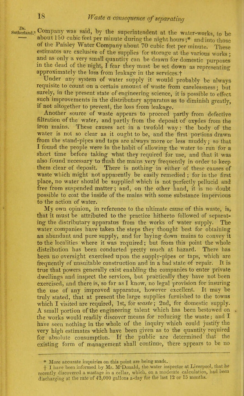 PFaste a consequence of separatin/j SnOieriand.' Company was said, by the superintendent at the water-works, to be — about 1 fjO cubic feet per minute during the ni^ht hours ;* and into those of the Paisley Water Company about 70 cubic feet per minute. These estimates are exclusive of the supplies for storage at the various works; and as only a very small quantity can be drawn for domestic purposes in the dead of the night, I fear tbey must be set down as representing approximately the loss from leakage in the services.f ^ Under any system of water supply it would probably be always requisite to count on a certain amount of waste from carelessness; but surely, in the present state of engineering science, it is possible to effect such improvements in the distributary apparatus as to diminish greatly, if not altogether to prevent, the loss from leakage. Another source of waste appears to proceed partly from defective filtration of the water, and partly from the deposit of oxydes from the iron mains. These causes act in a twofold way: the body of the water is not so clear as it ought to be, and the first portions drawn from the stand-pipes and taps are always more or less muddy; so that I found the people were in the habit of allowing the water to run for a short time before taking what they required for use, and that it was also found necessary to flush the mains very frequently in order to keep them clear of deposit. There is nothing in either of these causes of waste which might not apparently be easily remedied ; for in the first place, no water should be supplied which is not perfectly pellucid and free from suspended matter; and, on the other hand, it is no doubt possible to coat the inside of the mains with some substance impervious to the action of water. My own opinion, in reference to the tiltimate cause of this waste, is, that it must be attributed to the practice hitherto followed of separat- ing the distributary apparatus from the works of water supply. The water companies have taken the steps they thought best for obtaining an abundant and pure supply, and for laying down mains to convey it to the localities where it was required; but from this point the whole distribution has been conducted pretty much at hazard. There has been no oversight exercised upon the supply-pipes or taps, which are frequently of unsuitable construction and in a bad state of repair. It is true that powers generally exist enabling the companies to enter private dwellings and inspect the services, but practically they have not been exercised, and there is, so far as I know, no legal provision for insuring the use of any improved apparatus, however excellent. It may be truly stated, that at present the large supplies furnished to the towns which I visited are required, 1st, for wa^te; 2nd, for domestic supply. A small portion of the engineering talent which has been bestowed on the works would readily discover means for reducing the waste; and I have seen nothing in the whole of the inquiry which could justify the very high estimates which have been given as to the quantity required for absolute consumption. If the public are determined that the existing form of management shall continue, there appears to be no * More accurate inquiries on this point are being made. ■)• I have been informed by Mr. M'Donald, the water inspector at Liverpool, that he recently discovered a wastage in a cellar, which, on a modcrale calculation, had been discharging at the rate of 42,000 gallons a-day for the last 12 or 15 months.