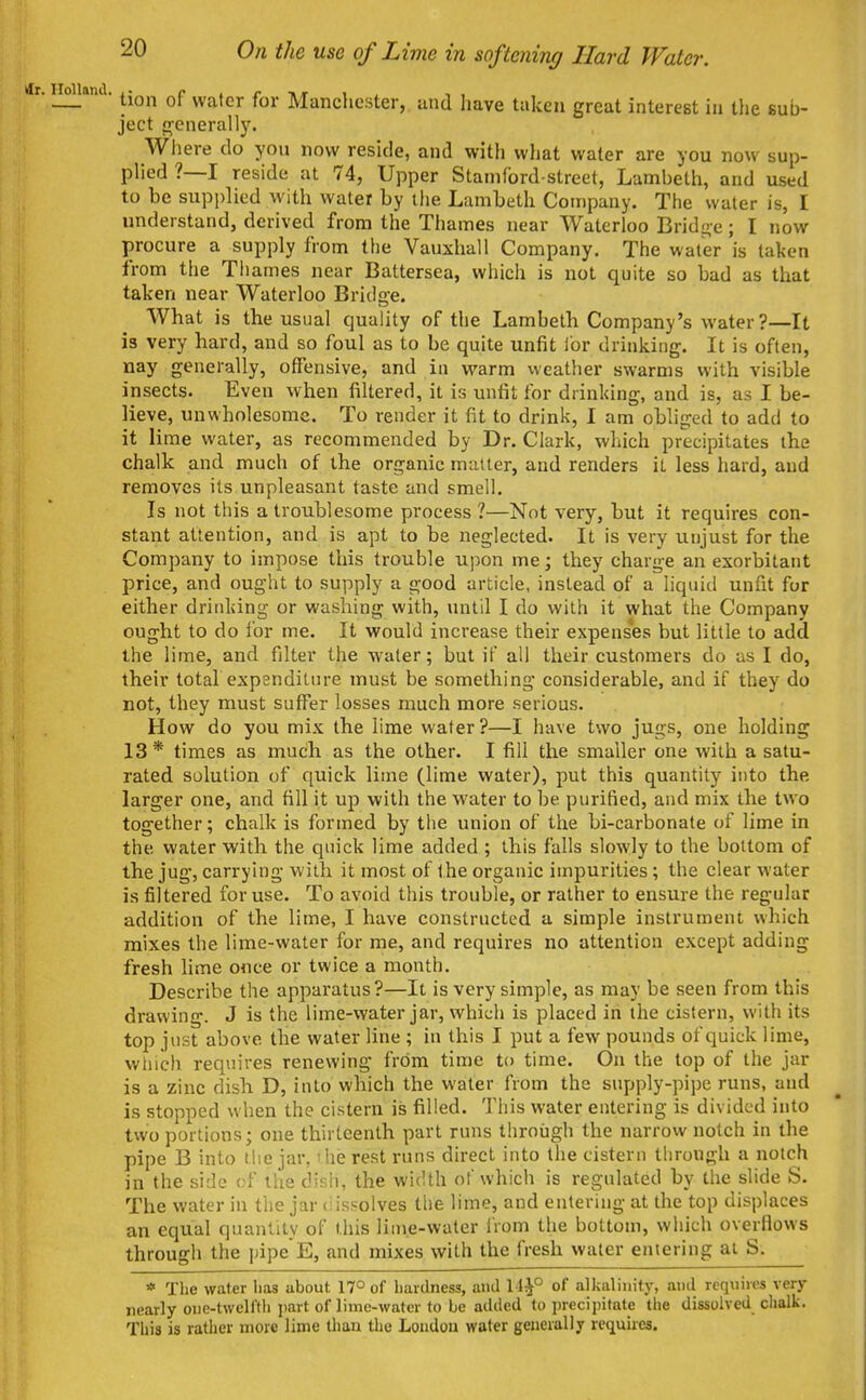 — tion of water for Manchester, and have taken great interest in the sub- ject frenerally. Where do you now reside, and with what water are you now sup- plied ?—I reside at 74, Upper Stamford-street, Lambeth, and used to be supplied with water by the Lambeth Company. The water is, I understand, derived from the Thames near Waterloo Bridge; I now procure a supply from the Vauxhall Company. The water is taken from the Tiiames near Battersea, which is not quite so bad as that taken near Waterloo Bridge. What is the usual quality of the Lambeth Company's water?—It is very hard, and so foul as to be quite unfit lor drinking. It is often, nay generally, offensive, and in warm weather swarms with visible insects. Even when filtered, it is unfit for drinking, and is, as I be- lieve, unwholesome. To render it fit to drink, I am obliged to add to it lime water, as recommended by Dr. Clark, which precipitates the chalk and much of the organic matter, and renders it less hard, and removes its unpleasant taste and smell. Is not this a troublesome process ?—Not very, but it requires con- stant attention, and is apt to be neglected. It is very unjust for the Company to impose this trouble upon me; they charge an exorbitant price, and ought to supply a good article, instead of a liquid unfit for either drinking or washing with, until I do with it what the Company ought to do for me. It would increase their expenses but little to add the lime, and filter the water; but if all their customers do as I do, their total expenditure must be something considerable, and if they do not, they must suffer losses much more serious. How do you mis the lime water?—I have two jugs, one holding 13* times as much as the other. I fill the smaller one with a satu- rated solution of quick lime (lime water), put this quantity into the larger one, and fill it up with the water to be purified, and mix the tw^o together; chalk is formed by tiie union of the bi-carbonate of lime in the water with the quick lime added ; this falls slowly to the bottom of the jug, carrying with it most of the organic impurities ; the clear water is filtered for use. To avoid this trouble, or rather to ensure the regular addition of the lime, I have constructed a simple instrument which mixes the lime-water for me, and requires no attention except adding fresh lime once or twice a month. Describe the apparatus?—It is very simple, as may be seen from this drawing. J is the lime-water jar, which is placed in the cistern, with its top just above the water line ; in this I put a few pounds of quick lime, which requires renewing from time to time. On the top of the jar is a zinc dish D, into which the water from the supply-pipe runs, and is stopped when the cistern is filled. This water entering is divided into two portions; one thirteenth part runs through the narrow notch in the pipe B into tiie jar, ihe rest runs direct into the cistern through a notch in the side of tlie disli, the width of which is regulated by the slide S. The water in the jar (iissolves the lime, and entering at the top displaces an equal quantity of this lime-water IVom the bottom, which overflows through the pipe E, and mixes with the fresh water entering at S. * The water lias about 17° of hardness, and 14^° of alkalinity, and requires very nearly one-twelfth part of lime-water to be added to precipitate the dissolved clialk. This is rather more lime tliaa the London water generally requires.