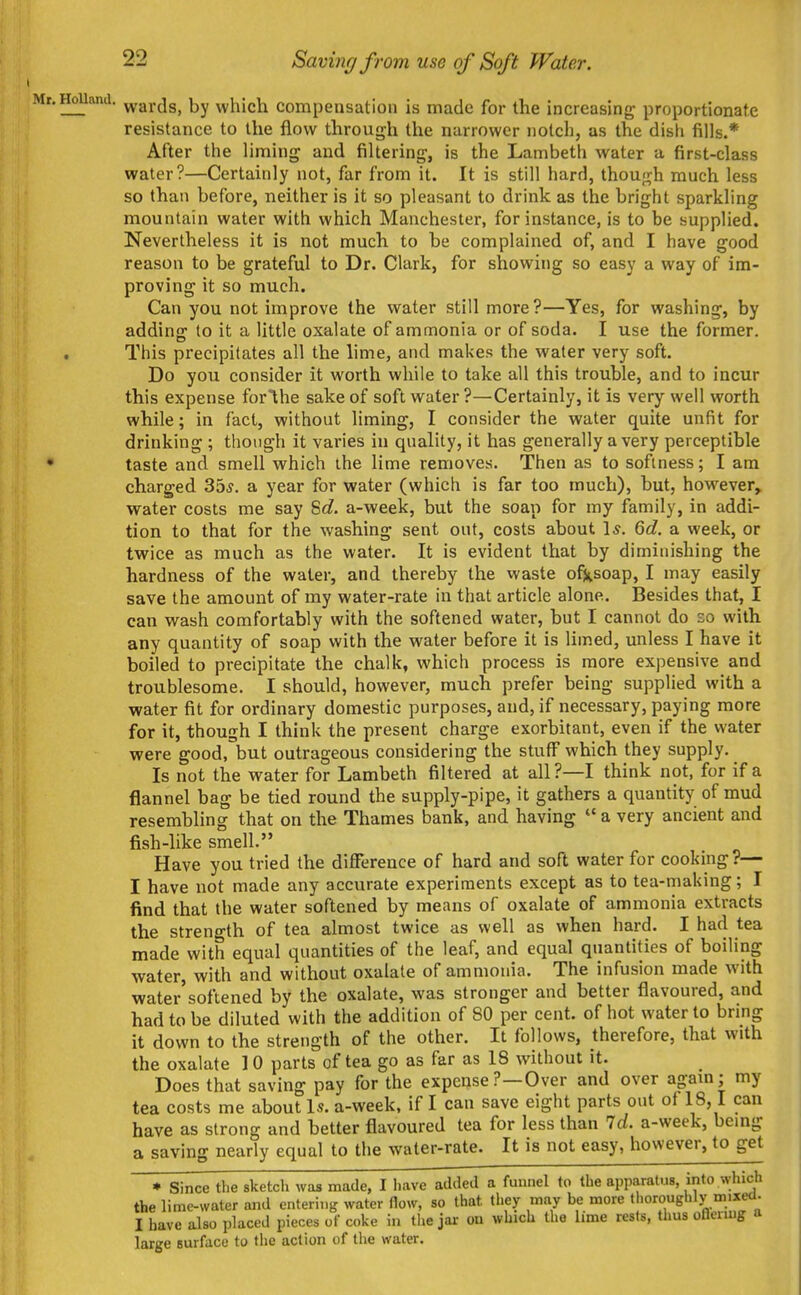 I Mr. HoUand. 22 Saving from use of Soft Water. wards, by which compensation is made for the increasing; proportionate resistance to the flow through the narrower notch, as the dish fills.* After the liming and filtering, is the Lambeth water a first-class water?—Certainly not, far from it. It is still hard, though much less so than before, neither is it so pleasant to drink as the bright sparkling mountain water with which Manchester, for instance, is to be supplied. Nevertheless it is not much to be complained of, and I have good reason to be grateful to Dr. Clark, for showing so easy a way of im- proving it so much. Can you not improve the water still more?—Yes, for washing, by addine: to it a little oxalate of ammonia or of soda. I use the former. This precipitates all the lime, and makes the water very soft. Do you consider it worth while to take all this trouble, and to incur this expense forihe sake of soft water ?—Certainly, it is very well worth while; in fact, without liming, I consider the water quite unfit for drinking ; though it varies in quality, it has generally a very perceptible taste and smell which the lime removes. Then as to softness; I am charged 35^. a year for water (which is far too much), but, however, water costs me say S<?. a-week, but the soap for my family, in addi- tion to that for the washing sent out, costs about 1*. 6d. a week, or twice as much as the water. It is evident that by diminishing the hardness of the water, and thereby the waste ofi^soap, I may easily save the amount of my water-rate in that article alone. Besides that, I can wash comfortably with the softened water, but I cannot do so with any quantity of soap with the water before it is limed, unless I have it boiled to precipitate the chalk, which process is more expensive and troublesome. I should, however, much prefer being supplied with a water fit for ordinary domestic purposes, and, if necessary, paying more for it, though I think the present charge exorbitant, even if the water were good, but outrageous considering the stuff which they supply. Is not the water for Lambeth filtered at all?—I think not, for if a flannel bag be tied round the supply-pipe, it gathers a quantity of mud resembling that on the Thames bank, and having  a very ancient and fish-like smell. Have you tried the difference of hard and soft water for cooking?— I have not made any accurate experiments except as to tea-making; I find that the water softened by means of oxalate of ammonia extracts the strength of tea almost twice as well as when hard. I had tea made with equal quantities of the leaf, and equal quantities of boiling water, with and without oxalate of ammonia. The infusion made with water'softened by the oxalate, was stronger and better flavoured, and had to be diluted with the addition of 80 per cent, of hot water to bring it down to the strength of the other. It follows, therefore, that with the oxalate 1 0 parts of tea go as far as 18 without it. Does that saving pay for the expense?—Over and over again; my tea costs me about Is. a-week, if I can save eight parts out of 18,1 can have as strong and better flavoured tea for less than Id. a-week, bemg a saving nearly equal to the water-rate. It is not easy, however, to get ♦ Since the sketch was made, I have added a funnel to the apparatus, into which the lime-water and entering water flow, so that they may be more tlioroughly mixeti. I have also placed pieces of coke in the jar on which the lime rests, thus oflenug a large surface to the action of the water.