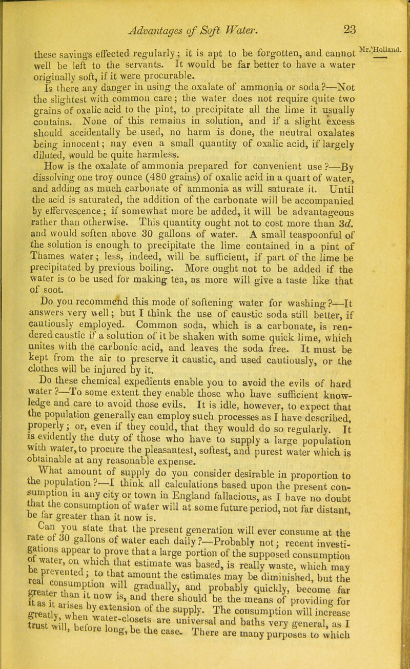 these savings effected regularly; it is apt to be forgotten, and cannot '^'^•-HoUan'i- well be left to the servants. It would be far better to have a water originally soft, if it were procurable. Is there any danger in using the oxalate of ammonia or soda ?—Not the slightest with common care; the water does not require quite two grains of oxalic acid to the pint, to precipitate all the lime it usually contains. None of this remains in solution, and if a slight excess should accidentally be used, no harm is done, the neutral oxalates being innocent; nay even a small quantity of oxalic acid, if largely diluted, would be quite harmless. How is the oxalate of ammonia prepared for convenient use?—By dissolving one troy ounce (480 grains) of oxalic acid in a quart of water, and adding as much carbonate of ammonia as will saturate it. Until the acid is saturated, the addition of the carbonate will be accompanied by etfervescence; if somewhat more be added, it will be advantageous rather than otherwise. This quantity ought not to cost more than Zd. and would soften above 30 gallons of water. A small teaspoonful of the solution is enough to precipitate the lime contained in a pint of Thames water; less, indeed, will be sufficient, if part of the lime be precipitated by previous boihng. More ought not to be added if the water is to be used for making tea, as more will give a taste like that of soot. Do you recommend this mode of softening wafer for washing ?—It answers very well; but I think the use of caustic soda still better, if cautiously employed. Common soda, which is a carbonate, is ren- dered caustic if a solution of it be shaken with some quick lime, which unites with the carbonic acid, and leaves the soda free. It must be kept from the air to preserve it caustic, and used cautiously, or the clothes will be injured by it. Do these chemical expedients enable you to avoid the evils of hard water ?—To some extent they enable tliose who have sufficient know- ledge and care to avoid those evils. It is idle, however, to expect that the population generally can employ such processes as I have described, properly; or, even if they could, that they would do so regularly. It is evidently the duty of those who have to supply a large population with water, to procure the pleasantest, softest, and purest water which is obtainable at any reasonable expense. What amount of supply do you consider desirable in proportion to the population ?—I think all calculations based upon the present con- sumption m any city or town in England fallacious, as I have no doubt tnat the consumption of water will at some future period, not far distant be far greater than it now is. ' . ?^'^c o^n ^ ^1^^^ ^^^^ present generation will ever consume at the rate of 30 gallons of water each daily ?-Probably not; recent investi- gations appear to prove that a large portion of the supposed consumption be nr!'' f that estimate was based, is really waste, which may oe prevented; to that amount the estimates may be diminished, but the Seater tr^.' ^-^^ ^^^^^^^y' P^^bably quickly, become far U as it n '1°°'' ^^'.^^ '^^'^ be the means of providing fo ^eatVX'n I'f'T 'PP^^ <=osumption will incLse tn,;7^-n u ^- ^ ^t^-^-closets are universal and baths verv -eneral as I trust will, before long, be the case. There are many purposes to whki