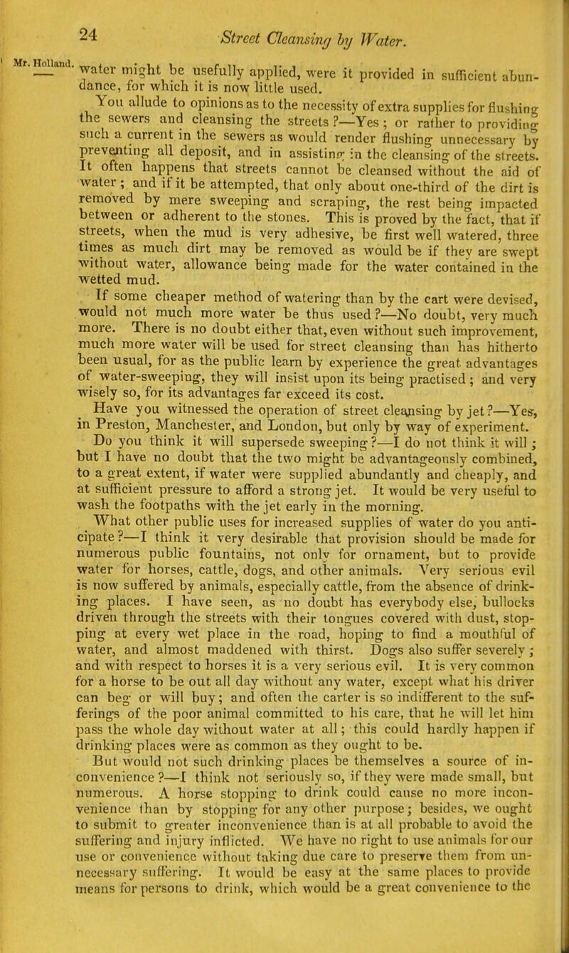 Mr.Holland, ^^^j. ^^^^^ Usefully applied, were it provided in sufficient abun- dance, for which it is no\v little used. You allude to opinions as to the necessity of extra supplies for flushinc; the sewers and cleansing the streets ?—Yes; or rather to providing such a current in the sewers as would render ilushing unnecessary by preventing all deposit, and in assistinrr in the cleansing of the streets. It often happens that streets cannot be cleansed without the aid of water ; and if it be attempted, that only about one-third of the dirt is removed by mere sweeping and scraping, the rest being impacted between or adherent to the stones. This is proved by the fact, that if streets, when the mud is very adhesive, be first well watered, three times as much dirt may be removed as would be if they are swept without water, allowance being made for the water contained in the wetted mud. If some cheaper method of watering than by the cart were devised, would not much more water be thus used?—No doubt, very much more. There is no doubt either that, even without such improvement, much more water will be used for street cleansing than has hitherto been usual, for as the public learn by experience the great advantages of water-sweeping, they will insist upon its being practised; and very wisely so, for its advantages far exceed its cost. Have you witnessed the operation of street clejyising by jet ?—Yes, in Preston, Manchester, and London, but only by way of experiment. Do you think it will supersede sweeping?—I do not think it will ; but I have no doubt that the two might be advantageously combined, to a great extent, if water were supplied abundantly and cheaply, and at sufficient pressure to afford a strong jet. It would be very useful to wash the footpaths with the jet early in the morning. What other public uses for increased supplies of water do you anti- cipate ?—I think it very desirable that provision should be made for numerous public fountains, not only for ornament, but to provide water for horses, cattle, dogs, and other animals. Very serious evil is now suffered by animals, especially cattle, from the absence of drink- ing places. I have seen, as no doubt has everybody else, bullocks driven through the streets with their tongues covered with dust, stop- ping at every wet place in the road, hoping to find a mouthful of water, and almost maddened with thirst. Dogs also suffer severely ; and with respect to horses it is a very serious evil. It is very common for a horse to be out all day without any water, except what his driver can beg or will buy; and often the carter is so indifferent to the suf- ferings of the poor animal committed to his care, that he will let him pass the whole day without water at all; this could hardly happen if drinking places were as common as they ought to be. But would not such drinking places be themselves a source of in- convenience ?—I think not seriously so, if they were made small, but numerous. A horse stopping to drink could cause no more incon- venience than by stopping for any other purpose; besides, we ought to submit to greater inconvenience than is at ail probable to avoid the suffering and injury inflicted. We have no right to use animals for our use or convenience without taking due care to preserve them from un- necessary suffering. It would be easy at the same places to provide means for persons to drink, which would be a great convenience to the