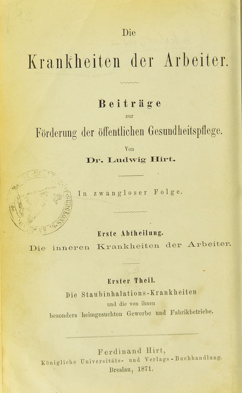 Krankheiten der Arbeiter. Beiträge zur Förderung der öffentlichen Gesundheitspflege. 'b Von Dr. Li-xclwig Hirt. ^.,^;r^\ In zwangloser Folge. 'jl^-^l^ ^^.^tß Abtheiluiig. Die inneren Krankheiten der A.rbeiter. Erster Thcil. Die Staubinlialations-Kranklieiteu und die von ihnen besontlers heimgesucliteu Gewerbe und Fabrikbetriebe. Ki'inigliclic Ferdinand Hirt, Universitäts- und Verlags Breslau, 1871. - Buchhandlung.