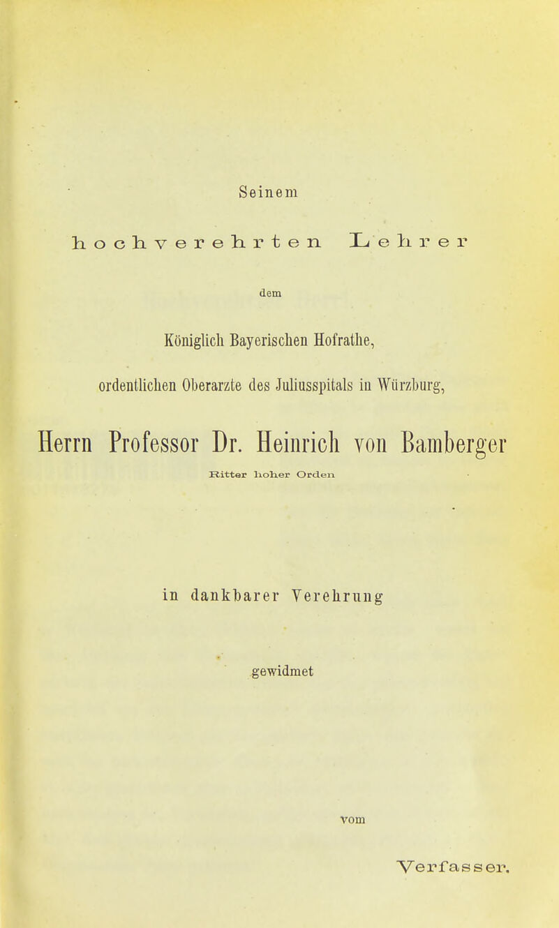 Seinem hochverelirten. Lelirer dem Königlich Bayerischen Hofrathe, ordentlichen Oberarzte des Juliasspitals in Würzhurg, Herrn Professor Dr. Heinrich von Bamberger Ritter lioher Orden in dankbarer Yereliriing gewidmet vom Verfasser.