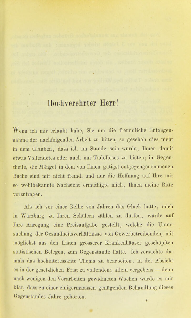 Hocliverelirter Herr! Wenn icli miv erlaubt habe, Sie um die freundliche Entgegen- nahme der nachfolgenden Arbeit zu bitten, so geschah dies nicht in dem Glauben, dass ich im Stande sein würde, Ihnen damit etwas Vollendetes oder auch nur Tadelloses zu bieten; im Gegen- theile, die Mängel in dem von Ihnen gütigst entgegengenommenen Buche sind mir nicht fremd, und nur die Hoffnung auf Ihre mir so wohlbekannte Nachsicht ermuthigte mich, Ihnen meine Bitte vorzutragen. Als ich vor einer Eeihe von Jahren das Glück hatte, mich in WUrzburg zu Ihren Schülern zählen zu dürfen, wurde auf Ihre Anregung eine Preisaufgabe gestellt, welche die Unter- suchung der Gesundheitsverhältnisse von Gewerbetreibenden, mit möglichst aus den Listen grösserer Krankenhäuser geschöpften statistischen Belegen, zum Gegenstaude hatte. Ich versuchte da- mals das hochinteressante Thema zu bearbeiten, in der Absicht es in der gesetzlichen Frist zu vollenden; allein vergebens — denn nach wenigen den Vorarbeiten gewidmeten Wochen wurde es mir klar, dass zu einer einigermaassen genügenden Behandlung dieses Gegenstandes Jahre gehörten.