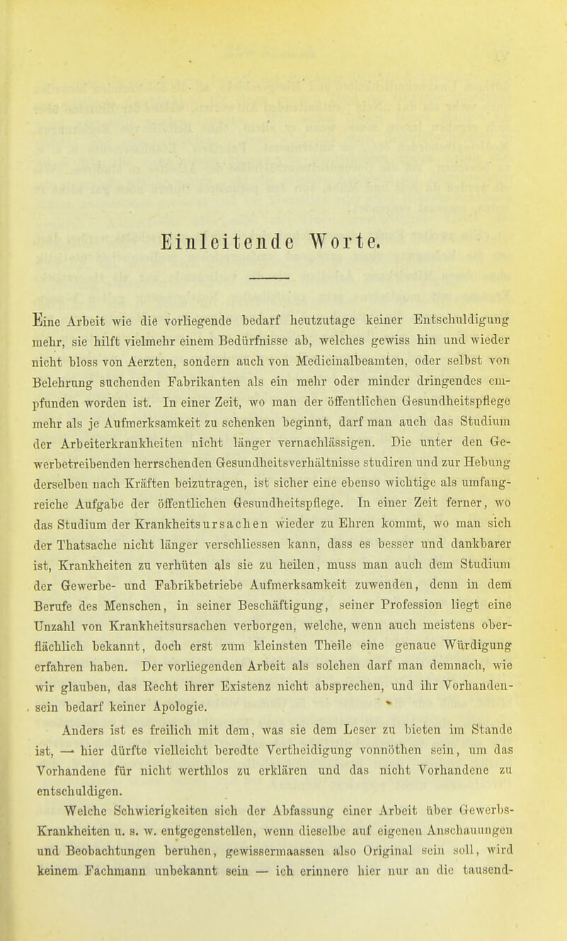 Einleitende Worte. Eine Arbeit wie die vorliegende bedarf heutzutage keiner Entschuldigung mehr, sie hilft vielmehr einem Bedürfnisse ab, welches gewiss hin und wieder nicht bloss von Aerzten, sondern auch von Medicinalbeamten, oder selbst von Belehrung suchenden Fabrikanten als ein melir oder minder dringendes em- pfunden worden ist. In einer Zeit, wo man der öffentlichen Gesundheitspflege mehr als je Aufmerksamkeit zu schenken beginnt, darf man auch das Studium der Arbeiterkrankheiten nicht länger vernachlässigen. Die unter den Ge- werbetreibenden herrschenden Gesundheitsverhältnisse studiren und zur Hebung derselben nach Kräften beizutragen, ist sicher eine ebenso wichtige als umfang- reiche Aufgabe der öffentlichen Gesundheitspflege. In einer Zeit ferner, wo das Studium der Krankheitsursachen wieder zu Ehren kommt, wo man sich der Thatsache nicht länger verschliessen kann, dass es besser und dankbarer ist, Krankheiten zu verhüten als sie zu heilen, muss man auch dem Studium der Gewerbe- und Fabrikbetriebe Aufmerksamkeit zuwenden, denn in dem Berufe des Menschen, in seiner Beschäftigung, seiner Profession liegt eine Unzahl von Krankheitsursachen verborgen, welche, wenn auch meistens ober- flächlich bekannt, doch erst zum kleinsten Theile eine genaue Würdigung erfahren haben. Der vorliegenden Arbeit als solchen darf man demnach, wie wir glauben, das Kecht ihrer Existenz nicht absprechen, und ihr Vorhanden- sein bedarf keiner Apologie. * Anders ist es freilich mit dem, was sie dem Leser zu bieten im Stande ist, — hier dürfte vielleicht beredte Vertheidigung vonnöthen sein, um das Vorhandene für nicht werthlos zu erklären und das nicht Vorhandene zu entschuldigen. Welche Schwierigkeiten sich der Abfassung einer Arbeit über Gewerbs- Krankheiten u. s. w. entgegenstellen, wenn dieselbe auf eigenen Anschauungen und Beobachtungen beruhen, gewissermaassen also Original sein soll, wird keinem Fachmann unbekannt sein — ich erinnere hier nur an die tausend-