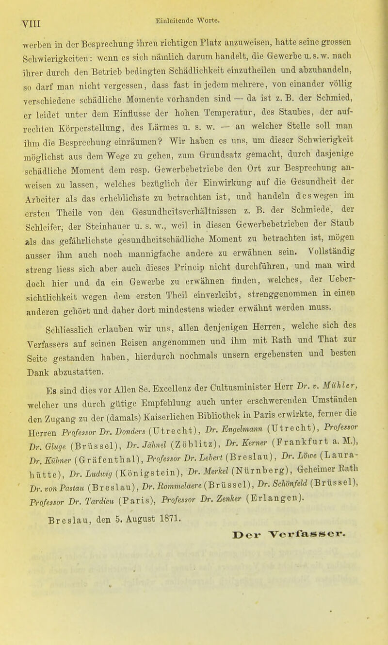 werten in der Besprechung ihren richtigen Platz anzuweisen, hatte seine grossen Schwierigkeiten: wenn es sich nämlich darum handelt, die Gewerbe u. s.w. nach ihrer durch den Betrieh bedingten Schädlichkeit einzutheilen und abzuhandeln, so darf man nicht vergessen, dass fast in jedem mehrere, von einander völlig verschiedene schädliche Momente vorhanden sind — da ist z. B. der Schmied, er leidet unter dem Einflüsse der hohen Temperatur, des Staubes, der auf- rechten Körperstellung, des Lärmes u. s. w. — an welcher Stelle soll man ihm die Besprechung einräumen? Wir haben es uns, um dieser Schwierigkeit möglichst aus dem Wege zu gehen, zum Grundsatz gemacht, durch dasjenige schädliche Moment dem resp. Gewerbebetriebe den Ort zur Besprechung an- weisen zu lassen, welches bezüglich der Einwirkung auf die Gesundheit der Arbeiter als das erheblichste zu betrachten ist, und handeln deswegen im ersten Theile von den Gesundheitsverhältnissen z. B. der Schmiede, der Schleifer, der Steinhauer u. s. w., weil in diesen Gewerbebetrieben der Staub als das gefährlichste gesundheitschädliche Moment zu betrachten ist, mögen ausser ihm auch noch mannigfache andere zu erwähnen sein. Vollständig streng liess sich aber auch dieses Princip nicht durchführen, und man wird doch hier und da ein Gewerbe zu erwähnen finden, welches, der Ueber- sichtlichkeit wegen dem ersten Theil einverleibt, strenggenommen in einen anderen gehört und daher dort mindestens wieder erwähnt werden muss. Schliesslich erlauben wir uns, allen denjenigen Herren, welche sich des Verfassers auf seinen Belsen angenommen und ihm mit Eath und That zur Seite gestanden haben, hierdurch nochmals unsern ergebensten und besten Dank abzustatten. Es sind dies vor AUen Se. ExceUenz der Cultusminister Herr Dr. v. Mühler, welcher uns durch gütige Empfehlung auch unter erschwerenden Umständen den Zugang zu der (damals) Kaiserlichen Bibliothek in Paris erwirkte, ferner die Herren Professor Dr. Donders {V tv e cht), Dr. Engelmann (Utrecht), Professor Dr. Ginge (Brüssel), Dr. Jähnel (Zöblitz), Dr. Kerner (Frankfurt a. M.), Dr.Kiilmer (Gräfenthal), Professor Dr. Lehert (Breslau), Dr. Loxoe (Laura- hütte), Dr. LMrft«t^ (Königstein), Dr. MerW (Nürnberg), Geheimer Kath ■ Dr. von Pastau (B r e s 1 au), Dr. Rommelaere (B r ü s s e 1), Dr. Schönfeld (Brüssel), Professor Dr. Tardieu (Paris), Professor Dr. Zenker (Erlangen). Breslau, den S.August 1871. üer Vevrassex*.