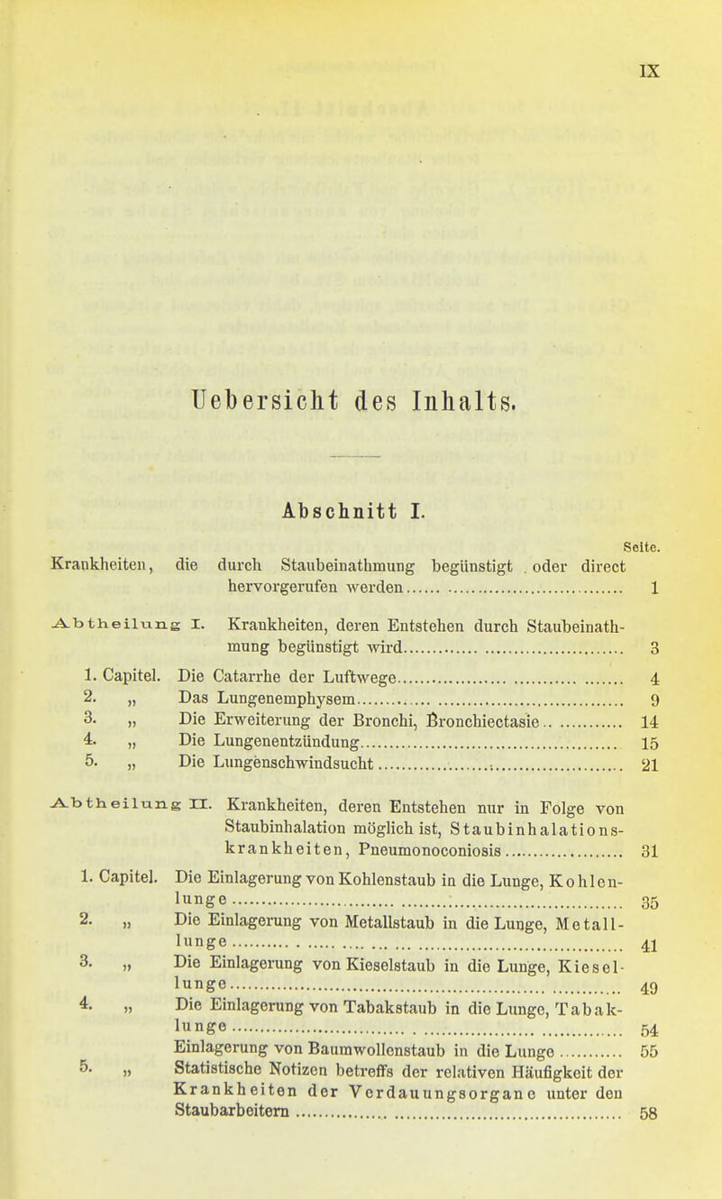 Uebersicht des Inhalts. Abschnitt I. Seite. Krankheiten, die durch Staxibeinathmung begünstigt . oder direct hervorgerufen werden 1 ^btheilung I. Krankheiten, deren Entstehen durch Staubeinath- mung begünstigt wird 3 1. Capitel. Die Catarrhe der Luftwege 4 2. „ Das Lungenemphysem 9 3. „ Die Erweiterung der Bronchi, Bronchiectasie 14 4. „ Die Lungenentzündung 15 5. „ Die Lungenschwindsucht •. 21 -A^btheilung n. Krankheiten, deren Entstehen nur in Folge von Staubinhalation möglich ist, Staubinhalations- krankheiten, Pneumonoconiosis 31 1. Capitel. Die Einlagerung von Kohlenstaub in die Lunge, Kohlen- lunge 35 2. „ Die Einlagerung von Metallstaub in die Lunge, Metall- lunge 41 3. „ Die Einlagerung von Kieselstaub in die Lunge, Kiesel- lunge 49 4. „ Die Einlagerung von Tabakstaub in die Lunge, Tabak- lunge 54 Einlagerung von Baumwollenstaub in die Lunge 55 5. „ Statistische Notizen betreffs der relativen Häufigkeit der Krankheiten der Verdauungsorganc unter den Staubarbeitem 58