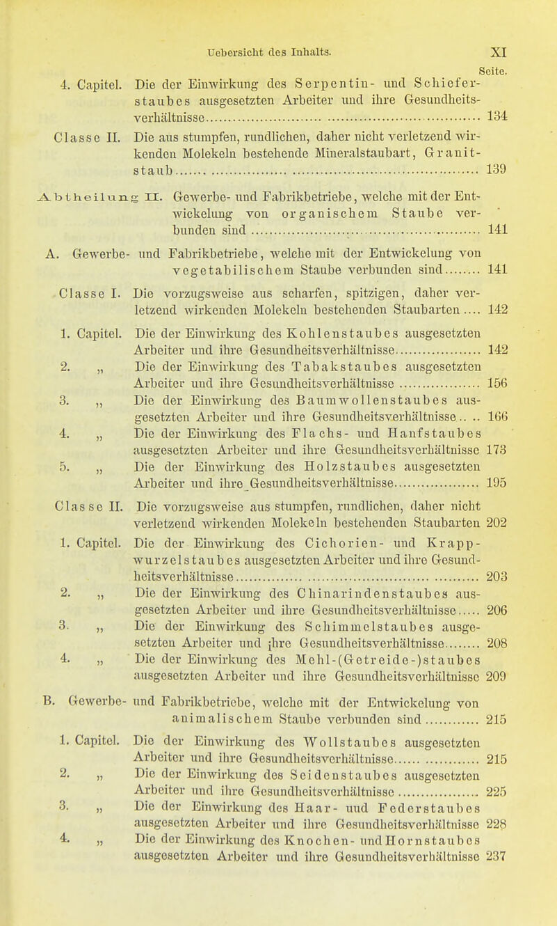 Seite. 4. Capitel. Die der Eiuwirkung des Serpentin- und Scliicfer- s taub es ausgesetzten Arbeiter und ihre Gesundheits- verhältnisse 134 Classe II. Die aus stumpfen, rundlichen, daher nicht verletzend wir- kenden Molekeln bestehende Mineralstaubart, Granit- staub 139 j^btheilnng II. Gewerbe- und Fabrikbetriebe, welche mit der Ent- wickelung von organischem Staube ver- bunden sind 141 A. Gewerbe- und Fabrikbetriebe, welche mit der Entwickelung von vegetabilischem Staube verbunden sind 141 Classe I. Die vorzugsweise aus scharfen, spitzigen, daher ver- letzend wirkenden Molekeln bestehenden Staubarten.... 142 1. Capitel. Die der Einwirkung des Kohlenstaubes ausgesetzten Arbeiter und ihre Gesundheitsverhältnisse 142 2. „ Die der Einwirkung des Tabakstaubes ausgesetzten Arbeiter und ihre Gesundheitsverhältnisse 156 3. „ Die der Einwirkung des Baurawollenstaubes aus- gesetzten Arbeiter und ihre Gesundheitsverhältnisse.. .. 166 4. „ Die der Einwirkung des Flachs- und Hanfs taub es ausgesetzten Arbeiter und ihre Gesundheitsverhältnisse 173 5. „ Die der Einwirkung des Holzstaubes ausgesetzten Arbeiter und ihre Gesundheitsverhältnisse 195 Classe II. Die vorzugsweise aus stumpfen, rundlichen, daher nicht verletzend wirkenden Molekeln bestehenden Staubarten 202 1. Capitel. Die der Einwirkung des Cichorien- und Krapp- wurzel s t a u b e s ausgesetzten Arbeiter und ihre Gesund- heitsverhältnisse 203 2. „ Die der Einwirkung des ChInarindenstaubes aus- gesetzten Arbeiter und ihre Gesundheitsverhältnisse 206 3. „ Die der Einwirkung des Schimmelstaubes ausge- setzten Arbeiter und [hre Gesundheitsverhältnisse 208 4. „ Die der Einwirkung des Mchl-(Getreide-)staubes ausgesetzten Arbeiter und ihre Gesundheitsverhältnisse 209 B. Gewerbe- und Fabrikbetriebe, welche mit der Entwickelung von animalischem Staube verbunden sind 215 1. Capitel. Die der Einwirkung des Wo Iis taub es ausgesetzten Arbeiter und ihre Gesundheitsverhältnisse 215 2. „ Die der Einwirkung des Soidenstaubes ausgesetzten Arbeiter und ihre Gesundheitsverhältnisse 225 3. „ Die der Einwirkung des Haar- und Federstaubes ausgesetzten Arbeiter und ihre Gesundheitsverhältnisse 228 4. „ Die der Einwirkung des Knochen-undHornstaubcs ausgesetzten Arbeiter und ihre Gesundheitsvorhältnisse 237