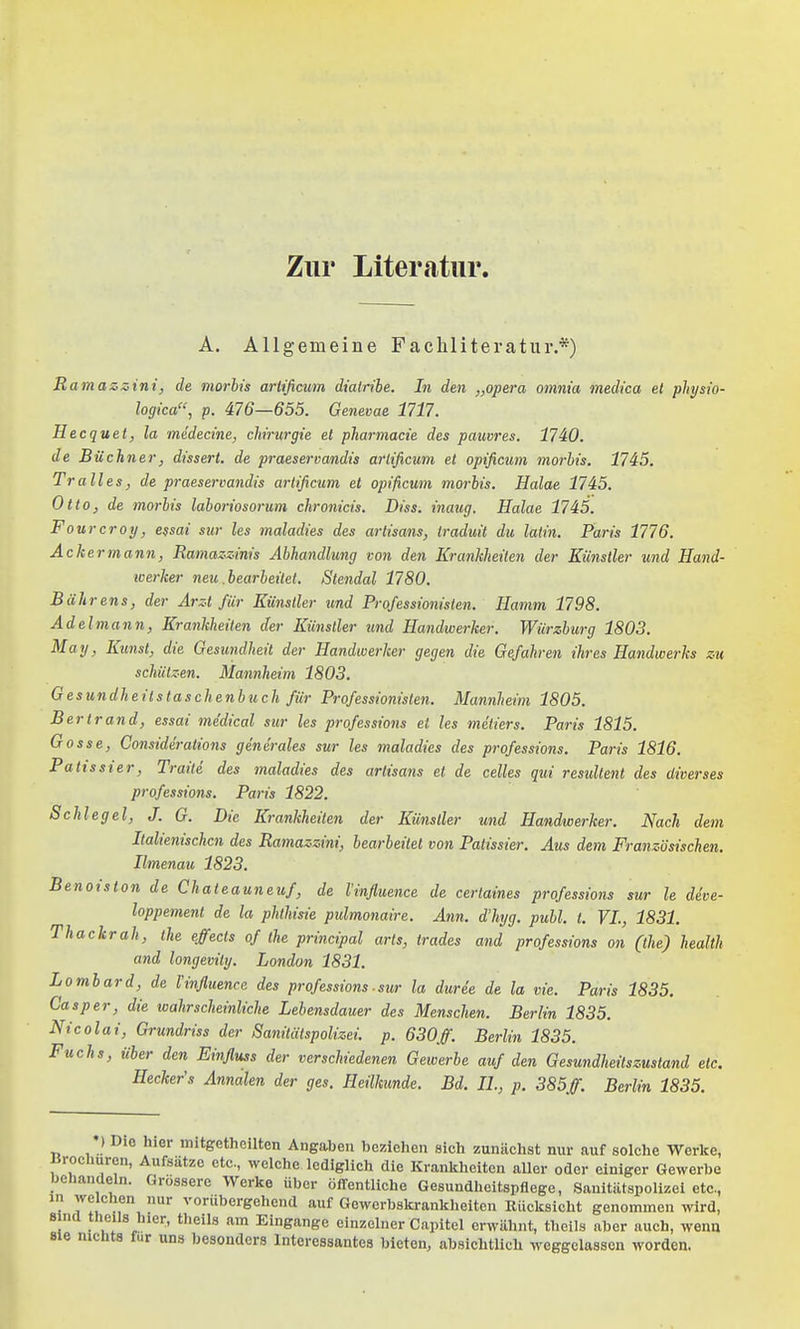 Zur Literatur. A, Allgemeine Fachliteratur.*) Ramazjüini, de morhis arlificum dialrihe. In den „opera omnia medica et physio- logica, p. 476—655. Genevae 1717. Hecquet) la mcdecine, chrurgie et pharmacie des pauvres. 1740. de Büchner, dissert. de praeservandis arlificum et opificum morhis. 1745. Tralles, de praeservandis arlificum et opificum morhis. Halae 1745. Otto, de morhis lahoriosorum chronicis. Diss. inaug. Halae 1745. Fourcroy, e$sai sur les maladies des artisans, Iraduit du latin. Paris 1776. Ackermann, Ramaz-z-inis Abhandlung von den Krankheiten der Künstler und Hand- werker neu .bearheilet. Stendal 1780. Bührens, der Arzt für Künstler tmd Professionisten. Hamm 1798. Adel mann, Krankheiten der Künstler und Handwerker. Wiirzhurg 1803. May, Kunst, die Gesundheit der Handwerker gegen die Gefahren ihres Handwerks zu schützen. Mannheim 1803. Gesundheitstaschenhuch für Professionisten. Mannheim 1805. Bertrand, essai medical sur les professions et les meliers. Paris 1815. Gosse, Qonsiderations generales sur les maladies des professions. Paris 1816. Patissier, Traite des maladies des artisans et de Celles qui residtent des diverses professions. Paris 1822. Schlegel, J. G. Die Krankheiten der Künstler und Handwerker. Nach dem Italienischen des Ramazzini, hearheitel von Patissier. Aus dem Französischen. Ilmenau 1823. Benoiston de Chateauneuf, de l'influence de certatnes professions sur le deve- loppement de la phlhisie pidmonaire. Ann. d'hyg. puhl. t. VI., 1831. Thackrah, ihe effects of the principal arts, trades and professions an (the) health and longevily. London 1831. Lomhard, de Imfluence des professions ■ sur la duree de la vie. Paris 1835. Casper, die wahrscheinliche Lehensdauer des Menschen. Berlin 1835. Nicolai, Grundriss der Sanitätspolizei, p. 630ff. Berlin 1835. Fuchs, über den Einfluss der verschiedenen Gewerbe auf den Gesundheitszustand etc. Hecker's Annalen der ges. Heilkunde. Bd. IL, p. 385ff. Berlin 1835. ) Die hier mitgetheilten Angaben beziehen sich zunächst nur auf solche Werke, iirochuren, Aufsätze etc., welche lediglich die Krankheiten aller oder einiger Gewerbe behandeln. Grossere Werke über öffentliche Gesundheitspflege, Sanitätspolizei etc., in welchen nur vorübergehend auf Gewerbskrankheiten Rücksicht genommen wird, 8 nd theils hier, tlieils am Eingange einzelner Capitel erwähnt, theils aber auch, wena 8ie nichts für uns besonders Interessantes bieten, absichtlich M-eggelassen worden.