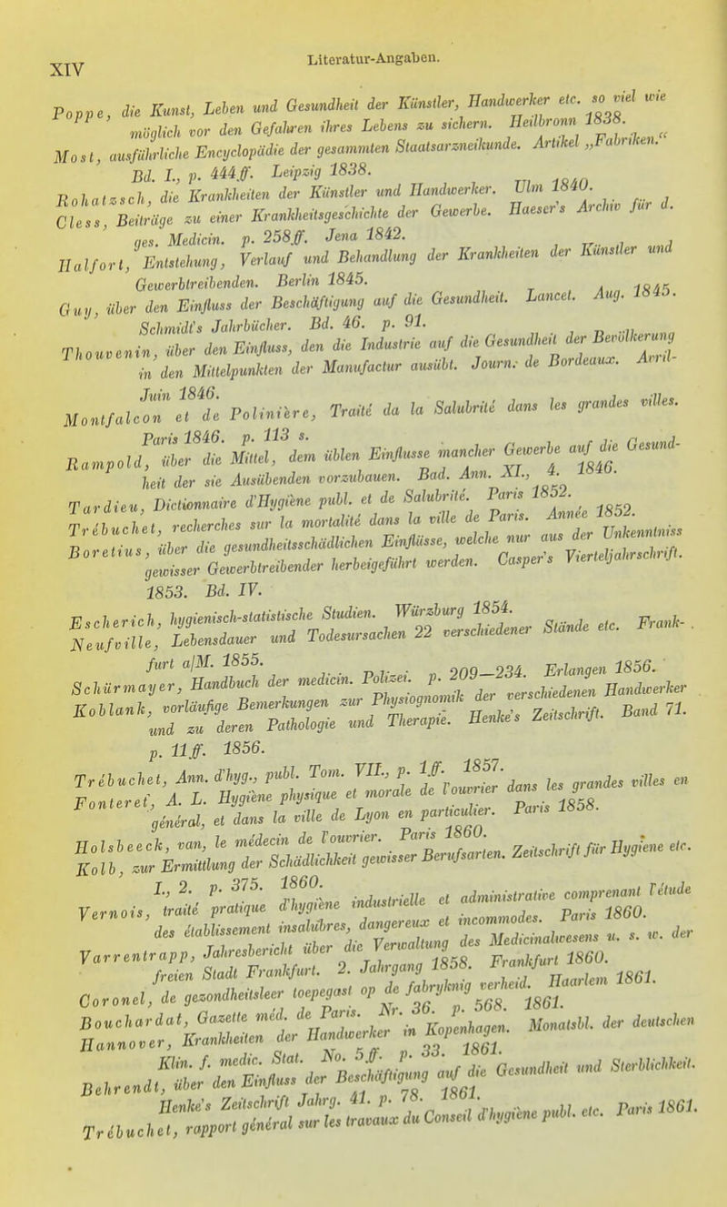Poppe, die Kunst, Lehen und Gesmdheü der Kl^süer, Handwerker etc .o ,nel u.e ^öcßicl. vor den Gefallen ihres Lehens .u siehern. Eerlh-om Mösl, ausführliche Encyclopädie der gesammlen Staalsar.ne,kunde. ArUkel „Fabuken. Bd. L, p. 444/. Leipzig 1838. Bohatzsch die Krankheilen der Künsller und Handwerker. Vlm 18W. CU^!^^räge .u einer KrankkeilsgesehicUe der Gewerhe. Haesers Arehv für d. qes. Medicin. p. 258/. Jena 1842. Halfort, Enlslehung, Verlauf und Behandlung der Krankheüen der Künstler und Gewerhlreihenden. Berlin 1845. Guy, üher den Einjluss der Beschäftigung auf die Gesundheit. Lancel. Aug. 184Ö. Schmidts Jahrhücher. Bd. 46. p. 91. Thouvenin, üher den Einfluss, den die Industrie auf die^Gesu.d^.eilderB^ll^eru , in den Millelpunkten der Manufaclur ausiiU. Journ.- de Bordeaux. And Monlfalc:nTde Bolinilre, Traile da la Saluhrite dans les grandes .iUes. Paris 1846. p. 113 s. r j- r 1 Rampold, üher die Mittel, dem ühlen Einflüsse mancher Ge.erhe auf .e Gesun - heil der sie Ausübenden vorzuhauen. Bad. Ann. ^L, 4. iö40. gewisser Gewerhtreihender herheigefuhrt werden. Laspei s Vteriej 1853. Bd. IV. furl a\M. 1855. onQ-234 Erlangen 1856. Schürmayer, Handhuch der median. Pohzeu p. ^rf^,^^^ Uandwerker p, llff. 1856. ^ 'gteral, el dans la ville de Lyon en parli^ulür. Bar. 1858. Holsheeck, van, le midecin de Vouvner. Fans 18bU. Zeilschrift für Hygiene etc. Ko l b zur Ermittlung der Schädlichkeit gewrsser Berufsarten. Zeüschnft Jur yg y..nois!'l^. S«e ^nd.s.ieUe et «^-^r ^ 'des üahlissemenl insaUhres, dangereu. et ^''^f ^'j ^ , ; der yarrenlrapp, M.e^e.iM i^er die Verwall^J^^ ^X^^^ freien Stadt Frankfurt. 2. Jahrgang 1858. l,anJ.jun