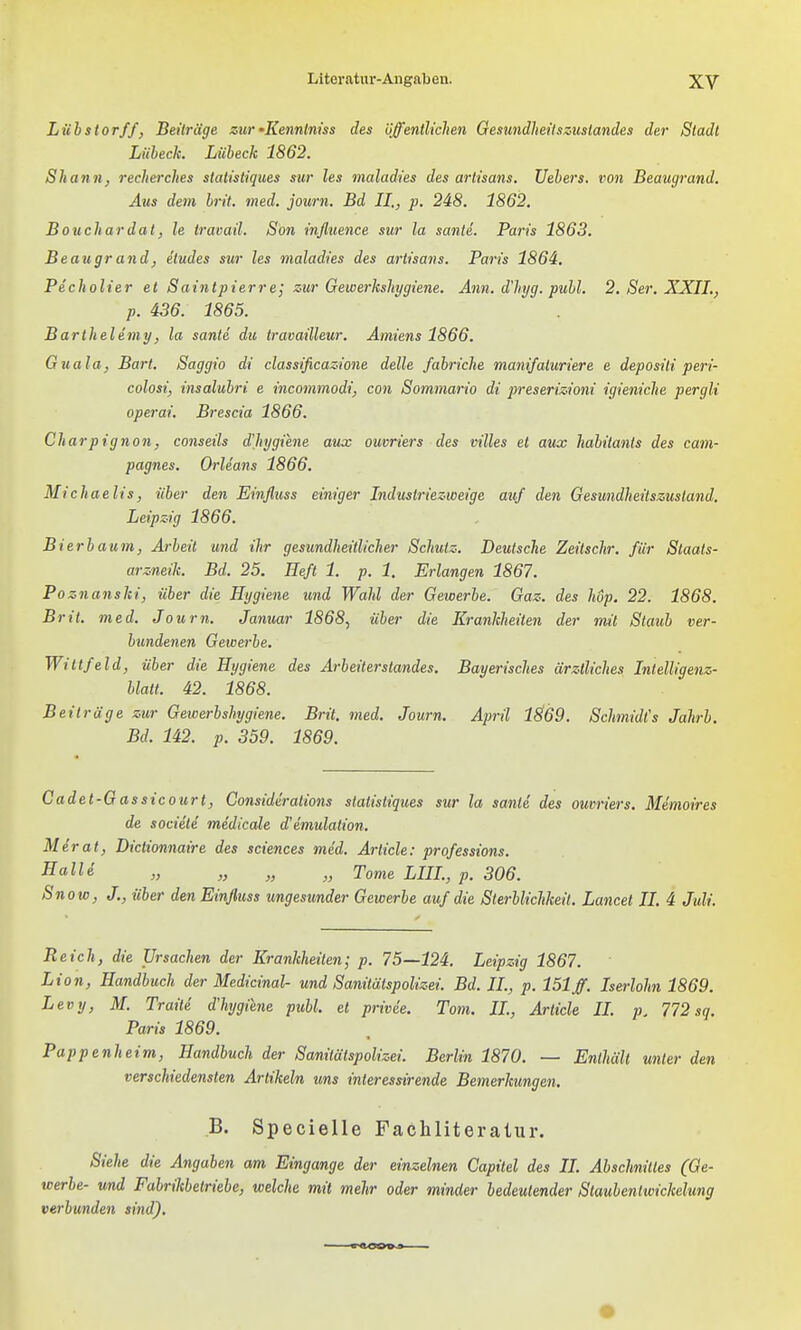 Lübstorff, Beiträge zur•Kenntniss des üffentliclien Gesundheitszustandes der Stadt Lübeck. Lübeck 1862. Shann, recherches statistiques sur les maladies des artisans. Uebers. von Beaugrand, Aus dein brit. med. journ. Bd II., p. 248. 1862. Bouchardal, le iravail. Son influenae sur la sanle. Paris 1863. Beaugr and, etudes sur les maladies des artisans. Paris 1864. Pecholier et Saintpierre; zur Gewerkshjgiene. Ann. d'hjg. publ. 2. Ser, XXIL, p. 436. 1865. Barlhelemy, la sanld du travailleur. Amiens 1866, Guala, Bart. Saggio di classificazione delle fabriche manifaluriere e depositi peri- colosi, insalubri e incommodi, con Sommario di preserizioni igieniche pergli operai. Brescia 1866. Charpignon, conseils dltygiene aux ouvriers des villes et aux habitants des cam- pagnes. Orleans 1866. Michaelis, über den Einfluss einiger Industriezweige auf den Gesundheitszusland. Leipzig 1866. Bierbaum, Arbeit und ihr gesundheitlicher Schulz. Deutsche Zeitschr. für Staats- arzneik. Bd. 25. Heft 1. p. 1. Erlangen 1867. Poznanski, über die Hygiene und Wahl der Gewerbe. Gaz. des hop. 22. 1868. Brit. med. Journ. Januar 1868^ über die Krankheiten der mit Staub ver- bundenen Gewerbe. Wittfeld, über die Hygiene des Arbeilerstandes. Bayerisches ärztliches Intelligenz- hlatt. 42. 1868. Beiträge zur Gewerbshygiene. Brit. med. Journ. April 1869. SchmidCs Jahrb. Bd. 142. p. 359. 1869. Cadet-Gassicourt, Comiderations statistiques sur la sanle des ouvriers. Memoires de societe medicale d'emulation. Merat, Dictionnaire des sciences med. Arlicle: professions. SalU „ „ „ Tome LIIL, p. 306. Snow, J., über den Einfluss ungesunder Gewerbe auf die Sterblichkeit. Lancet II. 4 Juli. Reich, die Ursachen der Krankheiten; p. 75—124. Leipzig 1867. Lion, Handbuch der Medicinal- und Sanitätspolizei. Bd. IL, p. 151 ff. Iserlohn 1869. Levy, M. Traiti d'hygiene publ. et privde. Tom. IL, Arlicle IL p. 772 sq. Paris 1869. Pappenheim, Handbuch der Sanitälspolizei. Berlin 1870. — Enthält unter den verschiedensten Artikeln uns interessirende Bemerkungen. B. Specielle Fachliteratur. Siehe die Angaben am Eingange der einzelnen Capitel des II. Abschnittes (Ge- werbe- und Fabrikbetriebe, welche mit mehr oder minder bedeutender Staubentwickelung verbunden sind).