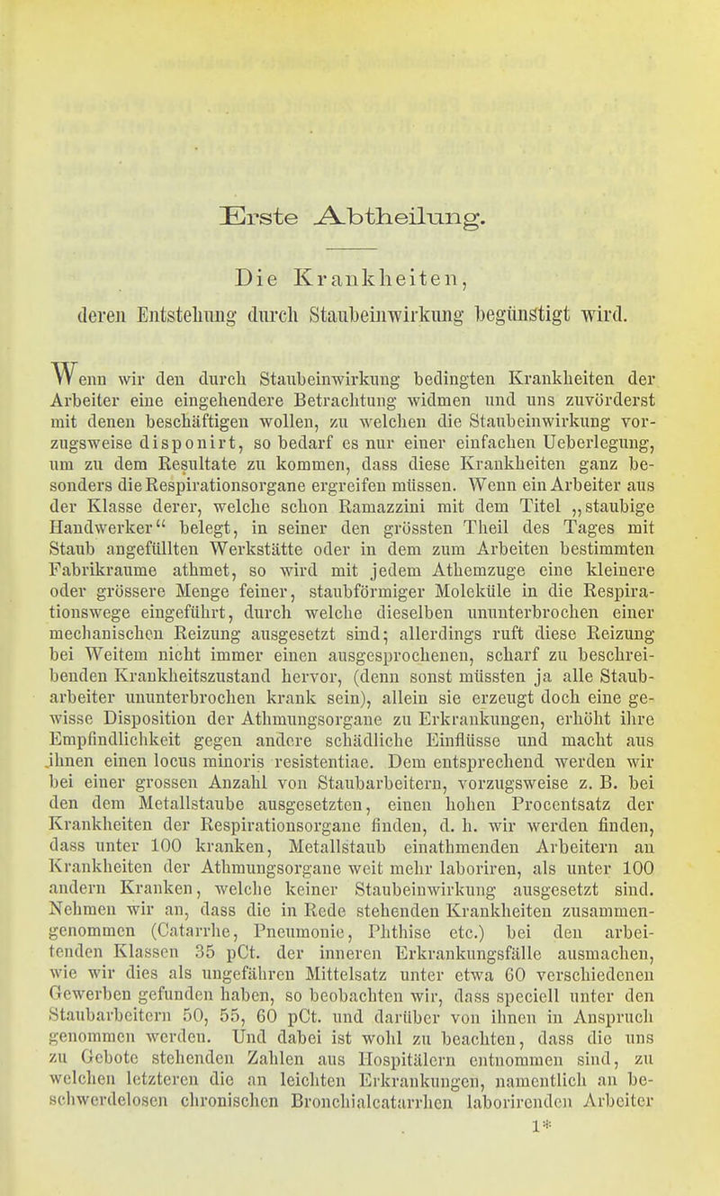 Erste ^btlieilung. Die Krankheiten, deren Entstellung durch Staubeinwirkung laegiingtigt wird. w enn wir den durch Staubeinwirkimg bedingten Krankheiten der Arbeiter eine eingehendere Betraclitung widmen und uns zuvörderst mit denen beschäftigen wollen, zu welchen die Staubeinwirkung vor- zugsweise disponirt, so bedarf es nur einer einfachen Ueberlegung, um zu dem Resultate zu kommen, dass diese Krankheiten ganz be- sonders die Respirationsorgane ergreifen müssen. Wenn ein Arbeiter aus der Klasse derer, welche schon Ramazzini mit dem Titel „staubige Handwerker belegt, in seiner den grössten Theil des Tages mit Staub angefüllten Werkstätte oder in dem zum Arbeiten bestimmten Fabrikraiime athmet, so wird mit jedem Athemzuge eine kleinere oder grössere Menge feiner, staubförmiger Moleküle in die Respira- tionswege eingeführt, durch welche dieselben ununterbrochen einer mechanischen Reizung ausgesetzt siud^ allerdings ruft diese Reizung bei Weitem nicht immer einen ausgesprochenen, scharf zu beschrei- benden Kraukheitszustaud hervor, (denn sonst müssten ja alle Staub- arbeiter ununterbrochen krank sein), allein sie erzeugt doch eine ge- wisse Disposition der Athmungsorgane zu Erkrankungen, erhöht ilire Empfindlichkeit gegen andere schädliche Einflüsse und macht aus jhnen einen locus minoris resistentiae. Dem entsprechend werden wir bei einer grossen Anzahl von Staubarbeitern, vorzugsweise z. B. bei den dem Metallstaube ausgesetzten, einen hohen Procentsatz der Krankheiten der Respirationsorgane finden, d. h. wir werden finden, dass unter 100 kranken, Metallstaub einathmenden Arbeitern an Krankheiten der Athmungsorgane weit mehr laboriren, als unter 100 andern Kranken, welche keiner Staubeinwirkung ausgesetzt sind. Nehmen wir an, dass die in Rede stehenden Krankheiten zusammen- genommen (Catarrhe, Pneumonie, Phthise etc.) bei den arbei- tenden Klassen 35 pCt. der inneren Erkrankungsfälle ausmachen, wie wir dies als ungefähren Mittelsatz unter etwa 60 verschiedeneu Gewerben gefunden haben, so beobachten wir, dass speciell unter den Staubarbeitern 50, 55, 60 pCt. und darüber von ihnen in Anspruch genommen werden. Und dabei ist wohl zu beachten, dass die uns zu Gebote stehenden Zahlen aus Hospitälern entnommen sind, zu welchen letzteren die an leichten Erkrankungen, namentlich an be- schwerdelosen chronischen Bronchialcatarrhen laborirendcn Arbeiter 1*