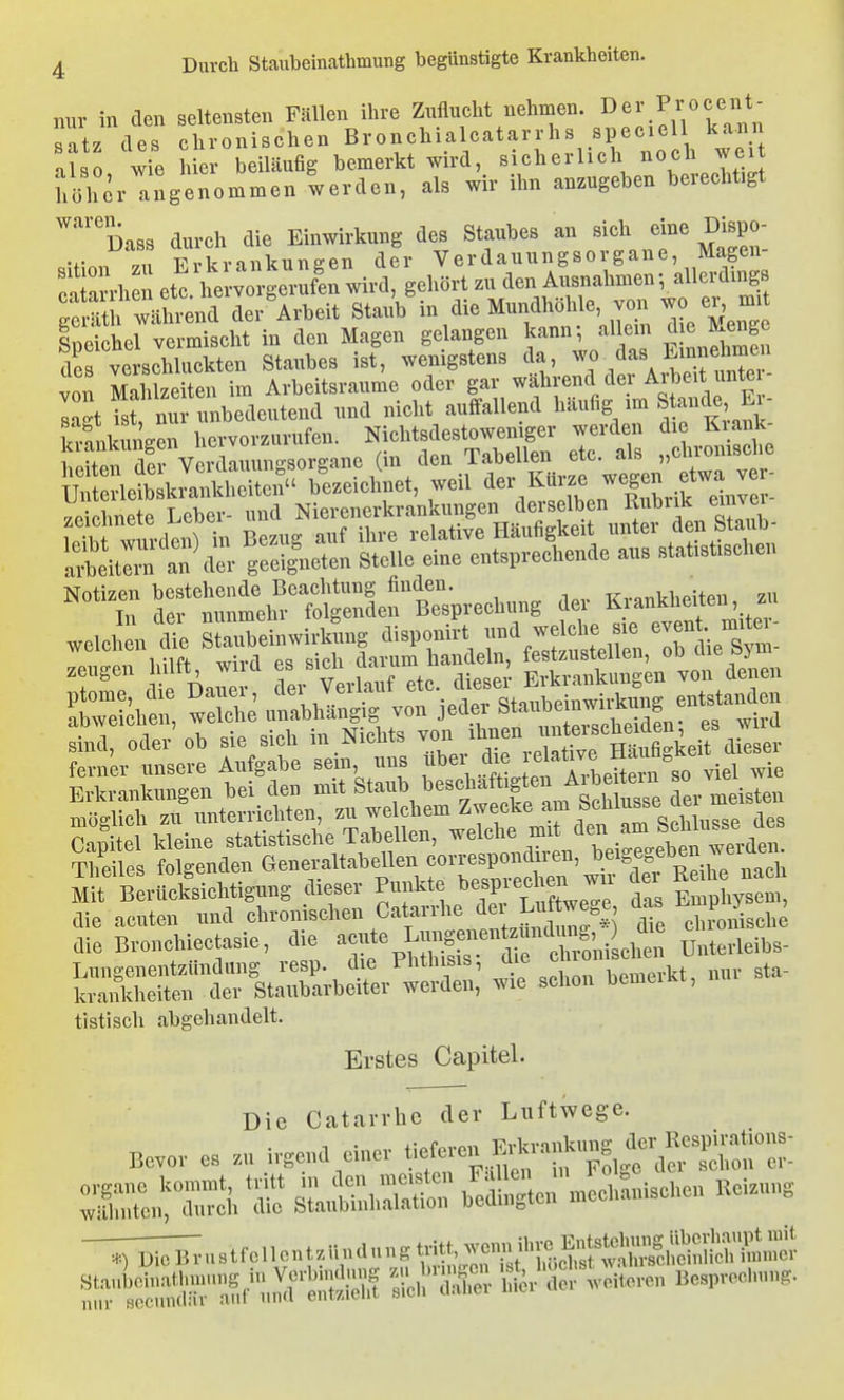 nur in den seltensten Fällen ihre Zuflueht nehmen. I^e^' P/;«?^^*^ satz des chronischen Bronchialcatarrhs speciell ka-nn Till wie hier beiläufig bemerkt wird, sicherlich noch wei 'lüher angenommen werden, als wir ihn anzugeben berechtigt '^'''''üass durch die Einwirkung des Staubes an sich eine Dispo- •r ,11 F,-krankuneen der Verdauungsorgane, Magen- r'un-h n etl he w^^^^^^^^ gehört zu den Ausnahmen-, allerdings gSS wUrend der^Arbeit Staub ^^^^ ^ TlLMeng Ineichel vermischt in den Magen gelangen kann; allem die Menge d^ velschluckten Staubes ist, wenigstens -.r^^^- von Mahlzeiten im Arbeitsraume oder gar wahrend de ^ibeit unte IZ isf nur unbedeutend und nicht auflfallend häufig im Stande Ei- Ivnulnm^en hervorzurufen. Nichtsdestoweniger werden die Krank- tenÄ^^^^^ (- den Tabellen etc. als ,,chi-omsche Notizen bestehende Beachtung finden. -R-rnTikhpiten zu Tn dM- nunmehr folgenden Besprechung der Kianküeiten, zu zeugen ulft, wud .«'^^^ ^^^^^^ ^^.^^^l Erkrankungen von denen Sinei, oder'ob sie sich in Nichts ^'j').';™ die acuten und chronischen Catan-he L «^^^^ 7^ chronische die Bronchiectasie, die p^JS tZ^^oniLlrt Unterleihs- Lungenentzündung resp. die l'htlusis, J^/^ bemerkt, nur sta- krankheiten der Stallbarbeiter werden, wie schon bemciia, tistisch abgehandelt. Erstes Capitel. Die Catarrhc der Luftwege. Bevor es ir.end einer <^£;^S^f^^'£:Z^'^. SL'rn r sLlti'JhSo: h'^dlSe.r'.cchanischen Uei.,n, -^^..stfeiicnt.ilndnng.»^ ^bSSr^^'X^ Sc,l;S hfir'der ,vc„eren Besprecinn,.,