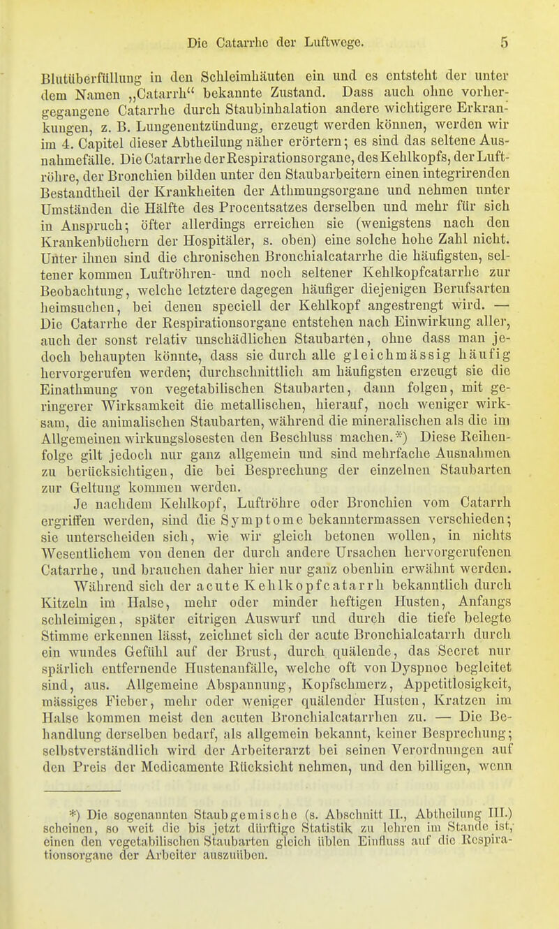 Blutiiberfilllung in den Schleimhäuten ein und es entsteht der unter dem Namen „Catarrh bekannte Zustand. Dass auch ohne vorher- gegangene Catarrhe durch Staubinhalation andere wichtigere Erkran- kungen, z. B. Lungenentzündung^ erzeugt werden können, werden wir im 4. Capitel dieser Abtheilung näher erörtern •, es sind das seltene Aus- nahmefälle. Die Catarrhe der Respirationsorgane, des Kehlkopfs, der Luft- röhre, der Bronchien bilden unter den Staubarbeitern einen integrirenden Bestandtheil der Krankheiten der Athmungsorgane und nehmen unter Umständen die Hälfte des Procentsatzes derselben und mehr für sich in Anspruch; öfter allerdings erreichen sie (wenigstens nach den Krankenbüchern der Hospitäler, s. oben) eine solche hohe Zahl nicht. Unter ihnen sind die chronischen Bronchialcatarrhe die häufigsten, sel- tener kommen Luftröhren- und noch seltener Kehlkopfcatarrhe zur Beobachtung, welche letztere dagegen häufiger diejenigen Berufsarten heimsuchen, bei denen speciell der Kehlkopf angestrengt wird. — Die Catarrhe der Respirationsorgane entstehen nach Einwirkung aller, auch der sonst relativ unschädlichen Staubarten, ohne dass man je- doch behaupten könnte, dass sie durch alle gleichmässig häufig hervorgerufen werden; durchschnittlich am häufigsten erzeugt sie die Einathmung von vegetabilischen Staubarten, dann folgen, mit ge- ringerer Wirksamkeit die metallischen, hierauf, noch weniger wirk- sam, die animalischen Staubarten, während die mineralischen als die im Allgemeinen wirkungslosesten den ßeschluss machen.*) Diese Reihen- folge gilt jedoch nur ganz allgemein und sind mehrfache Ausnahmen zu berücksiclitigeu, die bei Besprechung der einzelneu Staubarten zur Geltung kommen werden. Je nachdem Kehlkopf, Luftröhre oder Bronchien vom Catarrh ergriffen werden, sind die Symptome bekanntermassen verschieden; sie unterscheiden sich, wie wir gleich betonen wollen, in nichts Wesentlichem von denen der durch andere Ursachen hervorgerufenen Catarrhe, und brauchen daher hier nur ganz obenhin erwähnt werden. Während sich der acute Kehlkopfcatarrh bekanntlich durch Kitzeln im Halse, mehr oder minder heftigen Husten, Anfangs schleimigen, später eitrigen Auswurf und durch die tiefe belegte Stimme erkennen lässt, zeichnet sich der acute Bronchialcatarrh durch ein wundes Gefühl auf der Brust, durch quälende, das Secret nur spärlich entfernende Hustenanfälle, welche oft von Dyspnoe begleitet sind, aus. Allgemeine Abspannung, Kopfschmerz, Appetitlosigkeit, massiges Fieber, mehr oder weniger quälender Husten, Kratzen im Halse kommen meist den acuten Bronchialcatarrhen zu. — Die Be- handlung derselben bedarf, als allgemein bekannt, keiner Besprechung; selbstverständlich wird der Arbeiterarzt bei seinen Verordnungen auf den Preis der Medicamente Rücksicht nehmen, und den billigen, wenn *) Die sogenannten Staubgemische (s. Abschnitt IL, AbthciUnig III.) scheinen, so weit die bis jetzt dürftige Statistik zu Ichren im Stande ist,- einen den vegetabilischen Staubarten gleich üblen Eiufluss auf die licspira- tionsovgane der Arbeiter auszuüben.