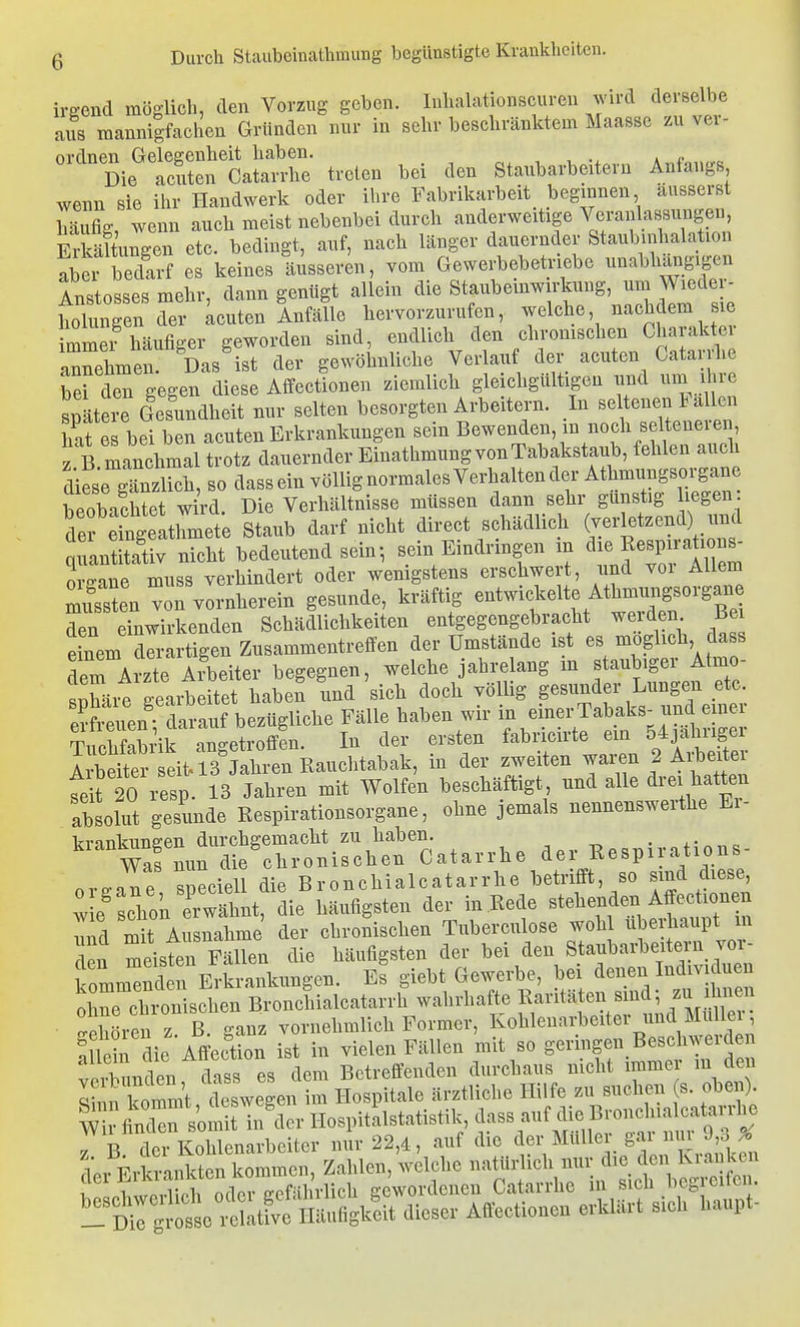 irgend möglich, den Vorzug geben, luhalationscuren wird derselbe aus mannigfachen Gründen nur in sehr beschränktem Maasse zu vev- Die^S^Ä treten bei den Staubarbeitern Anfangs wenn sie ihr Handwerk oder ihre Fabrikarbeit beginnen äusserst häufig wenn auch meist nebenbei durch anderweitige Veranlassungen, ErSungen etc. bedingt, auf, nach länger dauernder Staub Inhalation aber bedarf es keines äusseren, vom Gewerbebetriebe unabhängigen AT,Rtn^=^es mehr dann genügt allein die Staubemwirkuug, um Wieder- Xgen7^ achten inflle hervorzurufen, welche, nachdem sie immei häufiger geworden sind, endlich den chronischen Charakter annehmet Das'ist der gewöhnliche Verlauf der acuten Catarrhe berden gegen diese Affectionen ziemlich gleichgültigen und uni ihre späterrieslndheit nur selten besorgten Arbeitern. In seltenen lalen hat es bei ben acuten Erkrankungen sein Bewenden, m noch selteneiei , i B manchmal trotz dauernder Einathmung von Tabakstaub, fehlen auch diese gTn lieh, so dass ein völlig normales Verhalten der Athmungsorgane beobachtet w rd. Die Verhältnisse müssen dann sehr günstig liegen de Staub darf nicht direct schädlich (-letzend) und quantitativ nicht bedeutend sein; sein Eindringen m ^Ixe Resp ations- organe muss verhindert oder wenigstens erschwert, nnd vor Allem Sen von vornherein gesunde, kräftig entwickelte Athrnmigsorgane den einwirkenden Schädlichkeiten entgegengebracht werden Bei dnem Xrartige^ Zusammentreffen der Umstände ist es möglich dass dem Arzte Arbeiter begegnen, welche jahi^elang in staubiger Atmo- «Xh-re p-earbeitet haben und sich doch völlig gesunder Lungen etc. eSi euen diauf bezügliche Fälle haben wir in einer Tabaks^ und einer Tuchfabrik angetroffen. In der ersten fabricirte ein 54jahrige Seite^eit« 13 Jahren in der zweiten waren 2 Arbeite feit 20 resp. 13 Jahren mit Wolfen beschäftigt und alle drei hatten absolut gesunde Respirationsorgane, ohne jemals nennenswerthe Ei- irranknne-en durchgemacht zu haben. . ,• Wafnun die chronischen Catarrhe der Respirations- nv.Ze sneciell die Bronchialcatarrhe betrifft, so sind diese, : e' chon eÄ die häufigsten der in .Rede stehenden W mit Ausnahme der chronischen Tuberculose wohl überhaupt m en meisten Fällen die häufigsten der bei den Staubarbeitern vor- komm^d n Erkrankungen. Es giebt Gewerbe, bei denen Individuen irischen Bronlialcatarrh wahrhaft, f^^^^^^^^^^ ■ Gehören z ß. ganz vornehmlich Former, Kohlenarbeiter und MuUei, fllein die Affeotion ist in vielen Fällen mit so geringen Beschwerden Pn S es dem Betreffenden durchaus nicht immer m den r ! kommt deswegen im Hospitale ärztliche Hilfe zu suchen (s. oben). ri^^cCs;:Xspitilstatistik,d^^ T b. der Kohlenarbeiter nur 22,4, auf die ^ev Mtüler gai nm 9^^^^^^^^ dei Erla-ankten kommen, Zahlen, welche natürlich nur die den Kianken ^ Li vvoS oder gefährlich gewordenen Catarrhe in sich begreifen, ^lirrgi-ot xtativc Häufigkeit dieser Affectionen erklärt sich haupt-
