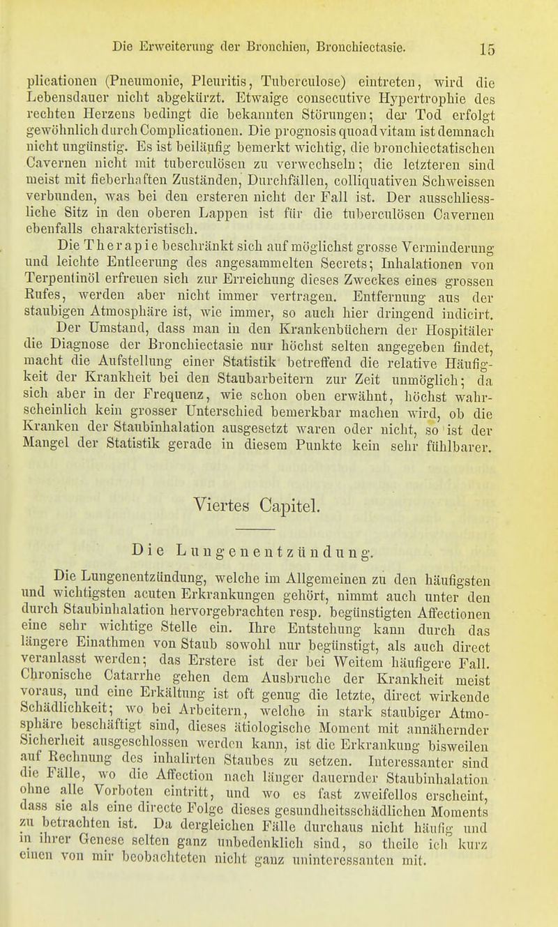 plicatioueu (Pneumonie, Pleuritis, Tuberculose) eintreten, wird die Lebensdauer nicht abgekürzt. Etwaige consecutive Hypertrophie des rechten Herzens bedingt die bekannten Störungen; dei- Tod erfolgt gewöhnlich durch Complicationen. Die prognosisquoadvitam ist demnach nicht ungünstig. Es ist beiläufig bemerkt wichtig, die bronchiectatischen Cavernen nicht mit tuberculösen zu verwechseln; die letzteren sind meist mit fieberhaften Zuständen, Durchfällen, colliquativen Schweissen verbunden, was bei den ersteren nicht der Fall ist. Der ausschliess- liche Sitz in den oberen Lappen ist für die tuberculösen Cavernen ebenfalls charakteristisch. Die Therapie beschränkt sich auf möglichst grosse Verminderung und leichte Entleerung des angesammelten Secrets; Inhalationen von Terpentinöl erfreuen sich zur Erreichung dieses Zweckes eines grossen Eufes, werden aber nicht immer vertragen. Entfernung aus der staubigen Atmosphäre ist, wie immer, so auch hier dringend indicirt. Der Umstand, dass man in den Krankenbüchern der Hospitäler die Diagnose der Bronchiectasie nur höchst selten angegeben findet, macht die Aufstellung einer Statistik betreffend die relative Häufig- keit der Krankheit bei den Staubarbeitern zur Zeit unmöglich; da sich aber in der Frequenz, wie schon oben erwähnt, höchst wahr- scheinlich kein grosser Unterschied bemerkbar machen wird, ob die Kranken der Staubinhalation ausgesetzt waren oder nicht, so ist der Mangel der Statistik gerade in diesem Punkte kein sehr fühlbarer. Viertes Capitel. Die Lungenentzündung. Die Lungenentzündung, welche im Allgemeinen zu den häufigsten und wichtigsten acuten Erkrankungen gehört, nimmt auch unter den durch Staubinhalation hervorgebrachten resp. begünstigten Affectionen eine sehr wichtige Stelle ein. Ihre Entstehung kann durch das längere Einathmen von Staub sowohl nur begünstigt, als auch direet veranlasst werden; das Erstere ist der bei Weitem häufigere Fall. Chronische Catarrhe gehen dem Ausbruche der Krankheit meist voraus, und eine Erkältung ist oft genug die letzte, direet wirkende Schädlichkeit; wo bei Arbeitern, welche in stark staubiger Atmo- sphäre beschäftigt sind, dieses ätiologische Moment mit annähernder Sicherheit ausgeschlossen werden kann, ist die Erkrankung bisweilen auf Rechnung des inhalirten Staubes zu setzen. Interessanter sind die Fälle, wo die Affection nach länger dauernder Staubinhalation ohne alle Vorboten eintritt, und wo es fast zweifellos erscheint, dass sie als eine directe Folge dieses gesundheitsschädlichen Moments zu betrachten ist. Da dergleichen Fälle durchaus nicht häufig und in ihrer Genese selten ganz unbedenklich sind, so thcile icli kurz einen von mir beobachteten niclit ganz uninteressanten mit.