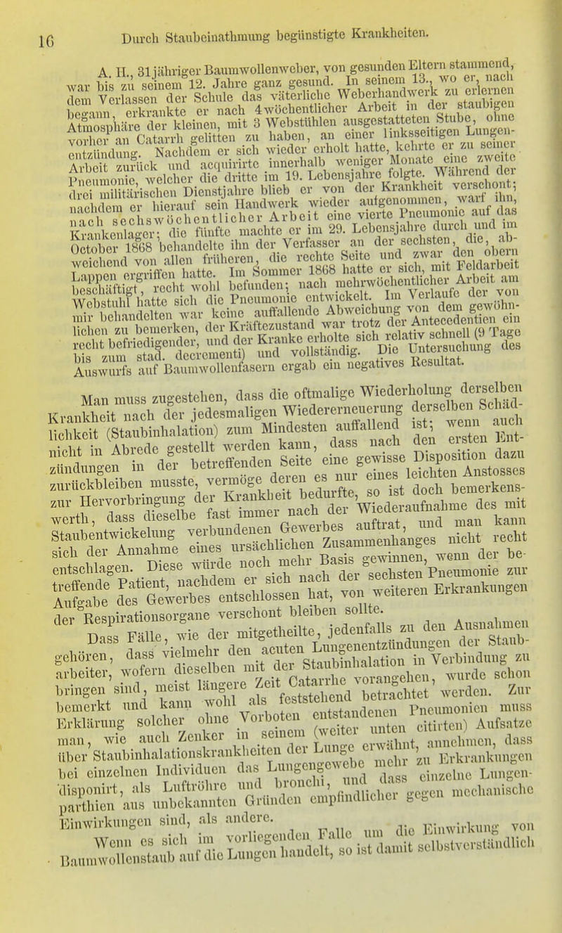 A. II., 31 jähriger BaurawoUenweber, von gesunden Eltern stamraend wnv bis 71 seinem 12. Jahre ganz gesund. In seinem 13., wo ei, nacli S ver?assrdSr Schule da! vätlrUche Weberliandw lipo-nnn erkrankte er nach 4wöchenthcher Arbeit in aei siAuui^i-ii SZlvire d^^^^^^^^ mit 3 Webstühlen ausgestatteten Stube ohne vÄ'an Ca\a\4i g zu haben, an l^j^^^f^ 'irÄ^ ontyiinduna: Nachdem er s ch wieder erholt hatte, kehlte ei zu seii ti Ä S Sek und acquirirte innerhalb weiüger j^^-f^Z-enlT- pieiimonie, welcher die dritte im 19. Lebensjahre folgte JVVahiend rlvoi mil t^irischen Dienstiahre blieb er von der Krankheit veischont, ^^ehdem er^S^^^ ^^i'^der aufgenommen, warf ihn a?h ^echswüSrentl^ Arbeit eine vierte Pneumonie auf das Kankenlagr^ die fünfte machte er im 29. Lebensjahre durch und im n\ w S ihn der Verfasser an der sechsten, die, ab- Auswulfs auf Baumwollenfasern ergab ein negatives Resultat. Man muss zugestehen, dass die oftmalige Wiederholung deijelbeu Krankheit nach cler jedesmaligen Wiedererneuerung derselben Sei ad- entschlagen, uiest wuiuo _ cpohsten Pneumonie zur bemerkt und kann j'f ^^^^^^^^^^^^ Pneumonien muss Erklärung solcher ohne Vorboten ^^^^f,^7X citivten) Aufsätze man, wie auch Zenker m ^^^^^^ dass E-Ätsrr ^^^^^