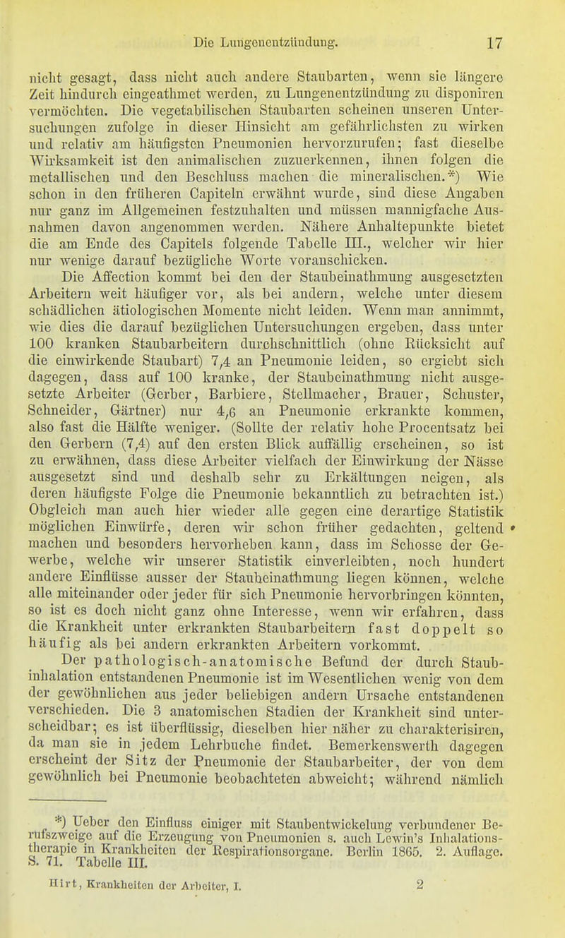 nicht gesagt, class nicht auch andere Staubarten, wenn sie längere Zeit hindurch cingeathmet werden, zu Lungenentzündung zu disponiren vermöcliten. Die vegetabilischen Staubarten scheinen unseren Unter- suchungen zufolge in dieser Hinsicht am gefährlichsten zu wirken und relativ am häufigsten Pneumonien hervorzurufen- fast dieselbe Wirksamkeit ist den animalischen zuzuerkennen, ihnen folgen die metallischen und den Beschluss machen die mineralischen. *) Wie schon in den früheren Capiteln erwähnt wurde, sind diese Angaben nur ganz im Allgemeinen festzuhalten und müssen mannigfache Aus- nahmen davon angenommen werden. Nähere Anhaltepunkte bietet die am Ende des Capitels folgende Tabelle III., welcher wir hier nur wenige darauf bezügliche Worte voranschicken. Die Affection kommt bei den der Staubeinathmung ausgesetzten Arbeitern weit häufiger vor, als bei andern, welche unter diesem schädlichen ätiologischen Momente nicht leiden. Wenn man annimmt, wie dies die darauf bezüglichen Untersuchungen ergeben, dass unter 100 kranken Staubarbeitern durchschnittlich (ohne Rücksicht auf die einwirkende Staubart) 7,4 an Pneumonie leiden, so ergiebt sich dagegen, dass auf 100 kranke, der Staubeinathmung nicht ausge- setzte Arbeiter (Gerber, Barbiere, Stellmacher, Brauer, Schuster, Schneider, Gärtner) nur 4,6 an Pneumonie erkrankte kommen, also fast die Hälfte weniger. (Sollte der relativ hohe Procentsatz bei den Gerbern (7,4) auf den ersten Blick auffällig erscheinen, so ist zu erwähnen, dass diese Arbeiter vielfach der Einwirkung der Nässe ausgesetzt sind und deshalb sehr zu Erkältungen neigen, als deren häufigste Folge die Pneumonie bekanntlich zu betrachten ist.) Obgleich man auch hier wieder alle gegen eine derartige Statistik möglichen Einwürfe, deren wir schon früher gedachten, geltend • machen und besonders hervorheben kann, dass im Schosse der Ge- werbe, welche wir unserer Statistik einverleibten, noch hundert andere Einflüsse ausser der Staubeinathmung liegen können, welche alle miteinander oder jeder für sich Pneumonie hervorbringen könnten, so ist es doch nicht ganz ohne Interesse, wenn wir erfahren, dass die Krankheit unter erkrankten Staubar heitern fast doppelt so häufig als bei andern erkrankten Arbeitern vorkommt. Der pathologisch-anatomische Befund der durch Staub- inhalation entstandenen Pneumonie ist im Wesentlichen wenig von dem der gewöhnlichen aus jeder beliebigen andern Ursache entstandenen verschieden. Die 3 anatomischen Stadien der Krankheit sind unter- scheidbar; es ist überflüssig, dieselben hier näher zu charakterisiren, da man sie in jedem Lehrbuche findet. Bemerkenswerth dagegen erscheint der Sitz der Pneumonie der Staubarbeitcr, der von dem gewöhnlich bei Pneumonie beobachteten abweicht; während nämlich *) Uebor den Einfluss einiger mit Staubentwickelung verbundener Be- rufszweige auf die Erzeugung von Pneumonien s. auch Lewin's Inlialations- therapic m Krankheiten der Kespirationsorgane. BcrKn 1865. 2. Auflage. S. 71. Tabelle III. Hirt, Krankheiten der Arbeiter, I. 2