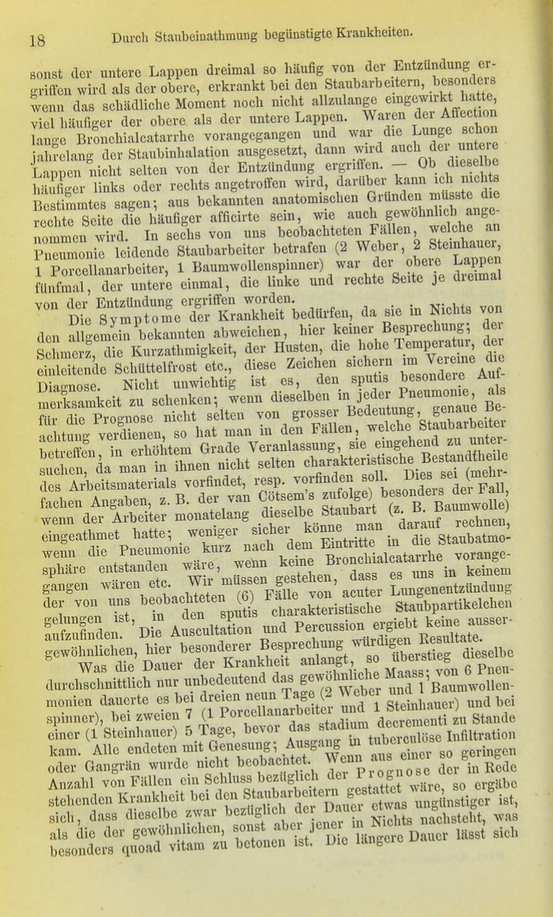 sonst cTev untere Lappen dreimal so häufig von der Entzündung er- Sen wird als der obere, erkrankt bei den Staubarb eitern, besondei-^ tenn das schädliche Moment noch nicht allzulange e^^g^^^l^^^cüon viel häufiger der obere als der untere Lappen. Waren ö<^i Affec^on lange Bronchialcatarrhc vorangegangen und war die Lunge schon jahrelang der Staubinhalation ausgesetzt, dann wd Lanpen nicht selten von der Entzündung ergriffen. - Ob diese be hSer links oder rechts angetroffen wird, darüber kann ich nichts bÄ s^^ aus bekannten anatomischen gründen musste d^^^ rechte Seite die läufiger afficirte sein, wie auch gewohnhch ange- rmmen wfrd. In sefhs von uns ^^-b-hteteii Men weiche a Pneumonie leidende Staubarbeiter betrafen (2 Weber, 2 Steinhauer 1 Porcellanarbeiter, 1 Baumwollenspinner) war der obeie Lappen fünfmal, der untere einmal, die linke und rechte Seite je dieimal vnn der Entzündung ergriffen worden. Dte Symptome de.- Krankheit bedtti-fen, da sie m Nichts von d.n alteemeto bekannten abweichen, hier keiner Besprechung; de. SmSTrilurzatlmigkeit, der Hnstcn, die hohe Temperatur, der SSe Schüttelfrost etc., diese Zeichen sichern St^sUSr^e^^ii^^^^^^^^^^^^ Srt2;Sn,':?ÄrdeÄ^^^^ wenn die Jjf Bronchialcatai^^^^ vorange- sphäre entstanden , gtSen Sass es uns in keinem gangen waren etc. Wii f ' ^^^t^, Lungenentzündung aer von ur. ^-J^achteten ) ^^^^ Stai^bpartikelchen Öden 'De Atul^^^^^ und Pereussion ergiebt keme^a^^^^^^^ durelSch'nur unbedeutend g-^^^^^^^^^^ monien dauerte es bei dreien neun Tage (2 Webei ^^<^ ^ ^ Spinner), bei zweien 7 (1 Po^'f^^l^^^^J'^^^^J ^ decr^enti u Stande einer (1 Steinhauer) 5 Tage, bevor das « f ^y,^, f^^^^^^^^ Infiltration kam. Alle endeten mit Genesung Ausgang m tub^^^^^^^^^ oder Gangrän wurde nicht beobachtet W^nn aus emei b g Anzahl von Fällen ein Scliluss bezüglich dei j^l^c