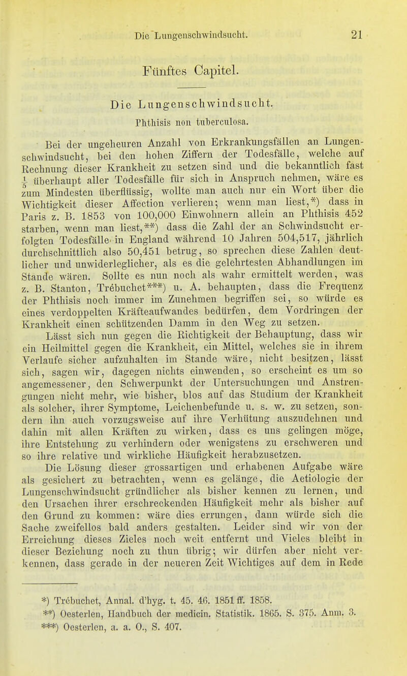 Fünftes Capitel. Die Lungenschwindsucht. Phtliisis noii tulberciilosa. ■ Bei der ungeheuren Anzahl von Erkrankungsfällen an Lungen- schwindsucht, bei den hohen Ziffern der Todesfälle, welche auf Rechnung dieser Krankheit zu setzen sind und die bekanntlich fast 4- überhaupt aller Todesfälle für sich in Anspruch nehmen, wäre es zum Mindesten überflüssig, wollte man auch nur ein Wort über die Wichtigkeit dieser Affection verlieren-, wenn man liest,*) dass in Paris z. B. 1853 von 100,000 Einwohnern allein an Phthisis 452 starben, wenn man liest,**) dass die Zahl der an Schwindsucht er- folgten Todesfälle, in England während 10 Jahren 504,517, jährlich durchschnittlich also 50,451 betrug, so sprechen diese Zahlen deut- licher und unwiderleglicher, als es die gelehrtesten Abhandlungen im Stande wären. Sollte es nun noch als wahr ermittelt werden, was z. B. Stauton, Trebuchet***) u. A. behaupten, dass die Frequenz der Phthisis noch immer im Zunehmen begriffen sei, so würde es eines verdoppelten Kräfteaufwandes bedürfen, dem Vordringen der Krankheit einen schützenden Damm in den Weg zu setzen. Lässt sich nun gegen die Richtigkeit der Behauptung, dass wir ein Heilmittel gegen die Krankheit, ein Mittel, welches sie in ihrem Verlaufe sicher aufzuhalten im Stande wäre, nicht besitzen, lässt sich, sagen wir, dagegen nichts einwenden, so erscheint es um so angemessener, den Schwerpunkt der Untersuchiingen und Anstren- gungen nicht mehr, wie bisher, blos auf das Studium der Krankheit als solcher, ihrer Symptome, Leichenbefunde u. s. w. zu setzen, son- dern ihn auch vorzugsweise auf ihre Verhütung auszudehnen und dahin mit allen Kräften zu wirken, dass es uns gelingen möge, ihre Entstehung zu verhindern oder wenigstens zu erschweren und so ihre relative und wirkliche Häufigkeit herabzusetzen. Die Lösung dieser grossartigen und erhabenen Aufgabe wäre als gesichert zu betrachten, wenn es gelänge, die Aetiologie der Lungenschwindsucht gründlicher als bisher kennen zu lernen, und den Ursachen ihrer erschreckenden Häufigkeit mehr als bisher auf den Grund zu kommen: wäre dies errungen, dann würde sich die Sache zweifellos bald anders gestalten. Leider sind wir von der Erreichung dieses Zieles noch weit entfernt und Vieles bleibt in dieser Beziehung noch zu thun übrig; wir dürfen aber nicht ver- kennen, dass gerade in der neueren Zeit Wichtiges auf dem in Rede *) Trebuchet, Annal. d'hyg. t. 45. 4ß. 1851 ff. 1858. **) Oesterlen, Handbuch der racdicin. Statistik. 1865. S. 375. Anm. 3. ***) Oesterlen, a. a. 0., S. 407.