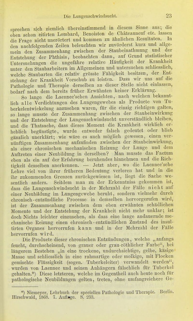 sprechen sjcli ziemlich iibereinstimmencl in diesem Sinne aiis^ die oben schon eitirten Lombard, Benoiston de Chateauneuf etc. lassen die Frage nicht nuerörtert und kommen zu ähnlichen Resultaten. In den nachfolgenden Zeilen beleuchten wir zuvörderst kurz und allge- mein den Zusammenhang zwischen der Staubeinathmung und der Entstehung der Phthisis, beobachten dann, auf Grund statistischer Untersuchungen die ungefähre relative Häufigkeit der Krankheit unter den Staubarbeitern im Allgemeinen und untersuchen schliesslich, welche Staubarten die relativ grösste Fähigkeit besitzen, der Ent- stehung der Krankheit Vorschub zu leisten. Dass wir uns auf die Pathologie und Therapie derselben an dieser Stelle nicht einlassen, bedarf nach dem bereits früher Erwähnten keiner Erklärung. So lange die Laennec'schen Ansichten, nach welchen bekannt- lich alle Verdichtungen des Lungengewebes als Producte von Tu- berkelentwickelung anzusehen waren, für die einzig richtigen galten, so lange musste der Zusammenhang zwischen der Staubeinwirkung und der Entstehung der Lungenschwindsucht unverständlich bleiben, und die Thatsache, dass dieses Moment die Krankheit wirklich er- heblich begünstigte, wurde entweder falsch gedeutet oder blieb gänzlich unerklärt; wie wäre es auch möglich gewesen, einen ver- nünftigen Zusammenhang aufzufinden zwischen der Staubeinwirkung, als einer chronischen mechanischen Reizung der Lunge und dem Auftreten einer Neubildung in derselben? Man musste das Factum eben als ein auf der Erfahrung beruhendes hinnehmen und die Rich- tigkeit desselben anerkennen. — Jetzt aber, wo die Laennec'sche Lehre viel von ihrer früheren Bedeutung verloren hat und in die ihr zukommenden Grenzen zurückgewiesen ist, liegt die Sache we- sentlich anders. Seitdem man zu der Erkenntniss gekommen ist, dass die Lungenschwindsucht in der Mehrzahl der Fälle nicht auf einer Neubildung im Lungengewebe beruht, sondern vielmehr durch chronisch-entzündliche Processe in demselben hervorgerufen wird, ist der Zusammenhang zwischen dem oben erwähnten schädlichen Momente und der Entstehung der Krankheit nicht mehr unklar-, ist doch Nichts leichter einzusehen, als dass eine lange andauernde me- chanische Reizung einen chronisch - entzündlichen Zustand des insul- tirten Organes hervorrufen kann und in der Mehrzahl der Fälle hervorrufen wird. Die Producte dieser chronischen Entzündungen, welche „ anfangs feucht, durchscheinend, von grauer oder grau-röthliclier Farbe, bei längerem Bestehen „in eine trockene, undurchsichtige, gelbe, käsige Masse und schliesslich in eine rahmartige oder molkige, mit Flocken gemischte Flüssigkeit (sogen. Tuberkeleiter) verwandelt werden, wurden von Laennec und seinen Anhängern fälschlich für Tuberkel gehalten.*) Diese letzteren, welche im Gegentheil auch heute noch für pathologische Neubildungen gelten, treten, ohne umfangreichere Ge- *) Niemeyer, Lehrbuch der spcciellcn Pathologie und Therapie. Berlin. Hirschwald, 1868. 7. Auflage. S. 233.