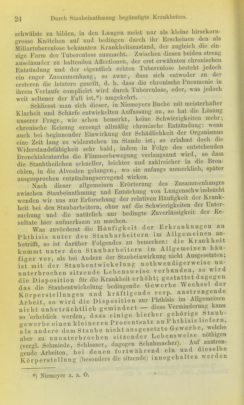 schwülste zu bilden, in den Lungen meist nur als kleine hirsekorn- grossc Knötchen auf und bedingen durch ihr Erscheinen den als Miliartuberculose bekannten Krankheitszustand, der zugleich die ein- zige Form der Tuberculose ausmacht. Zwischen diesen beiden streng auseinander zu haltenden Affectionen, der erst erwähnten chronischen Entzündung und der eigentlich echten Tuberculose besteht jedoch ein enger Zusammenhang, so zwar, dass sich entweder zu der crstcren die letztere gesellt, d. h. dass die chronische Pneumonie in ihrem Verlaufe complicirt wird durch Tuberculose, oder, was jedoch weit seltener der Fall ist,*) umgekehrt. Schliesst man sich dieser, in Niemeyers Buche mit meisterhafter Klarheit und Schärfe entwickelten Auffassung an, so hat die Lösung unserer Frage, wie schon bemerkt, keine Schwierigkeiten mehr; chronische Reizung erzeugt allmälig chronische Entzündung: wenn auch bei beginnender Einwirkung der Schädlichkeit der Organismus eine Zeit lang zu widerstehen im Stande ist, so erlahmt doch die Widerstandsfähigkeit sehr bald, indem in Folge des entstehenden Bronchialcatarrhs die Flimmerbewegung verlangsamt wird, so dass die Staubtheilchen schneller, leichter und zahlreicher m die Bron- chien, in die Alveolen gelangen, wo sie anfangs unmerklich, spater ausgesprochen entzündungserregend wirken. Nach dieser' allgemeinen Erörterung des Zusammenhanges zwischen Staubeiuathmung und Entstehung von Lungenschwindsucht wenden wir uns zur Erforschung der relativen Häufigkeit der Krank- heit bei den Staubarbeitern, ohne auf die Schwierigkeiten^ der Unter- suchung und die natürlich nur bedingte Zuverlässigkeit der Re- sultate hier aufmerksam zu machen. Was zuvörderst die Häufigkeit der Erkrankungen an Phthisis unter den Staubarbeitern im Allgemeinen an- betrifft, so ist darüber Folgendes zu bemerken: die Krankheit kommt unter den Staub arb eitern im Allgemeinen häu- figer vor, als bei Andern der Staubeinwirkung nicht Ausgesetzten-, ist mit der Staubentwickelung nothwendigerweise un- unterbrochen sitzende Lebensweise verbunden so wird die Disposition für die Kranklieit erhöht; gestattet dagegen das die Staubentwickelung bedingende Gewerbe Wechsel der Körperstellungen und kräftigende resp. anstrengende Arbeit, so wird die Disposition zur Phthisis im Allgememen nicht unbeträchtlich gemindert - diese Verminderung kann so 'erheblich werden, dass einige hierher gehörige btaub- gcwerbe einen kleineren Procentsatz an Phthisis lietern, als andere dem Staube nicht ausgesetzte Gewerbe, welche aber zu ununterbrochen sitzender Lebensweise nothigen (vergl. Schmiede, Schlosser, dagegen Schuhmacher). Aut anstren- gewfe Arbeiten, bei denen fortwährend ein und dieselbe Körperstellung (besonders die sitzende) innegehalten weiden *) Nicmcycr a. a. 0.